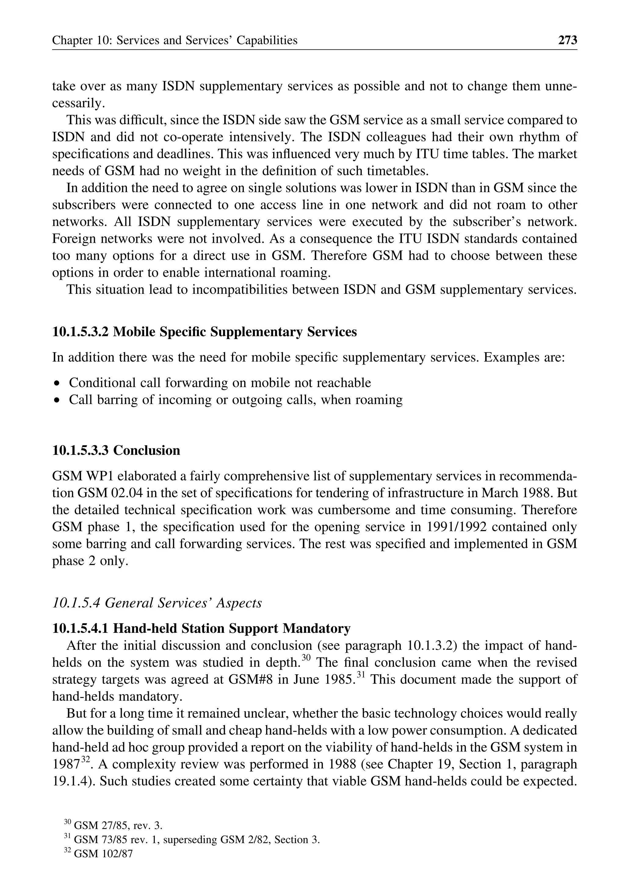 take over as many ISDN supplementary services as possible and not to change them unne-
cessarily.
This was difﬁcult, since the ISDN side saw the GSM service as a small service compared to
ISDN and did not co-operate intensively. The ISDN colleagues had their own rhythm of
speciﬁcations and deadlines. This was inﬂuenced very much by ITU time tables. The market
needs of GSM had no weight in the deﬁnition of such timetables.
In addition the need to agree on single solutions was lower in ISDN than in GSM since the
subscribers were connected to one access line in one network and did not roam to other
networks. All ISDN supplementary services were executed by the subscriber’s network.
Foreign networks were not involved. As a consequence the ITU ISDN standards contained
too many options for a direct use in GSM. Therefore GSM had to choose between these
options in order to enable international roaming.
This situation lead to incompatibilities between ISDN and GSM supplementary services.
10.1.5.3.2 Mobile Speciﬁc Supplementary Services
In addition there was the need for mobile speciﬁc supplementary services. Examples are:
† Conditional call forwarding on mobile not reachable
† Call barring of incoming or outgoing calls, when roaming
10.1.5.3.3 Conclusion
GSM WP1 elaborated a fairly comprehensive list of supplementary services in recommenda-
tion GSM 02.04 in the set of speciﬁcations for tendering of infrastructure in March 1988. But
the detailed technical speciﬁcation work was cumbersome and time consuming. Therefore
GSM phase 1, the speciﬁcation used for the opening service in 1991/1992 contained only
some barring and call forwarding services. The rest was speciﬁed and implemented in GSM
phase 2 only.
10.1.5.4 General Services’ Aspects
10.1.5.4.1 Hand-held Station Support Mandatory
After the initial discussion and conclusion (see paragraph 10.1.3.2) the impact of hand-
helds on the system was studied in depth.30
The ﬁnal conclusion came when the revised
strategy targets was agreed at GSM#8 in June 1985.31
This document made the support of
hand-helds mandatory.
But for a long time it remained unclear, whether the basic technology choices would really
allow the building of small and cheap hand-helds with a low power consumption. A dedicated
hand-held ad hoc group provided a report on the viability of hand-helds in the GSM system in
198732
. A complexity review was performed in 1988 (see Chapter 19, Section 1, paragraph
19.1.4). Such studies created some certainty that viable GSM hand-helds could be expected.
Chapter 10: Services and Services’ Capabilities 273
30
GSM 27/85, rev. 3.
31
GSM 73/85 rev. 1, superseding GSM 2/82, Section 3.
32
GSM 102/87
 