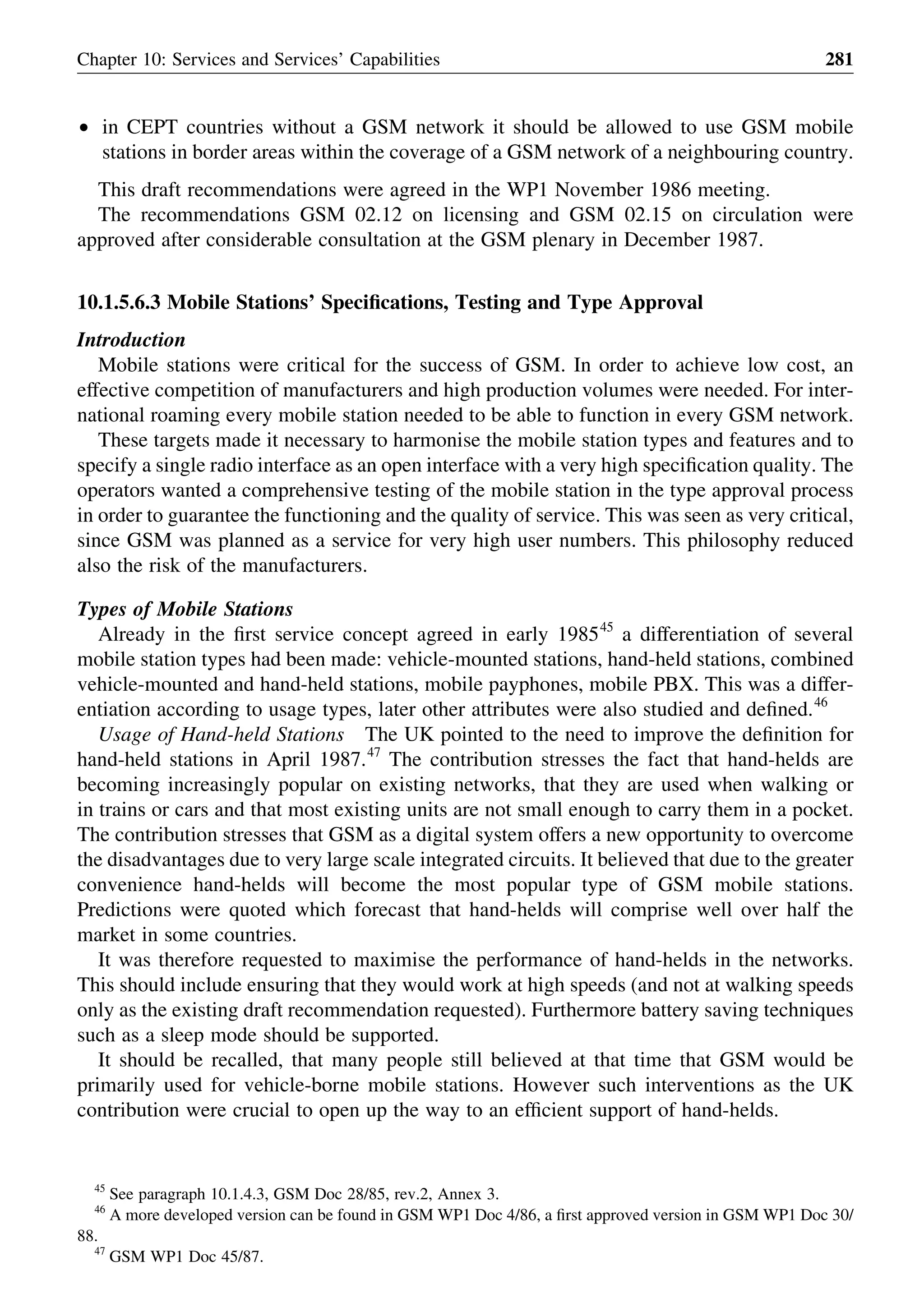 † in CEPT countries without a GSM network it should be allowed to use GSM mobile
stations in border areas within the coverage of a GSM network of a neighbouring country.
This draft recommendations were agreed in the WP1 November 1986 meeting.
The recommendations GSM 02.12 on licensing and GSM 02.15 on circulation were
approved after considerable consultation at the GSM plenary in December 1987.
10.1.5.6.3 Mobile Stations’ Speciﬁcations, Testing and Type Approval
Introduction
Mobile stations were critical for the success of GSM. In order to achieve low cost, an
effective competition of manufacturers and high production volumes were needed. For inter-
national roaming every mobile station needed to be able to function in every GSM network.
These targets made it necessary to harmonise the mobile station types and features and to
specify a single radio interface as an open interface with a very high speciﬁcation quality. The
operators wanted a comprehensive testing of the mobile station in the type approval process
in order to guarantee the functioning and the quality of service. This was seen as very critical,
since GSM was planned as a service for very high user numbers. This philosophy reduced
also the risk of the manufacturers.
Types of Mobile Stations
Already in the ﬁrst service concept agreed in early 198545
a differentiation of several
mobile station types had been made: vehicle-mounted stations, hand-held stations, combined
vehicle-mounted and hand-held stations, mobile payphones, mobile PBX. This was a differ-
entiation according to usage types, later other attributes were also studied and deﬁned.46
Usage of Hand-held Stations The UK pointed to the need to improve the deﬁnition for
hand-held stations in April 1987.47
The contribution stresses the fact that hand-helds are
becoming increasingly popular on existing networks, that they are used when walking or
in trains or cars and that most existing units are not small enough to carry them in a pocket.
The contribution stresses that GSM as a digital system offers a new opportunity to overcome
the disadvantages due to very large scale integrated circuits. It believed that due to the greater
convenience hand-helds will become the most popular type of GSM mobile stations.
Predictions were quoted which forecast that hand-helds will comprise well over half the
market in some countries.
It was therefore requested to maximise the performance of hand-helds in the networks.
This should include ensuring that they would work at high speeds (and not at walking speeds
only as the existing draft recommendation requested). Furthermore battery saving techniques
such as a sleep mode should be supported.
It should be recalled, that many people still believed at that time that GSM would be
primarily used for vehicle-borne mobile stations. However such interventions as the UK
contribution were crucial to open up the way to an efﬁcient support of hand-helds.
Chapter 10: Services and Services’ Capabilities 281
45
See paragraph 10.1.4.3, GSM Doc 28/85, rev.2, Annex 3.
46
A more developed version can be found in GSM WP1 Doc 4/86, a ﬁrst approved version in GSM WP1 Doc 30/
88.
47
GSM WP1 Doc 45/87.
 