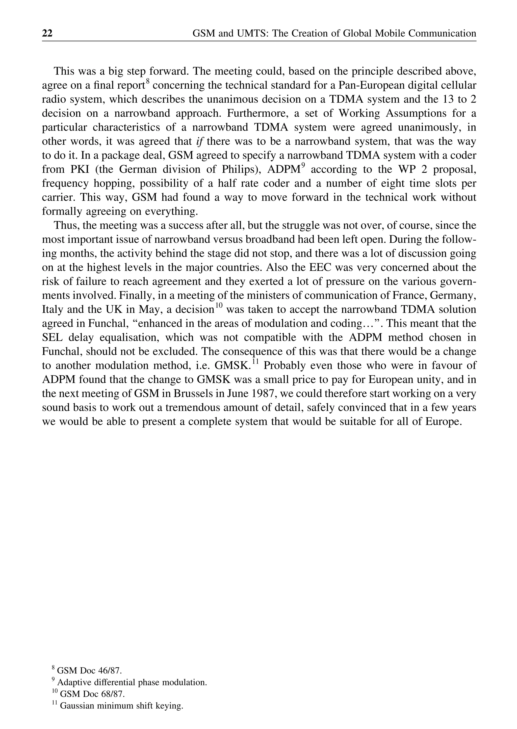 This was a big step forward. The meeting could, based on the principle described above,
agree on a ﬁnal report8
concerning the technical standard for a Pan-European digital cellular
radio system, which describes the unanimous decision on a TDMA system and the 13 to 2
decision on a narrowband approach. Furthermore, a set of Working Assumptions for a
particular characteristics of a narrowband TDMA system were agreed unanimously, in
other words, it was agreed that if there was to be a narrowband system, that was the way
to do it. In a package deal, GSM agreed to specify a narrowband TDMA system with a coder
from PKI (the German division of Philips), ADPM9
according to the WP 2 proposal,
frequency hopping, possibility of a half rate coder and a number of eight time slots per
carrier. This way, GSM had found a way to move forward in the technical work without
formally agreeing on everything.
Thus, the meeting was a success after all, but the struggle was not over, of course, since the
most important issue of narrowband versus broadband had been left open. During the follow-
ing months, the activity behind the stage did not stop, and there was a lot of discussion going
on at the highest levels in the major countries. Also the EEC was very concerned about the
risk of failure to reach agreement and they exerted a lot of pressure on the various govern-
ments involved. Finally, in a meeting of the ministers of communication of France, Germany,
Italy and the UK in May, a decision10
was taken to accept the narrowband TDMA solution
agreed in Funchal, ‘‘enhanced in the areas of modulation and coding…’’. This meant that the
SEL delay equalisation, which was not compatible with the ADPM method chosen in
Funchal, should not be excluded. The consequence of this was that there would be a change
to another modulation method, i.e. GMSK.11
Probably even those who were in favour of
ADPM found that the change to GMSK was a small price to pay for European unity, and in
the next meeting of GSM in Brussels in June 1987, we could therefore start working on a very
sound basis to work out a tremendous amount of detail, safely convinced that in a few years
we would be able to present a complete system that would be suitable for all of Europe.
GSM and UMTS: The Creation of Global Mobile Communication22
8
GSM Doc 46/87.
9
Adaptive differential phase modulation.
10
GSM Doc 68/87.
11
Gaussian minimum shift keying.
 