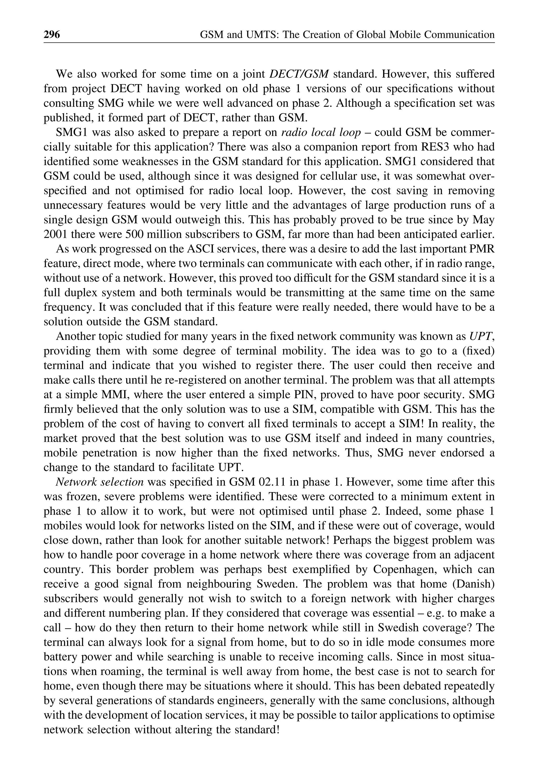 We also worked for some time on a joint DECT/GSM standard. However, this suffered
from project DECT having worked on old phase 1 versions of our speciﬁcations without
consulting SMG while we were well advanced on phase 2. Although a speciﬁcation set was
published, it formed part of DECT, rather than GSM.
SMG1 was also asked to prepare a report on radio local loop – could GSM be commer-
cially suitable for this application? There was also a companion report from RES3 who had
identiﬁed some weaknesses in the GSM standard for this application. SMG1 considered that
GSM could be used, although since it was designed for cellular use, it was somewhat over-
speciﬁed and not optimised for radio local loop. However, the cost saving in removing
unnecessary features would be very little and the advantages of large production runs of a
single design GSM would outweigh this. This has probably proved to be true since by May
2001 there were 500 million subscribers to GSM, far more than had been anticipated earlier.
As work progressed on the ASCI services, there was a desire to add the last important PMR
feature, direct mode, where two terminals can communicate with each other, if in radio range,
without use of a network. However, this proved too difﬁcult for the GSM standard since it is a
full duplex system and both terminals would be transmitting at the same time on the same
frequency. It was concluded that if this feature were really needed, there would have to be a
solution outside the GSM standard.
Another topic studied for many years in the ﬁxed network community was known as UPT,
providing them with some degree of terminal mobility. The idea was to go to a (ﬁxed)
terminal and indicate that you wished to register there. The user could then receive and
make calls there until he re-registered on another terminal. The problem was that all attempts
at a simple MMI, where the user entered a simple PIN, proved to have poor security. SMG
ﬁrmly believed that the only solution was to use a SIM, compatible with GSM. This has the
problem of the cost of having to convert all ﬁxed terminals to accept a SIM! In reality, the
market proved that the best solution was to use GSM itself and indeed in many countries,
mobile penetration is now higher than the ﬁxed networks. Thus, SMG never endorsed a
change to the standard to facilitate UPT.
Network selection was speciﬁed in GSM 02.11 in phase 1. However, some time after this
was frozen, severe problems were identiﬁed. These were corrected to a minimum extent in
phase 1 to allow it to work, but were not optimised until phase 2. Indeed, some phase 1
mobiles would look for networks listed on the SIM, and if these were out of coverage, would
close down, rather than look for another suitable network! Perhaps the biggest problem was
how to handle poor coverage in a home network where there was coverage from an adjacent
country. This border problem was perhaps best exempliﬁed by Copenhagen, which can
receive a good signal from neighbouring Sweden. The problem was that home (Danish)
subscribers would generally not wish to switch to a foreign network with higher charges
and different numbering plan. If they considered that coverage was essential – e.g. to make a
call – how do they then return to their home network while still in Swedish coverage? The
terminal can always look for a signal from home, but to do so in idle mode consumes more
battery power and while searching is unable to receive incoming calls. Since in most situa-
tions when roaming, the terminal is well away from home, the best case is not to search for
home, even though there may be situations where it should. This has been debated repeatedly
by several generations of standards engineers, generally with the same conclusions, although
with the development of location services, it may be possible to tailor applications to optimise
network selection without altering the standard!
GSM and UMTS: The Creation of Global Mobile Communication296
 