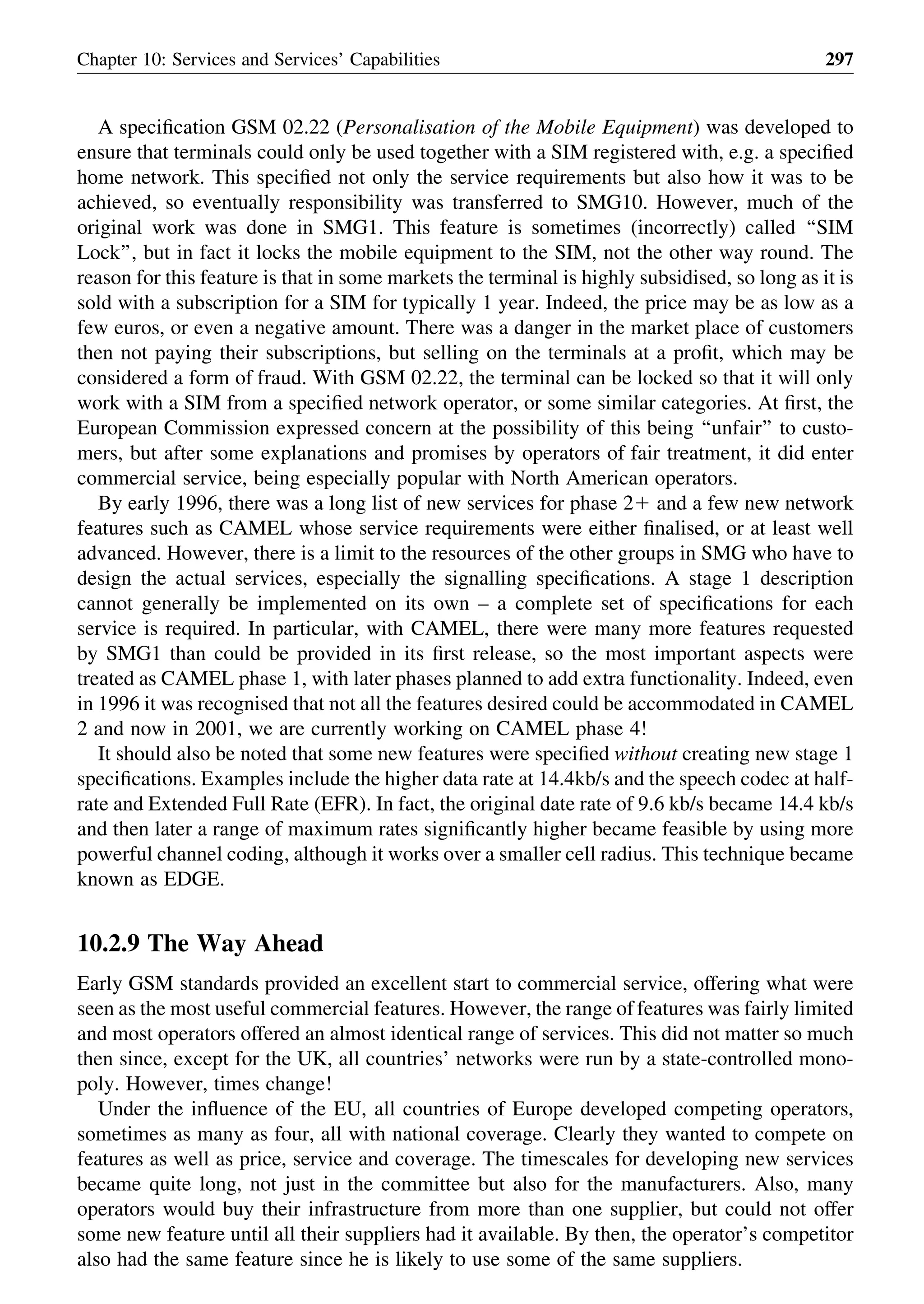 A speciﬁcation GSM 02.22 (Personalisation of the Mobile Equipment) was developed to
ensure that terminals could only be used together with a SIM registered with, e.g. a speciﬁed
home network. This speciﬁed not only the service requirements but also how it was to be
achieved, so eventually responsibility was transferred to SMG10. However, much of the
original work was done in SMG1. This feature is sometimes (incorrectly) called ‘‘SIM
Lock’’, but in fact it locks the mobile equipment to the SIM, not the other way round. The
reason for this feature is that in some markets the terminal is highly subsidised, so long as it is
sold with a subscription for a SIM for typically 1 year. Indeed, the price may be as low as a
few euros, or even a negative amount. There was a danger in the market place of customers
then not paying their subscriptions, but selling on the terminals at a proﬁt, which may be
considered a form of fraud. With GSM 02.22, the terminal can be locked so that it will only
work with a SIM from a speciﬁed network operator, or some similar categories. At ﬁrst, the
European Commission expressed concern at the possibility of this being ‘‘unfair’’ to custo-
mers, but after some explanations and promises by operators of fair treatment, it did enter
commercial service, being especially popular with North American operators.
By early 1996, there was a long list of new services for phase 21 and a few new network
features such as CAMEL whose service requirements were either ﬁnalised, or at least well
advanced. However, there is a limit to the resources of the other groups in SMG who have to
design the actual services, especially the signalling speciﬁcations. A stage 1 description
cannot generally be implemented on its own – a complete set of speciﬁcations for each
service is required. In particular, with CAMEL, there were many more features requested
by SMG1 than could be provided in its ﬁrst release, so the most important aspects were
treated as CAMEL phase 1, with later phases planned to add extra functionality. Indeed, even
in 1996 it was recognised that not all the features desired could be accommodated in CAMEL
2 and now in 2001, we are currently working on CAMEL phase 4!
It should also be noted that some new features were speciﬁed without creating new stage 1
speciﬁcations. Examples include the higher data rate at 14.4kb/s and the speech codec at half-
rate and Extended Full Rate (EFR). In fact, the original date rate of 9.6 kb/s became 14.4 kb/s
and then later a range of maximum rates signiﬁcantly higher became feasible by using more
powerful channel coding, although it works over a smaller cell radius. This technique became
known as EDGE.
10.2.9 The Way Ahead
Early GSM standards provided an excellent start to commercial service, offering what were
seen as the most useful commercial features. However, the range of features was fairly limited
and most operators offered an almost identical range of services. This did not matter so much
then since, except for the UK, all countries’ networks were run by a state-controlled mono-
poly. However, times change!
Under the inﬂuence of the EU, all countries of Europe developed competing operators,
sometimes as many as four, all with national coverage. Clearly they wanted to compete on
features as well as price, service and coverage. The timescales for developing new services
became quite long, not just in the committee but also for the manufacturers. Also, many
operators would buy their infrastructure from more than one supplier, but could not offer
some new feature until all their suppliers had it available. By then, the operator’s competitor
also had the same feature since he is likely to use some of the same suppliers.
Chapter 10: Services and Services’ Capabilities 297
 