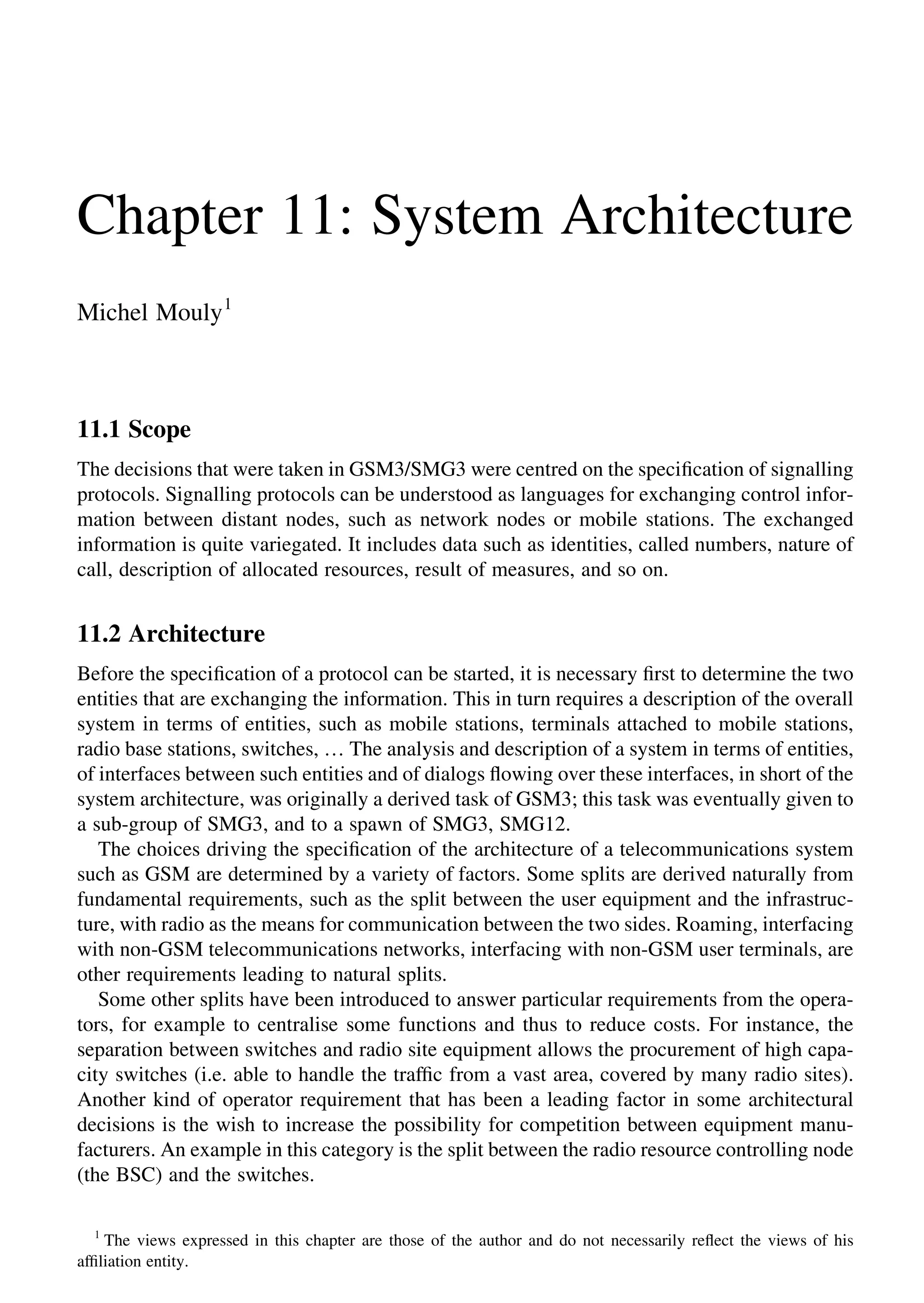 Chapter 11: System Architecture
Michel Mouly1
11.1 Scope
The decisions that were taken in GSM3/SMG3 were centred on the speciﬁcation of signalling
protocols. Signalling protocols can be understood as languages for exchanging control infor-
mation between distant nodes, such as network nodes or mobile stations. The exchanged
information is quite variegated. It includes data such as identities, called numbers, nature of
call, description of allocated resources, result of measures, and so on.
11.2 Architecture
Before the speciﬁcation of a protocol can be started, it is necessary ﬁrst to determine the two
entities that are exchanging the information. This in turn requires a description of the overall
system in terms of entities, such as mobile stations, terminals attached to mobile stations,
radio base stations, switches, … The analysis and description of a system in terms of entities,
of interfaces between such entities and of dialogs ﬂowing over these interfaces, in short of the
system architecture, was originally a derived task of GSM3; this task was eventually given to
a sub-group of SMG3, and to a spawn of SMG3, SMG12.
The choices driving the speciﬁcation of the architecture of a telecommunications system
such as GSM are determined by a variety of factors. Some splits are derived naturally from
fundamental requirements, such as the split between the user equipment and the infrastruc-
ture, with radio as the means for communication between the two sides. Roaming, interfacing
with non-GSM telecommunications networks, interfacing with non-GSM user terminals, are
other requirements leading to natural splits.
Some other splits have been introduced to answer particular requirements from the opera-
tors, for example to centralise some functions and thus to reduce costs. For instance, the
separation between switches and radio site equipment allows the procurement of high capa-
city switches (i.e. able to handle the trafﬁc from a vast area, covered by many radio sites).
Another kind of operator requirement that has been a leading factor in some architectural
decisions is the wish to increase the possibility for competition between equipment manu-
facturers. An example in this category is the split between the radio resource controlling node
(the BSC) and the switches.
1
The views expressed in this chapter are those of the author and do not necessarily reﬂect the views of his
afﬁliation entity.
 