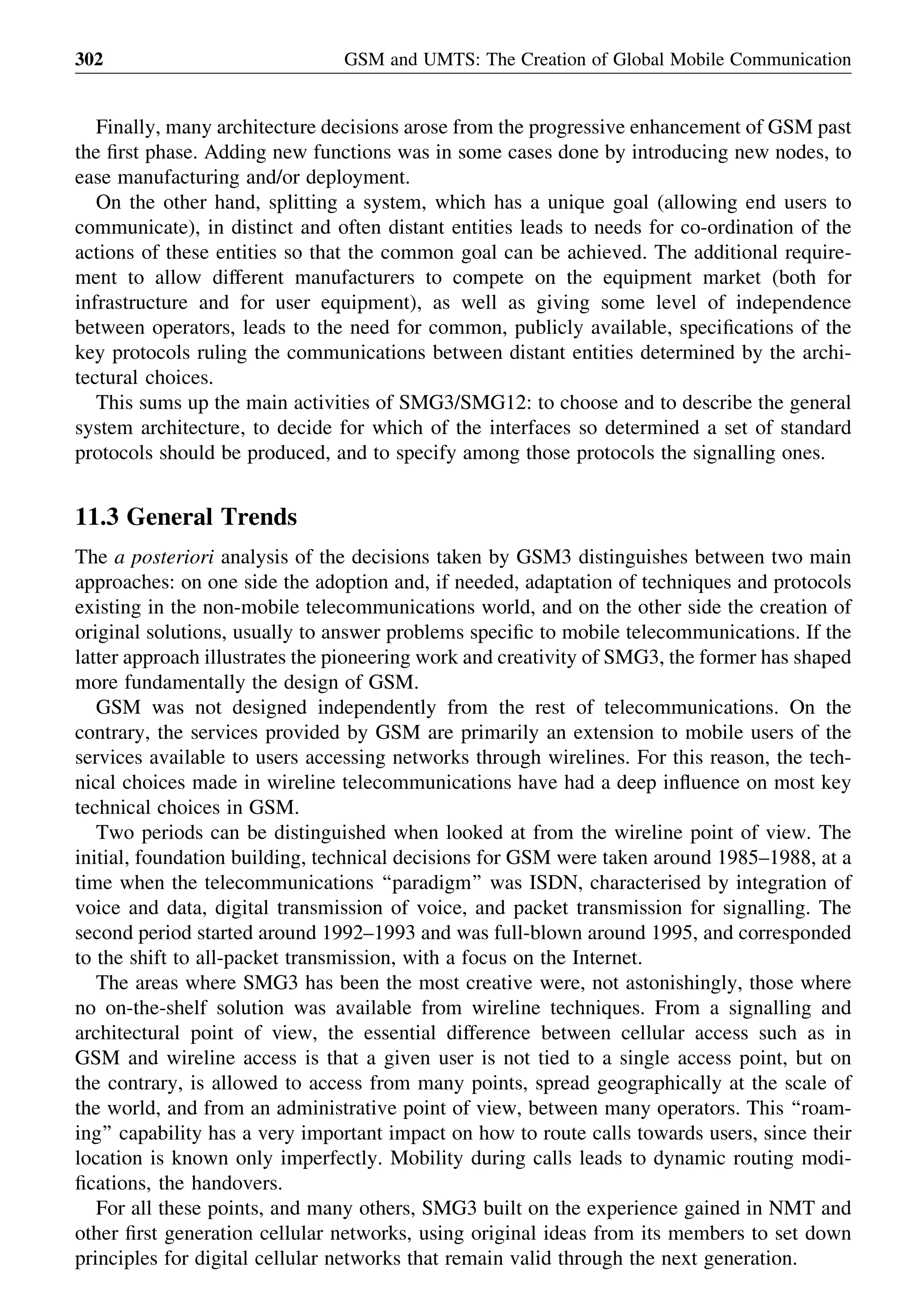 Finally, many architecture decisions arose from the progressive enhancement of GSM past
the ﬁrst phase. Adding new functions was in some cases done by introducing new nodes, to
ease manufacturing and/or deployment.
On the other hand, splitting a system, which has a unique goal (allowing end users to
communicate), in distinct and often distant entities leads to needs for co-ordination of the
actions of these entities so that the common goal can be achieved. The additional require-
ment to allow different manufacturers to compete on the equipment market (both for
infrastructure and for user equipment), as well as giving some level of independence
between operators, leads to the need for common, publicly available, speciﬁcations of the
key protocols ruling the communications between distant entities determined by the archi-
tectural choices.
This sums up the main activities of SMG3/SMG12: to choose and to describe the general
system architecture, to decide for which of the interfaces so determined a set of standard
protocols should be produced, and to specify among those protocols the signalling ones.
11.3 General Trends
The a posteriori analysis of the decisions taken by GSM3 distinguishes between two main
approaches: on one side the adoption and, if needed, adaptation of techniques and protocols
existing in the non-mobile telecommunications world, and on the other side the creation of
original solutions, usually to answer problems speciﬁc to mobile telecommunications. If the
latter approach illustrates the pioneering work and creativity of SMG3, the former has shaped
more fundamentally the design of GSM.
GSM was not designed independently from the rest of telecommunications. On the
contrary, the services provided by GSM are primarily an extension to mobile users of the
services available to users accessing networks through wirelines. For this reason, the tech-
nical choices made in wireline telecommunications have had a deep inﬂuence on most key
technical choices in GSM.
Two periods can be distinguished when looked at from the wireline point of view. The
initial, foundation building, technical decisions for GSM were taken around 1985–1988, at a
time when the telecommunications ‘‘paradigm’’ was ISDN, characterised by integration of
voice and data, digital transmission of voice, and packet transmission for signalling. The
second period started around 1992–1993 and was full-blown around 1995, and corresponded
to the shift to all-packet transmission, with a focus on the Internet.
The areas where SMG3 has been the most creative were, not astonishingly, those where
no on-the-shelf solution was available from wireline techniques. From a signalling and
architectural point of view, the essential difference between cellular access such as in
GSM and wireline access is that a given user is not tied to a single access point, but on
the contrary, is allowed to access from many points, spread geographically at the scale of
the world, and from an administrative point of view, between many operators. This ‘‘roam-
ing’’ capability has a very important impact on how to route calls towards users, since their
location is known only imperfectly. Mobility during calls leads to dynamic routing modi-
ﬁcations, the handovers.
For all these points, and many others, SMG3 built on the experience gained in NMT and
other ﬁrst generation cellular networks, using original ideas from its members to set down
principles for digital cellular networks that remain valid through the next generation.
GSM and UMTS: The Creation of Global Mobile Communication302
 