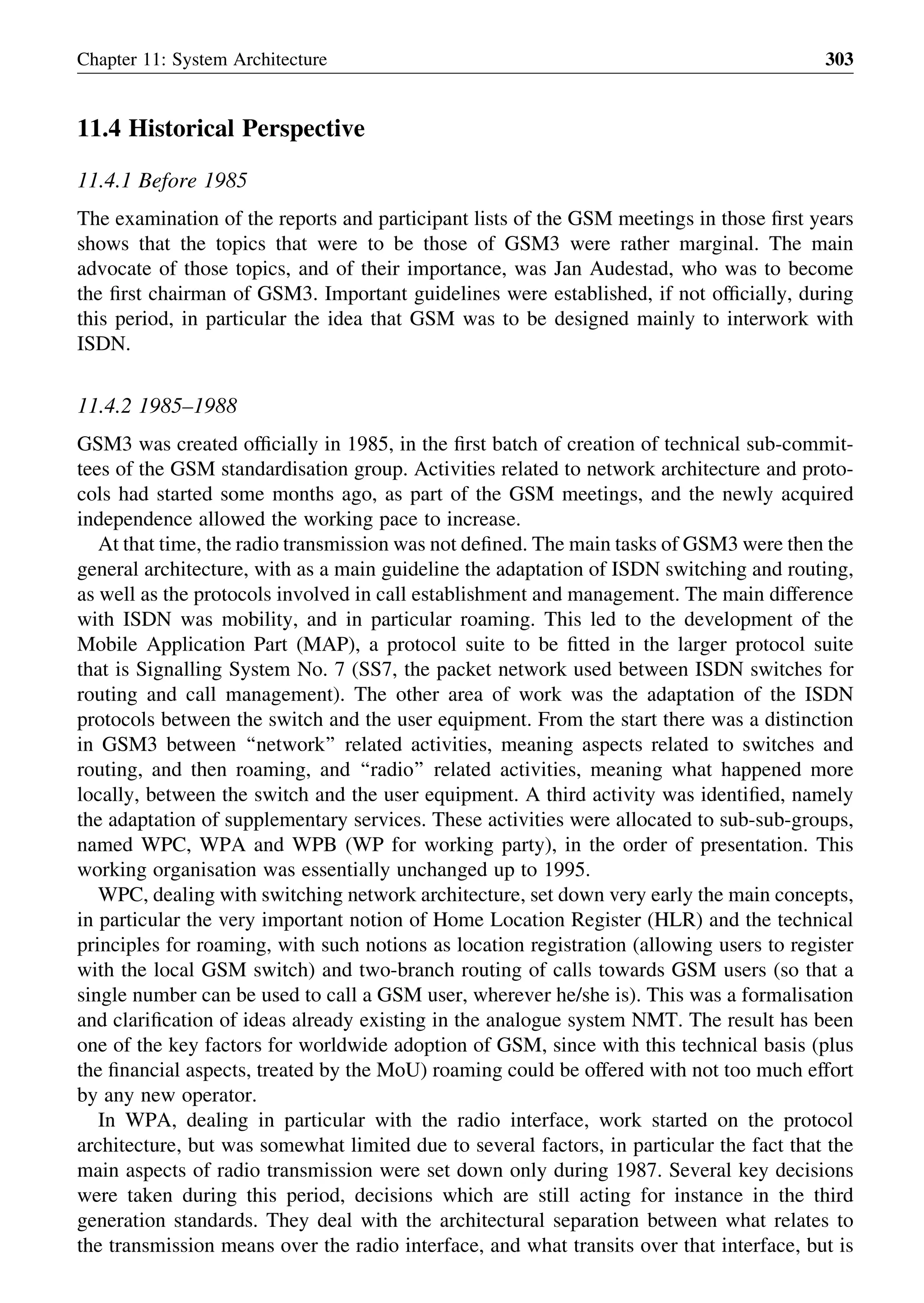 11.4 Historical Perspective
11.4.1 Before 1985
The examination of the reports and participant lists of the GSM meetings in those ﬁrst years
shows that the topics that were to be those of GSM3 were rather marginal. The main
advocate of those topics, and of their importance, was Jan Audestad, who was to become
the ﬁrst chairman of GSM3. Important guidelines were established, if not ofﬁcially, during
this period, in particular the idea that GSM was to be designed mainly to interwork with
ISDN.
11.4.2 1985–1988
GSM3 was created ofﬁcially in 1985, in the ﬁrst batch of creation of technical sub-commit-
tees of the GSM standardisation group. Activities related to network architecture and proto-
cols had started some months ago, as part of the GSM meetings, and the newly acquired
independence allowed the working pace to increase.
At that time, the radio transmission was not deﬁned. The main tasks of GSM3 were then the
general architecture, with as a main guideline the adaptation of ISDN switching and routing,
as well as the protocols involved in call establishment and management. The main difference
with ISDN was mobility, and in particular roaming. This led to the development of the
Mobile Application Part (MAP), a protocol suite to be ﬁtted in the larger protocol suite
that is Signalling System No. 7 (SS7, the packet network used between ISDN switches for
routing and call management). The other area of work was the adaptation of the ISDN
protocols between the switch and the user equipment. From the start there was a distinction
in GSM3 between ‘‘network’’ related activities, meaning aspects related to switches and
routing, and then roaming, and ‘‘radio’’ related activities, meaning what happened more
locally, between the switch and the user equipment. A third activity was identiﬁed, namely
the adaptation of supplementary services. These activities were allocated to sub-sub-groups,
named WPC, WPA and WPB (WP for working party), in the order of presentation. This
working organisation was essentially unchanged up to 1995.
WPC, dealing with switching network architecture, set down very early the main concepts,
in particular the very important notion of Home Location Register (HLR) and the technical
principles for roaming, with such notions as location registration (allowing users to register
with the local GSM switch) and two-branch routing of calls towards GSM users (so that a
single number can be used to call a GSM user, wherever he/she is). This was a formalisation
and clariﬁcation of ideas already existing in the analogue system NMT. The result has been
one of the key factors for worldwide adoption of GSM, since with this technical basis (plus
the ﬁnancial aspects, treated by the MoU) roaming could be offered with not too much effort
by any new operator.
In WPA, dealing in particular with the radio interface, work started on the protocol
architecture, but was somewhat limited due to several factors, in particular the fact that the
main aspects of radio transmission were set down only during 1987. Several key decisions
were taken during this period, decisions which are still acting for instance in the third
generation standards. They deal with the architectural separation between what relates to
the transmission means over the radio interface, and what transits over that interface, but is
Chapter 11: System Architecture 303
 