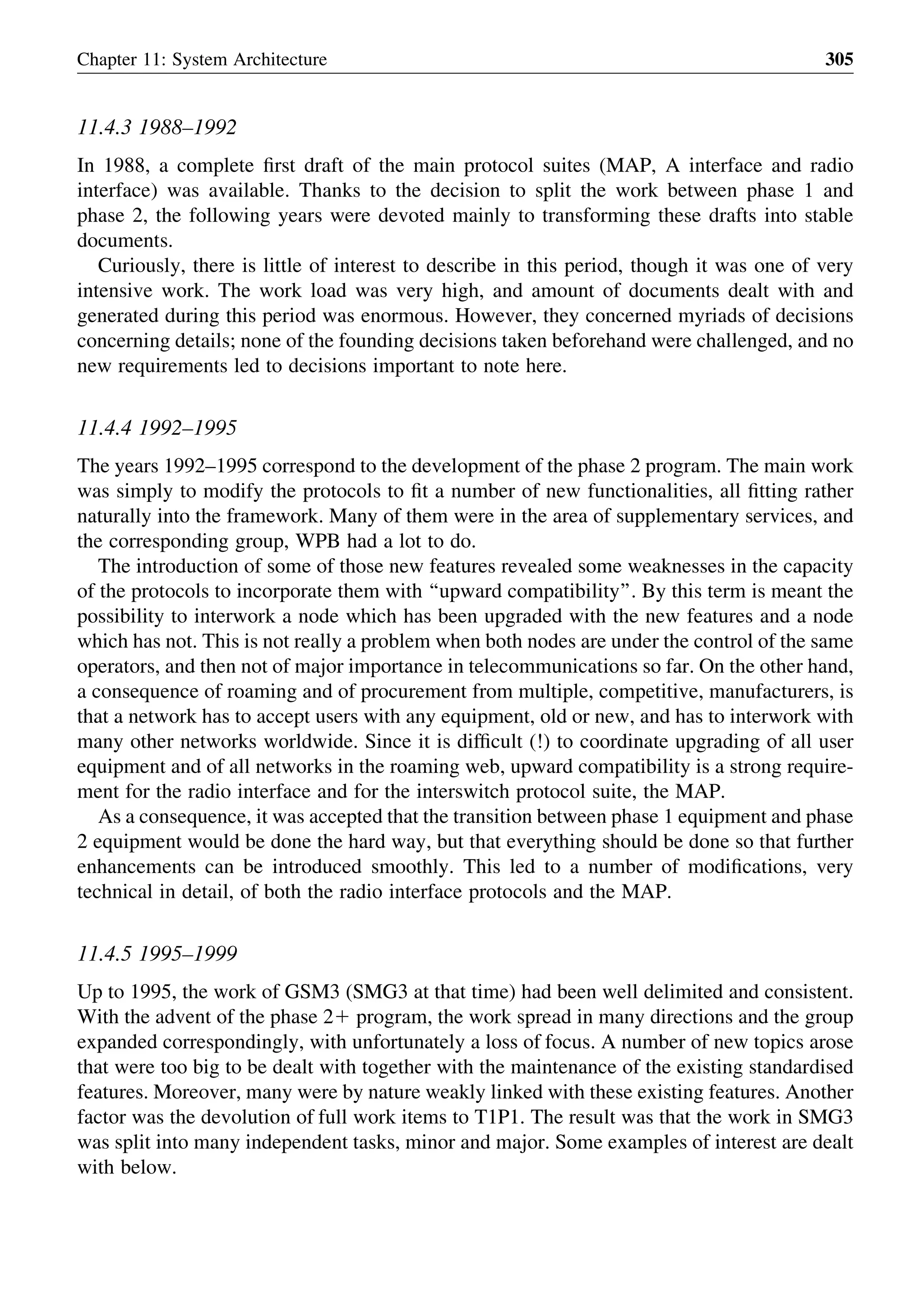 11.4.3 1988–1992
In 1988, a complete ﬁrst draft of the main protocol suites (MAP, A interface and radio
interface) was available. Thanks to the decision to split the work between phase 1 and
phase 2, the following years were devoted mainly to transforming these drafts into stable
documents.
Curiously, there is little of interest to describe in this period, though it was one of very
intensive work. The work load was very high, and amount of documents dealt with and
generated during this period was enormous. However, they concerned myriads of decisions
concerning details; none of the founding decisions taken beforehand were challenged, and no
new requirements led to decisions important to note here.
11.4.4 1992–1995
The years 1992–1995 correspond to the development of the phase 2 program. The main work
was simply to modify the protocols to ﬁt a number of new functionalities, all ﬁtting rather
naturally into the framework. Many of them were in the area of supplementary services, and
the corresponding group, WPB had a lot to do.
The introduction of some of those new features revealed some weaknesses in the capacity
of the protocols to incorporate them with ‘‘upward compatibility’’. By this term is meant the
possibility to interwork a node which has been upgraded with the new features and a node
which has not. This is not really a problem when both nodes are under the control of the same
operators, and then not of major importance in telecommunications so far. On the other hand,
a consequence of roaming and of procurement from multiple, competitive, manufacturers, is
that a network has to accept users with any equipment, old or new, and has to interwork with
many other networks worldwide. Since it is difﬁcult (!) to coordinate upgrading of all user
equipment and of all networks in the roaming web, upward compatibility is a strong require-
ment for the radio interface and for the interswitch protocol suite, the MAP.
As a consequence, it was accepted that the transition between phase 1 equipment and phase
2 equipment would be done the hard way, but that everything should be done so that further
enhancements can be introduced smoothly. This led to a number of modiﬁcations, very
technical in detail, of both the radio interface protocols and the MAP.
11.4.5 1995–1999
Up to 1995, the work of GSM3 (SMG3 at that time) had been well delimited and consistent.
With the advent of the phase 21 program, the work spread in many directions and the group
expanded correspondingly, with unfortunately a loss of focus. A number of new topics arose
that were too big to be dealt with together with the maintenance of the existing standardised
features. Moreover, many were by nature weakly linked with these existing features. Another
factor was the devolution of full work items to T1P1. The result was that the work in SMG3
was split into many independent tasks, minor and major. Some examples of interest are dealt
with below.
Chapter 11: System Architecture 305
 