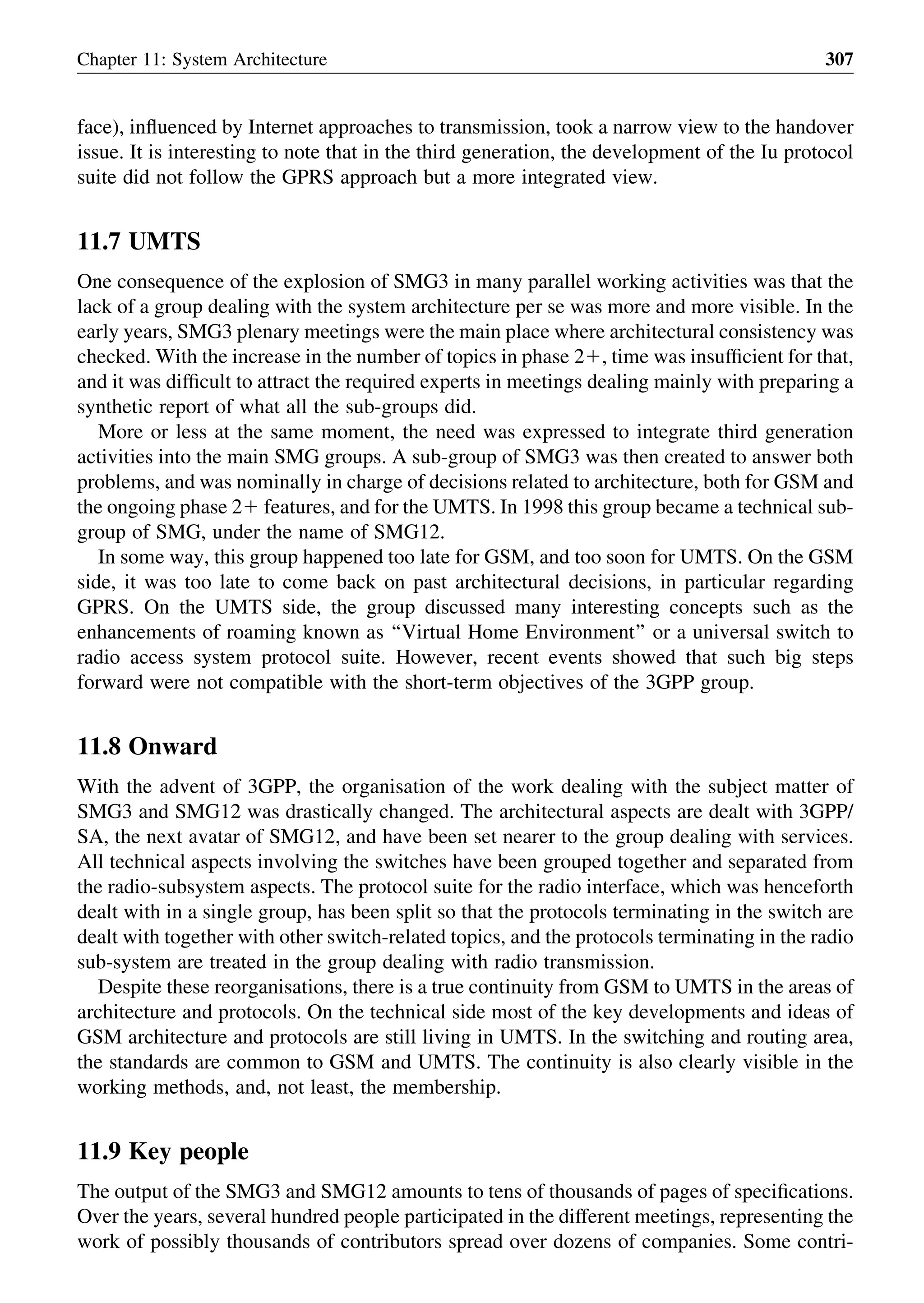face), inﬂuenced by Internet approaches to transmission, took a narrow view to the handover
issue. It is interesting to note that in the third generation, the development of the Iu protocol
suite did not follow the GPRS approach but a more integrated view.
11.7 UMTS
One consequence of the explosion of SMG3 in many parallel working activities was that the
lack of a group dealing with the system architecture per se was more and more visible. In the
early years, SMG3 plenary meetings were the main place where architectural consistency was
checked. With the increase in the number of topics in phase 21, time was insufﬁcient for that,
and it was difﬁcult to attract the required experts in meetings dealing mainly with preparing a
synthetic report of what all the sub-groups did.
More or less at the same moment, the need was expressed to integrate third generation
activities into the main SMG groups. A sub-group of SMG3 was then created to answer both
problems, and was nominally in charge of decisions related to architecture, both for GSM and
the ongoing phase 21 features, and for the UMTS. In 1998 this group became a technical sub-
group of SMG, under the name of SMG12.
In some way, this group happened too late for GSM, and too soon for UMTS. On the GSM
side, it was too late to come back on past architectural decisions, in particular regarding
GPRS. On the UMTS side, the group discussed many interesting concepts such as the
enhancements of roaming known as ‘‘Virtual Home Environment’’ or a universal switch to
radio access system protocol suite. However, recent events showed that such big steps
forward were not compatible with the short-term objectives of the 3GPP group.
11.8 Onward
With the advent of 3GPP, the organisation of the work dealing with the subject matter of
SMG3 and SMG12 was drastically changed. The architectural aspects are dealt with 3GPP/
SA, the next avatar of SMG12, and have been set nearer to the group dealing with services.
All technical aspects involving the switches have been grouped together and separated from
the radio-subsystem aspects. The protocol suite for the radio interface, which was henceforth
dealt with in a single group, has been split so that the protocols terminating in the switch are
dealt with together with other switch-related topics, and the protocols terminating in the radio
sub-system are treated in the group dealing with radio transmission.
Despite these reorganisations, there is a true continuity from GSM to UMTS in the areas of
architecture and protocols. On the technical side most of the key developments and ideas of
GSM architecture and protocols are still living in UMTS. In the switching and routing area,
the standards are common to GSM and UMTS. The continuity is also clearly visible in the
working methods, and, not least, the membership.
11.9 Key people
The output of the SMG3 and SMG12 amounts to tens of thousands of pages of speciﬁcations.
Over the years, several hundred people participated in the different meetings, representing the
work of possibly thousands of contributors spread over dozens of companies. Some contri-
Chapter 11: System Architecture 307
 