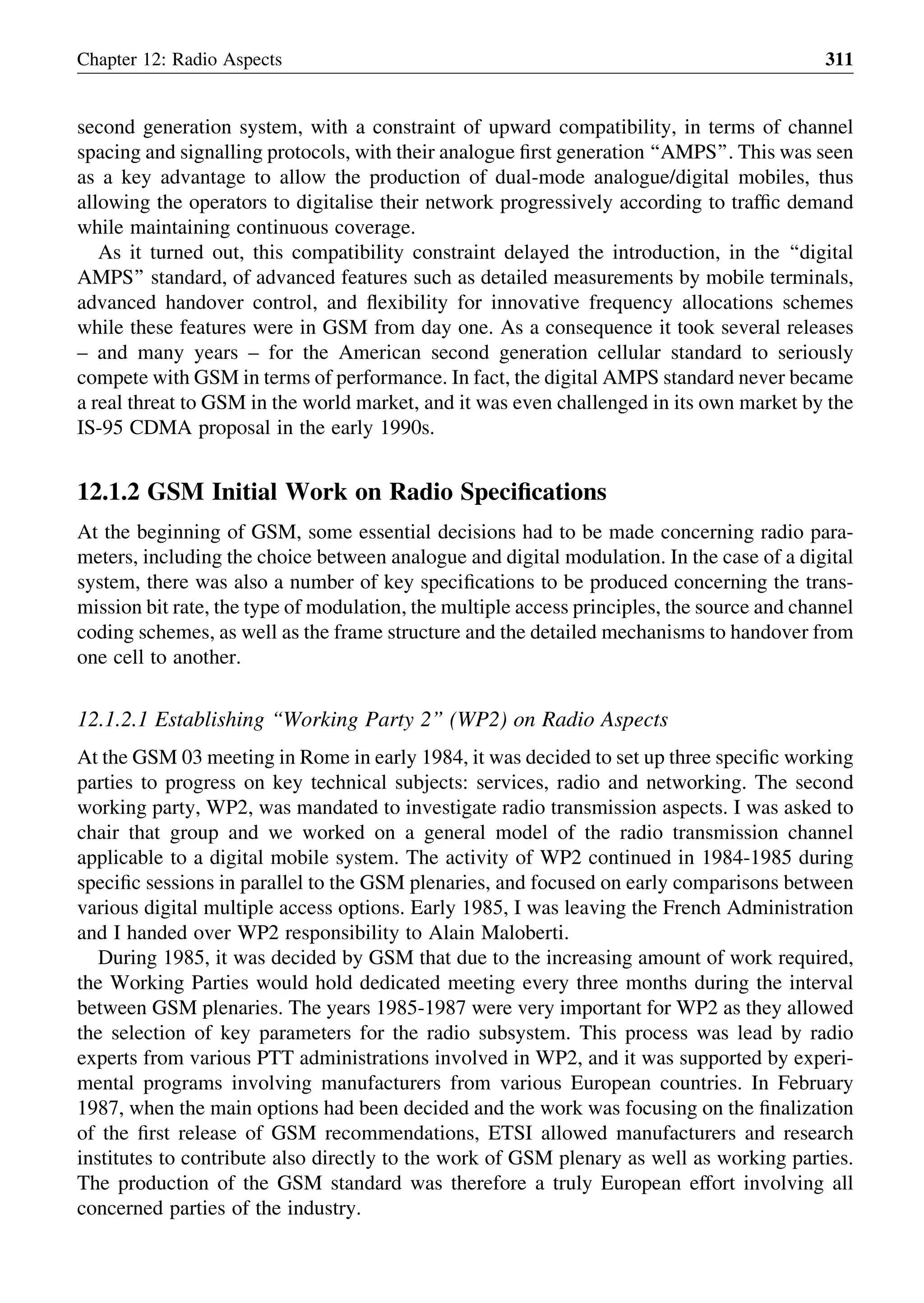 second generation system, with a constraint of upward compatibility, in terms of channel
spacing and signalling protocols, with their analogue ﬁrst generation ‘‘AMPS’’. This was seen
as a key advantage to allow the production of dual-mode analogue/digital mobiles, thus
allowing the operators to digitalise their network progressively according to trafﬁc demand
while maintaining continuous coverage.
As it turned out, this compatibility constraint delayed the introduction, in the ‘‘digital
AMPS’’ standard, of advanced features such as detailed measurements by mobile terminals,
advanced handover control, and ﬂexibility for innovative frequency allocations schemes
while these features were in GSM from day one. As a consequence it took several releases
– and many years – for the American second generation cellular standard to seriously
compete with GSM in terms of performance. In fact, the digital AMPS standard never became
a real threat to GSM in the world market, and it was even challenged in its own market by the
IS-95 CDMA proposal in the early 1990s.
12.1.2 GSM Initial Work on Radio Speciﬁcations
At the beginning of GSM, some essential decisions had to be made concerning radio para-
meters, including the choice between analogue and digital modulation. In the case of a digital
system, there was also a number of key speciﬁcations to be produced concerning the trans-
mission bit rate, the type of modulation, the multiple access principles, the source and channel
coding schemes, as well as the frame structure and the detailed mechanisms to handover from
one cell to another.
12.1.2.1 Establishing ‘‘Working Party 2’’ (WP2) on Radio Aspects
At the GSM 03 meeting in Rome in early 1984, it was decided to set up three speciﬁc working
parties to progress on key technical subjects: services, radio and networking. The second
working party, WP2, was mandated to investigate radio transmission aspects. I was asked to
chair that group and we worked on a general model of the radio transmission channel
applicable to a digital mobile system. The activity of WP2 continued in 1984-1985 during
speciﬁc sessions in parallel to the GSM plenaries, and focused on early comparisons between
various digital multiple access options. Early 1985, I was leaving the French Administration
and I handed over WP2 responsibility to Alain Maloberti.
During 1985, it was decided by GSM that due to the increasing amount of work required,
the Working Parties would hold dedicated meeting every three months during the interval
between GSM plenaries. The years 1985-1987 were very important for WP2 as they allowed
the selection of key parameters for the radio subsystem. This process was lead by radio
experts from various PTT administrations involved in WP2, and it was supported by experi-
mental programs involving manufacturers from various European countries. In February
1987, when the main options had been decided and the work was focusing on the ﬁnalization
of the ﬁrst release of GSM recommendations, ETSI allowed manufacturers and research
institutes to contribute also directly to the work of GSM plenary as well as working parties.
The production of the GSM standard was therefore a truly European effort involving all
concerned parties of the industry.
Chapter 12: Radio Aspects 311
 