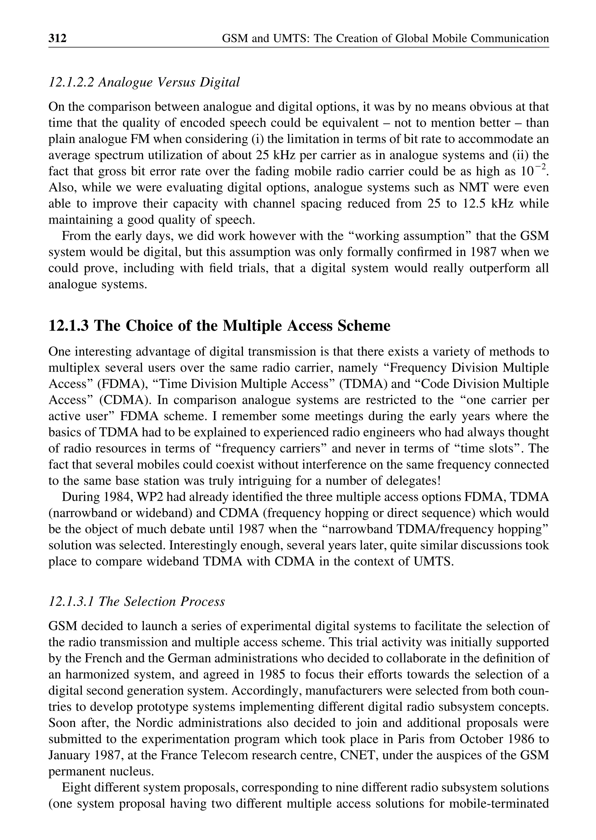 12.1.2.2 Analogue Versus Digital
On the comparison between analogue and digital options, it was by no means obvious at that
time that the quality of encoded speech could be equivalent – not to mention better – than
plain analogue FM when considering (i) the limitation in terms of bit rate to accommodate an
average spectrum utilization of about 25 kHz per carrier as in analogue systems and (ii) the
fact that gross bit error rate over the fading mobile radio carrier could be as high as 1022
.
Also, while we were evaluating digital options, analogue systems such as NMT were even
able to improve their capacity with channel spacing reduced from 25 to 12.5 kHz while
maintaining a good quality of speech.
From the early days, we did work however with the ‘‘working assumption’’ that the GSM
system would be digital, but this assumption was only formally conﬁrmed in 1987 when we
could prove, including with ﬁeld trials, that a digital system would really outperform all
analogue systems.
12.1.3 The Choice of the Multiple Access Scheme
One interesting advantage of digital transmission is that there exists a variety of methods to
multiplex several users over the same radio carrier, namely ‘‘Frequency Division Multiple
Access’’ (FDMA), ‘‘Time Division Multiple Access’’ (TDMA) and ‘‘Code Division Multiple
Access’’ (CDMA). In comparison analogue systems are restricted to the ‘‘one carrier per
active user’’ FDMA scheme. I remember some meetings during the early years where the
basics of TDMA had to be explained to experienced radio engineers who had always thought
of radio resources in terms of ‘‘frequency carriers’’ and never in terms of ‘‘time slots’’. The
fact that several mobiles could coexist without interference on the same frequency connected
to the same base station was truly intriguing for a number of delegates!
During 1984, WP2 had already identiﬁed the three multiple access options FDMA, TDMA
(narrowband or wideband) and CDMA (frequency hopping or direct sequence) which would
be the object of much debate until 1987 when the ‘‘narrowband TDMA/frequency hopping’’
solution was selected. Interestingly enough, several years later, quite similar discussions took
place to compare wideband TDMA with CDMA in the context of UMTS.
12.1.3.1 The Selection Process
GSM decided to launch a series of experimental digital systems to facilitate the selection of
the radio transmission and multiple access scheme. This trial activity was initially supported
by the French and the German administrations who decided to collaborate in the deﬁnition of
an harmonized system, and agreed in 1985 to focus their efforts towards the selection of a
digital second generation system. Accordingly, manufacturers were selected from both coun-
tries to develop prototype systems implementing different digital radio subsystem concepts.
Soon after, the Nordic administrations also decided to join and additional proposals were
submitted to the experimentation program which took place in Paris from October 1986 to
January 1987, at the France Telecom research centre, CNET, under the auspices of the GSM
permanent nucleus.
Eight different system proposals, corresponding to nine different radio subsystem solutions
(one system proposal having two different multiple access solutions for mobile-terminated
GSM and UMTS: The Creation of Global Mobile Communication312
 