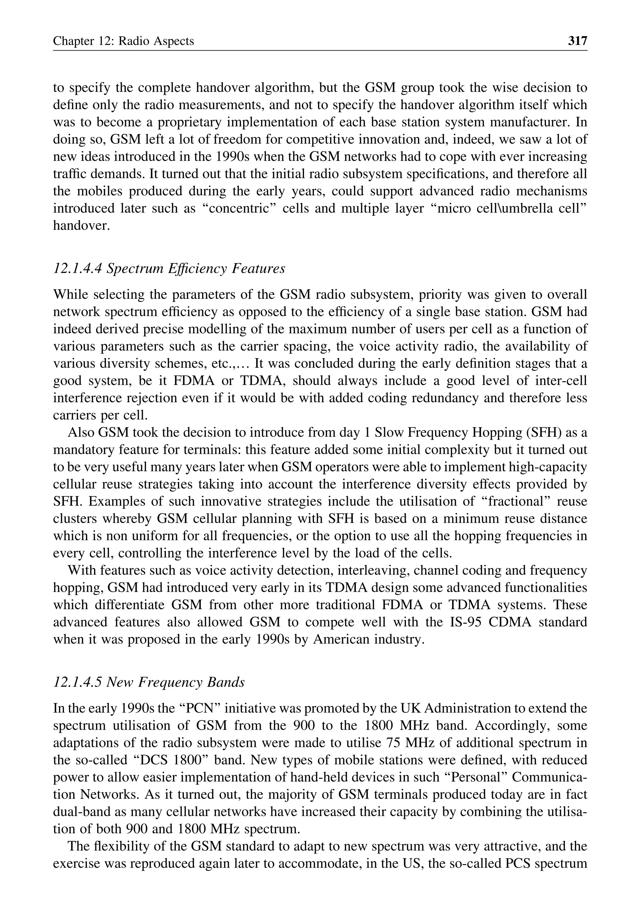 to specify the complete handover algorithm, but the GSM group took the wise decision to
deﬁne only the radio measurements, and not to specify the handover algorithm itself which
was to become a proprietary implementation of each base station system manufacturer. In
doing so, GSM left a lot of freedom for competitive innovation and, indeed, we saw a lot of
new ideas introduced in the 1990s when the GSM networks had to cope with ever increasing
trafﬁc demands. It turned out that the initial radio subsystem speciﬁcations, and therefore all
the mobiles produced during the early years, could support advanced radio mechanisms
introduced later such as ‘‘concentric’’ cells and multiple layer ‘‘micro cellumbrella cell’’
handover.
12.1.4.4 Spectrum Efﬁciency Features
While selecting the parameters of the GSM radio subsystem, priority was given to overall
network spectrum efﬁciency as opposed to the efﬁciency of a single base station. GSM had
indeed derived precise modelling of the maximum number of users per cell as a function of
various parameters such as the carrier spacing, the voice activity radio, the availability of
various diversity schemes, etc.,… It was concluded during the early deﬁnition stages that a
good system, be it FDMA or TDMA, should always include a good level of inter-cell
interference rejection even if it would be with added coding redundancy and therefore less
carriers per cell.
Also GSM took the decision to introduce from day 1 Slow Frequency Hopping (SFH) as a
mandatory feature for terminals: this feature added some initial complexity but it turned out
to be very useful many years later when GSM operators were able to implement high-capacity
cellular reuse strategies taking into account the interference diversity effects provided by
SFH. Examples of such innovative strategies include the utilisation of ‘‘fractional’’ reuse
clusters whereby GSM cellular planning with SFH is based on a minimum reuse distance
which is non uniform for all frequencies, or the option to use all the hopping frequencies in
every cell, controlling the interference level by the load of the cells.
With features such as voice activity detection, interleaving, channel coding and frequency
hopping, GSM had introduced very early in its TDMA design some advanced functionalities
which differentiate GSM from other more traditional FDMA or TDMA systems. These
advanced features also allowed GSM to compete well with the IS-95 CDMA standard
when it was proposed in the early 1990s by American industry.
12.1.4.5 New Frequency Bands
In the early 1990s the ‘‘PCN’’ initiative was promoted by the UK Administration to extend the
spectrum utilisation of GSM from the 900 to the 1800 MHz band. Accordingly, some
adaptations of the radio subsystem were made to utilise 75 MHz of additional spectrum in
the so-called ‘‘DCS 1800’’ band. New types of mobile stations were deﬁned, with reduced
power to allow easier implementation of hand-held devices in such ‘‘Personal’’ Communica-
tion Networks. As it turned out, the majority of GSM terminals produced today are in fact
dual-band as many cellular networks have increased their capacity by combining the utilisa-
tion of both 900 and 1800 MHz spectrum.
The ﬂexibility of the GSM standard to adapt to new spectrum was very attractive, and the
exercise was reproduced again later to accommodate, in the US, the so-called PCS spectrum
Chapter 12: Radio Aspects 317
 