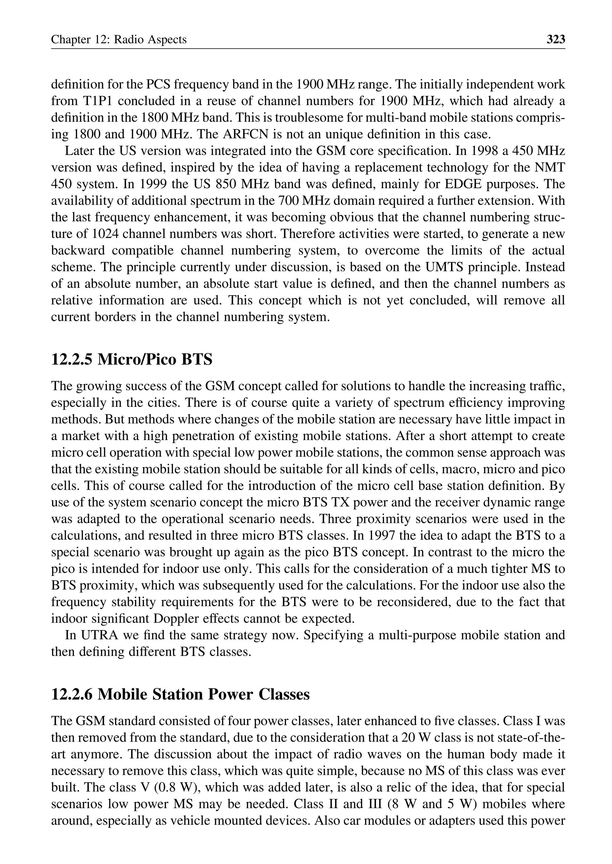deﬁnition for the PCS frequency band in the 1900 MHz range. The initially independent work
from T1P1 concluded in a reuse of channel numbers for 1900 MHz, which had already a
deﬁnition in the 1800 MHz band. This is troublesome for multi-band mobile stations compris-
ing 1800 and 1900 MHz. The ARFCN is not an unique deﬁnition in this case.
Later the US version was integrated into the GSM core speciﬁcation. In 1998 a 450 MHz
version was deﬁned, inspired by the idea of having a replacement technology for the NMT
450 system. In 1999 the US 850 MHz band was deﬁned, mainly for EDGE purposes. The
availability of additional spectrum in the 700 MHz domain required a further extension. With
the last frequency enhancement, it was becoming obvious that the channel numbering struc-
ture of 1024 channel numbers was short. Therefore activities were started, to generate a new
backward compatible channel numbering system, to overcome the limits of the actual
scheme. The principle currently under discussion, is based on the UMTS principle. Instead
of an absolute number, an absolute start value is deﬁned, and then the channel numbers as
relative information are used. This concept which is not yet concluded, will remove all
current borders in the channel numbering system.
12.2.5 Micro/Pico BTS
The growing success of the GSM concept called for solutions to handle the increasing trafﬁc,
especially in the cities. There is of course quite a variety of spectrum efﬁciency improving
methods. But methods where changes of the mobile station are necessary have little impact in
a market with a high penetration of existing mobile stations. After a short attempt to create
micro cell operation with special low power mobile stations, the common sense approach was
that the existing mobile station should be suitable for all kinds of cells, macro, micro and pico
cells. This of course called for the introduction of the micro cell base station deﬁnition. By
use of the system scenario concept the micro BTS TX power and the receiver dynamic range
was adapted to the operational scenario needs. Three proximity scenarios were used in the
calculations, and resulted in three micro BTS classes. In 1997 the idea to adapt the BTS to a
special scenario was brought up again as the pico BTS concept. In contrast to the micro the
pico is intended for indoor use only. This calls for the consideration of a much tighter MS to
BTS proximity, which was subsequently used for the calculations. For the indoor use also the
frequency stability requirements for the BTS were to be reconsidered, due to the fact that
indoor signiﬁcant Doppler effects cannot be expected.
In UTRA we ﬁnd the same strategy now. Specifying a multi-purpose mobile station and
then deﬁning different BTS classes.
12.2.6 Mobile Station Power Classes
The GSM standard consisted of four power classes, later enhanced to ﬁve classes. Class I was
then removed from the standard, due to the consideration that a 20 W class is not state-of-the-
art anymore. The discussion about the impact of radio waves on the human body made it
necessary to remove this class, which was quite simple, because no MS of this class was ever
built. The class V (0.8 W), which was added later, is also a relic of the idea, that for special
scenarios low power MS may be needed. Class II and III (8 W and 5 W) mobiles where
around, especially as vehicle mounted devices. Also car modules or adapters used this power
Chapter 12: Radio Aspects 323
 