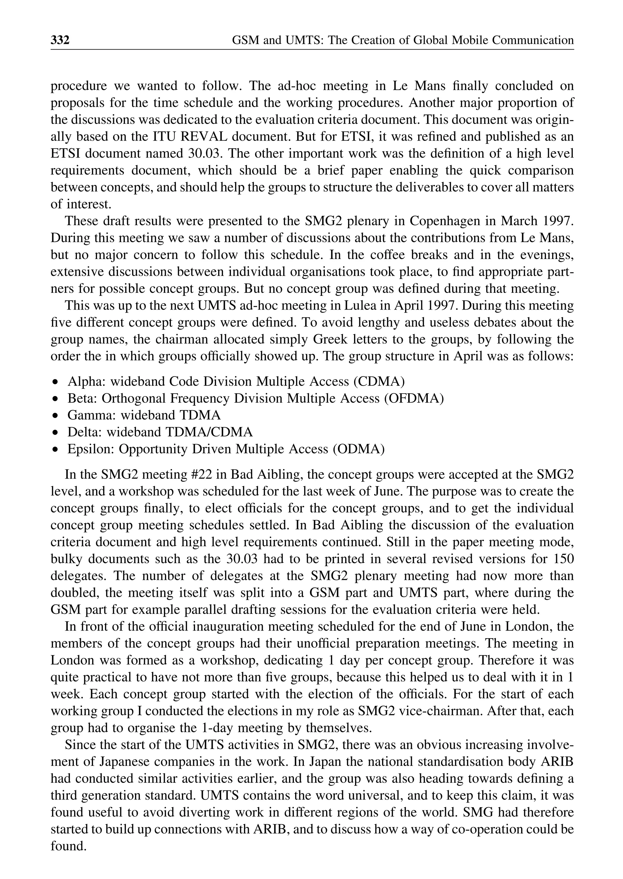 procedure we wanted to follow. The ad-hoc meeting in Le Mans ﬁnally concluded on
proposals for the time schedule and the working procedures. Another major proportion of
the discussions was dedicated to the evaluation criteria document. This document was origin-
ally based on the ITU REVAL document. But for ETSI, it was reﬁned and published as an
ETSI document named 30.03. The other important work was the deﬁnition of a high level
requirements document, which should be a brief paper enabling the quick comparison
between concepts, and should help the groups to structure the deliverables to cover all matters
of interest.
These draft results were presented to the SMG2 plenary in Copenhagen in March 1997.
During this meeting we saw a number of discussions about the contributions from Le Mans,
but no major concern to follow this schedule. In the coffee breaks and in the evenings,
extensive discussions between individual organisations took place, to ﬁnd appropriate part-
ners for possible concept groups. But no concept group was deﬁned during that meeting.
This was up to the next UMTS ad-hoc meeting in Lulea in April 1997. During this meeting
ﬁve different concept groups were deﬁned. To avoid lengthy and useless debates about the
group names, the chairman allocated simply Greek letters to the groups, by following the
order the in which groups ofﬁcially showed up. The group structure in April was as follows:
† Alpha: wideband Code Division Multiple Access (CDMA)
† Beta: Orthogonal Frequency Division Multiple Access (OFDMA)
† Gamma: wideband TDMA
† Delta: wideband TDMA/CDMA
† Epsilon: Opportunity Driven Multiple Access (ODMA)
In the SMG2 meeting #22 in Bad Aibling, the concept groups were accepted at the SMG2
level, and a workshop was scheduled for the last week of June. The purpose was to create the
concept groups ﬁnally, to elect ofﬁcials for the concept groups, and to get the individual
concept group meeting schedules settled. In Bad Aibling the discussion of the evaluation
criteria document and high level requirements continued. Still in the paper meeting mode,
bulky documents such as the 30.03 had to be printed in several revised versions for 150
delegates. The number of delegates at the SMG2 plenary meeting had now more than
doubled, the meeting itself was split into a GSM part and UMTS part, where during the
GSM part for example parallel drafting sessions for the evaluation criteria were held.
In front of the ofﬁcial inauguration meeting scheduled for the end of June in London, the
members of the concept groups had their unofﬁcial preparation meetings. The meeting in
London was formed as a workshop, dedicating 1 day per concept group. Therefore it was
quite practical to have not more than ﬁve groups, because this helped us to deal with it in 1
week. Each concept group started with the election of the ofﬁcials. For the start of each
working group I conducted the elections in my role as SMG2 vice-chairman. After that, each
group had to organise the 1-day meeting by themselves.
Since the start of the UMTS activities in SMG2, there was an obvious increasing involve-
ment of Japanese companies in the work. In Japan the national standardisation body ARIB
had conducted similar activities earlier, and the group was also heading towards deﬁning a
third generation standard. UMTS contains the word universal, and to keep this claim, it was
found useful to avoid diverting work in different regions of the world. SMG had therefore
started to build up connections with ARIB, and to discuss how a way of co-operation could be
found.
GSM and UMTS: The Creation of Global Mobile Communication332
 