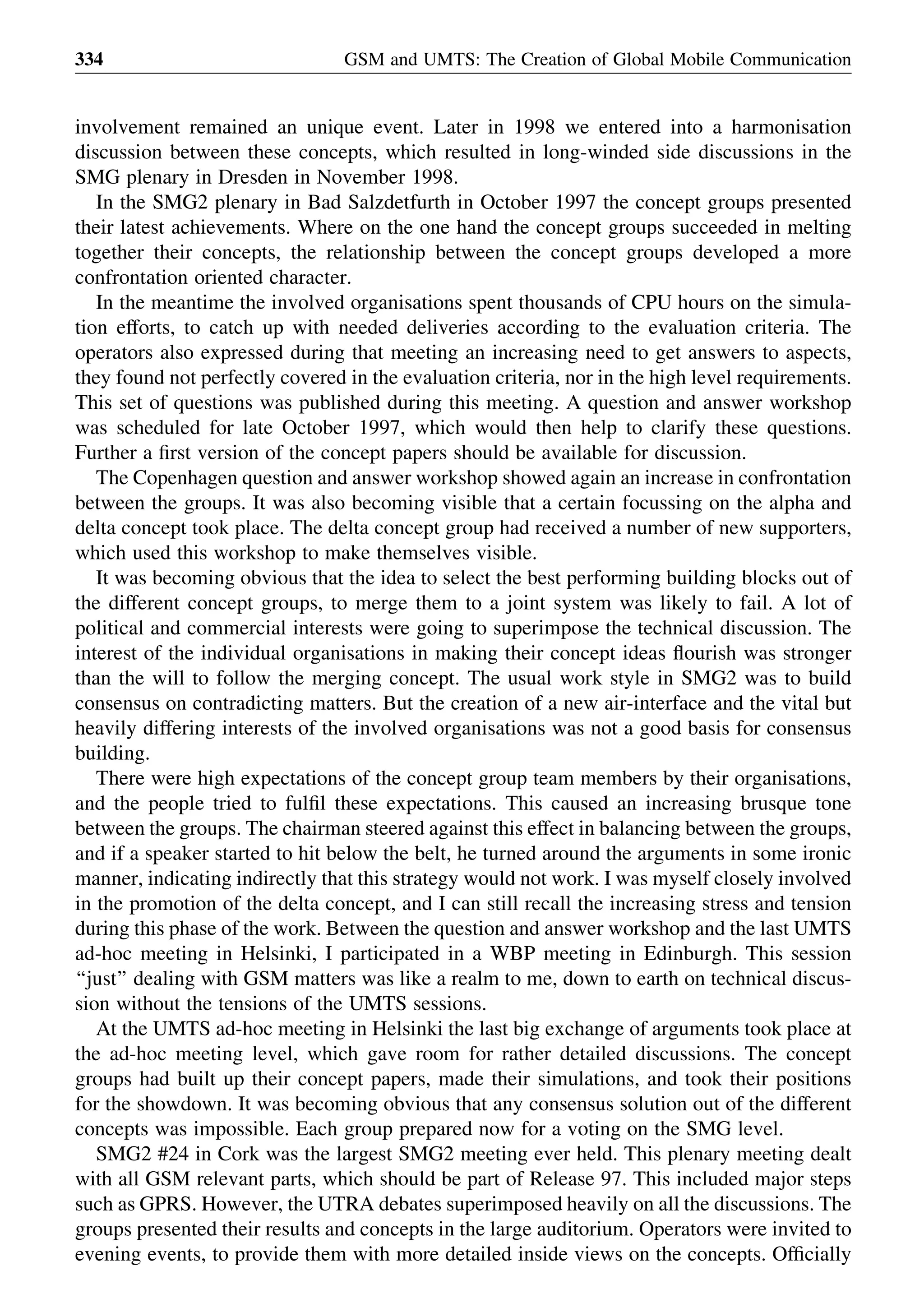 involvement remained an unique event. Later in 1998 we entered into a harmonisation
discussion between these concepts, which resulted in long-winded side discussions in the
SMG plenary in Dresden in November 1998.
In the SMG2 plenary in Bad Salzdetfurth in October 1997 the concept groups presented
their latest achievements. Where on the one hand the concept groups succeeded in melting
together their concepts, the relationship between the concept groups developed a more
confrontation oriented character.
In the meantime the involved organisations spent thousands of CPU hours on the simula-
tion efforts, to catch up with needed deliveries according to the evaluation criteria. The
operators also expressed during that meeting an increasing need to get answers to aspects,
they found not perfectly covered in the evaluation criteria, nor in the high level requirements.
This set of questions was published during this meeting. A question and answer workshop
was scheduled for late October 1997, which would then help to clarify these questions.
Further a ﬁrst version of the concept papers should be available for discussion.
The Copenhagen question and answer workshop showed again an increase in confrontation
between the groups. It was also becoming visible that a certain focussing on the alpha and
delta concept took place. The delta concept group had received a number of new supporters,
which used this workshop to make themselves visible.
It was becoming obvious that the idea to select the best performing building blocks out of
the different concept groups, to merge them to a joint system was likely to fail. A lot of
political and commercial interests were going to superimpose the technical discussion. The
interest of the individual organisations in making their concept ideas ﬂourish was stronger
than the will to follow the merging concept. The usual work style in SMG2 was to build
consensus on contradicting matters. But the creation of a new air-interface and the vital but
heavily differing interests of the involved organisations was not a good basis for consensus
building.
There were high expectations of the concept group team members by their organisations,
and the people tried to fulﬁl these expectations. This caused an increasing brusque tone
between the groups. The chairman steered against this effect in balancing between the groups,
and if a speaker started to hit below the belt, he turned around the arguments in some ironic
manner, indicating indirectly that this strategy would not work. I was myself closely involved
in the promotion of the delta concept, and I can still recall the increasing stress and tension
during this phase of the work. Between the question and answer workshop and the last UMTS
ad-hoc meeting in Helsinki, I participated in a WBP meeting in Edinburgh. This session
‘‘just’’ dealing with GSM matters was like a realm to me, down to earth on technical discus-
sion without the tensions of the UMTS sessions.
At the UMTS ad-hoc meeting in Helsinki the last big exchange of arguments took place at
the ad-hoc meeting level, which gave room for rather detailed discussions. The concept
groups had built up their concept papers, made their simulations, and took their positions
for the showdown. It was becoming obvious that any consensus solution out of the different
concepts was impossible. Each group prepared now for a voting on the SMG level.
SMG2 #24 in Cork was the largest SMG2 meeting ever held. This plenary meeting dealt
with all GSM relevant parts, which should be part of Release 97. This included major steps
such as GPRS. However, the UTRA debates superimposed heavily on all the discussions. The
groups presented their results and concepts in the large auditorium. Operators were invited to
evening events, to provide them with more detailed inside views on the concepts. Ofﬁcially
GSM and UMTS: The Creation of Global Mobile Communication334
 