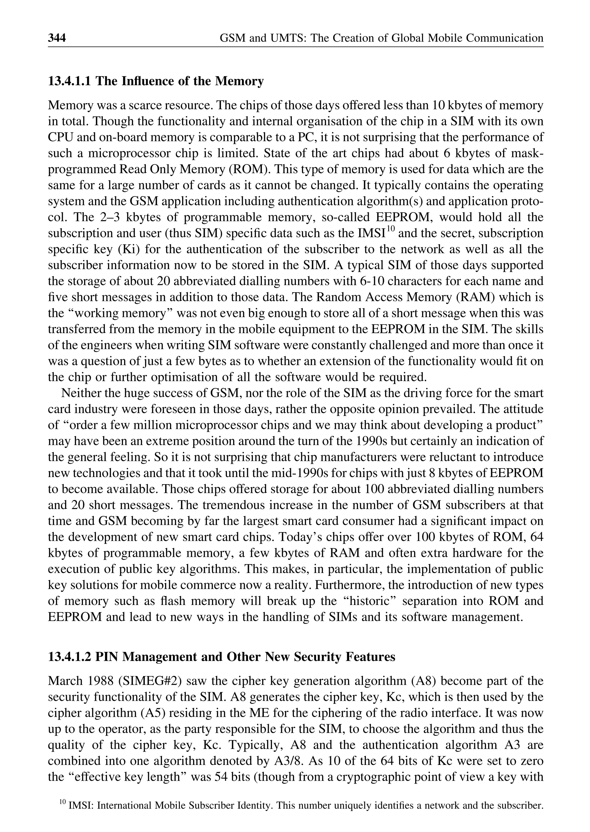 13.4.1.1 The Inﬂuence of the Memory
Memory was a scarce resource. The chips of those days offered less than 10 kbytes of memory
in total. Though the functionality and internal organisation of the chip in a SIM with its own
CPU and on-board memory is comparable to a PC, it is not surprising that the performance of
such a microprocessor chip is limited. State of the art chips had about 6 kbytes of mask-
programmed Read Only Memory (ROM). This type of memory is used for data which are the
same for a large number of cards as it cannot be changed. It typically contains the operating
system and the GSM application including authentication algorithm(s) and application proto-
col. The 2–3 kbytes of programmable memory, so-called EEPROM, would hold all the
subscription and user (thus SIM) speciﬁc data such as the IMSI10
and the secret, subscription
speciﬁc key (Ki) for the authentication of the subscriber to the network as well as all the
subscriber information now to be stored in the SIM. A typical SIM of those days supported
the storage of about 20 abbreviated dialling numbers with 6-10 characters for each name and
ﬁve short messages in addition to those data. The Random Access Memory (RAM) which is
the ‘‘working memory’’ was not even big enough to store all of a short message when this was
transferred from the memory in the mobile equipment to the EEPROM in the SIM. The skills
of the engineers when writing SIM software were constantly challenged and more than once it
was a question of just a few bytes as to whether an extension of the functionality would ﬁt on
the chip or further optimisation of all the software would be required.
Neither the huge success of GSM, nor the role of the SIM as the driving force for the smart
card industry were foreseen in those days, rather the opposite opinion prevailed. The attitude
of ‘‘order a few million microprocessor chips and we may think about developing a product’’
may have been an extreme position around the turn of the 1990s but certainly an indication of
the general feeling. So it is not surprising that chip manufacturers were reluctant to introduce
new technologies and that it took until the mid-1990s for chips with just 8 kbytes of EEPROM
to become available. Those chips offered storage for about 100 abbreviated dialling numbers
and 20 short messages. The tremendous increase in the number of GSM subscribers at that
time and GSM becoming by far the largest smart card consumer had a signiﬁcant impact on
the development of new smart card chips. Today’s chips offer over 100 kbytes of ROM, 64
kbytes of programmable memory, a few kbytes of RAM and often extra hardware for the
execution of public key algorithms. This makes, in particular, the implementation of public
key solutions for mobile commerce now a reality. Furthermore, the introduction of new types
of memory such as ﬂash memory will break up the ‘‘historic’’ separation into ROM and
EEPROM and lead to new ways in the handling of SIMs and its software management.
13.4.1.2 PIN Management and Other New Security Features
March 1988 (SIMEG#2) saw the cipher key generation algorithm (A8) become part of the
security functionality of the SIM. A8 generates the cipher key, Kc, which is then used by the
cipher algorithm (A5) residing in the ME for the ciphering of the radio interface. It was now
up to the operator, as the party responsible for the SIM, to choose the algorithm and thus the
quality of the cipher key, Kc. Typically, A8 and the authentication algorithm A3 are
combined into one algorithm denoted by A3/8. As 10 of the 64 bits of Kc were set to zero
the ‘‘effective key length’’ was 54 bits (though from a cryptographic point of view a key with
GSM and UMTS: The Creation of Global Mobile Communication344
10
IMSI: International Mobile Subscriber Identity. This number uniquely identiﬁes a network and the subscriber.
 