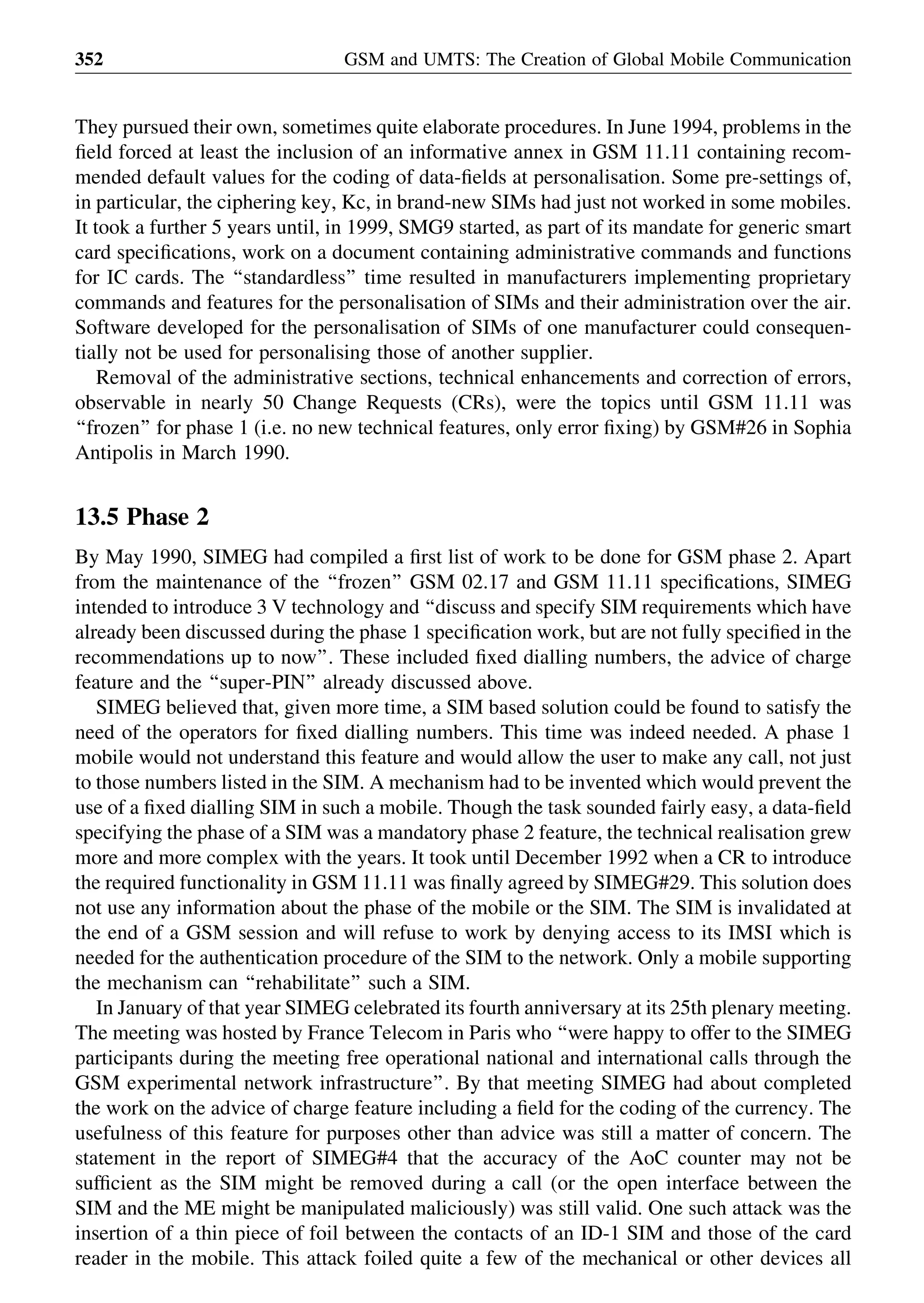 They pursued their own, sometimes quite elaborate procedures. In June 1994, problems in the
ﬁeld forced at least the inclusion of an informative annex in GSM 11.11 containing recom-
mended default values for the coding of data-ﬁelds at personalisation. Some pre-settings of,
in particular, the ciphering key, Kc, in brand-new SIMs had just not worked in some mobiles.
It took a further 5 years until, in 1999, SMG9 started, as part of its mandate for generic smart
card speciﬁcations, work on a document containing administrative commands and functions
for IC cards. The ‘‘standardless’’ time resulted in manufacturers implementing proprietary
commands and features for the personalisation of SIMs and their administration over the air.
Software developed for the personalisation of SIMs of one manufacturer could consequen-
tially not be used for personalising those of another supplier.
Removal of the administrative sections, technical enhancements and correction of errors,
observable in nearly 50 Change Requests (CRs), were the topics until GSM 11.11 was
‘‘frozen’’ for phase 1 (i.e. no new technical features, only error ﬁxing) by GSM#26 in Sophia
Antipolis in March 1990.
13.5 Phase 2
By May 1990, SIMEG had compiled a ﬁrst list of work to be done for GSM phase 2. Apart
from the maintenance of the ‘‘frozen’’ GSM 02.17 and GSM 11.11 speciﬁcations, SIMEG
intended to introduce 3 V technology and ‘‘discuss and specify SIM requirements which have
already been discussed during the phase 1 speciﬁcation work, but are not fully speciﬁed in the
recommendations up to now’’. These included ﬁxed dialling numbers, the advice of charge
feature and the ‘‘super-PIN’’ already discussed above.
SIMEG believed that, given more time, a SIM based solution could be found to satisfy the
need of the operators for ﬁxed dialling numbers. This time was indeed needed. A phase 1
mobile would not understand this feature and would allow the user to make any call, not just
to those numbers listed in the SIM. A mechanism had to be invented which would prevent the
use of a ﬁxed dialling SIM in such a mobile. Though the task sounded fairly easy, a data-ﬁeld
specifying the phase of a SIM was a mandatory phase 2 feature, the technical realisation grew
more and more complex with the years. It took until December 1992 when a CR to introduce
the required functionality in GSM 11.11 was ﬁnally agreed by SIMEG#29. This solution does
not use any information about the phase of the mobile or the SIM. The SIM is invalidated at
the end of a GSM session and will refuse to work by denying access to its IMSI which is
needed for the authentication procedure of the SIM to the network. Only a mobile supporting
the mechanism can ‘‘rehabilitate’’ such a SIM.
In January of that year SIMEG celebrated its fourth anniversary at its 25th plenary meeting.
The meeting was hosted by France Telecom in Paris who ‘‘were happy to offer to the SIMEG
participants during the meeting free operational national and international calls through the
GSM experimental network infrastructure’’. By that meeting SIMEG had about completed
the work on the advice of charge feature including a ﬁeld for the coding of the currency. The
usefulness of this feature for purposes other than advice was still a matter of concern. The
statement in the report of SIMEG#4 that the accuracy of the AoC counter may not be
sufﬁcient as the SIM might be removed during a call (or the open interface between the
SIM and the ME might be manipulated maliciously) was still valid. One such attack was the
insertion of a thin piece of foil between the contacts of an ID-1 SIM and those of the card
reader in the mobile. This attack foiled quite a few of the mechanical or other devices all
GSM and UMTS: The Creation of Global Mobile Communication352
 