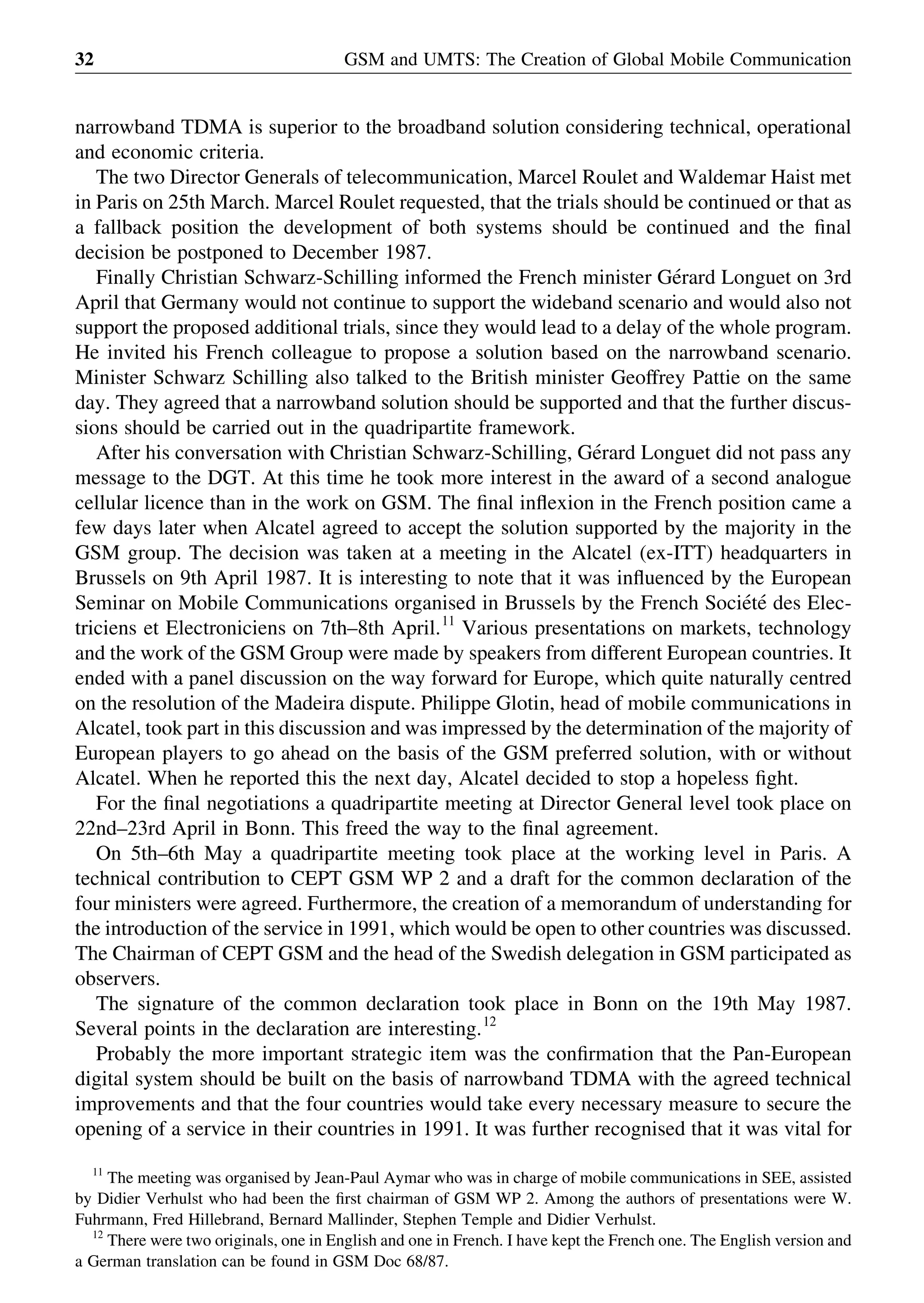narrowband TDMA is superior to the broadband solution considering technical, operational
and economic criteria.
The two Director Generals of telecommunication, Marcel Roulet and Waldemar Haist met
in Paris on 25th March. Marcel Roulet requested, that the trials should be continued or that as
a fallback position the development of both systems should be continued and the ﬁnal
decision be postponed to December 1987.
Finally Christian Schwarz-Schilling informed the French minister Ge´rard Longuet on 3rd
April that Germany would not continue to support the wideband scenario and would also not
support the proposed additional trials, since they would lead to a delay of the whole program.
He invited his French colleague to propose a solution based on the narrowband scenario.
Minister Schwarz Schilling also talked to the British minister Geoffrey Pattie on the same
day. They agreed that a narrowband solution should be supported and that the further discus-
sions should be carried out in the quadripartite framework.
After his conversation with Christian Schwarz-Schilling, Ge´rard Longuet did not pass any
message to the DGT. At this time he took more interest in the award of a second analogue
cellular licence than in the work on GSM. The ﬁnal inﬂexion in the French position came a
few days later when Alcatel agreed to accept the solution supported by the majority in the
GSM group. The decision was taken at a meeting in the Alcatel (ex-ITT) headquarters in
Brussels on 9th April 1987. It is interesting to note that it was inﬂuenced by the European
Seminar on Mobile Communications organised in Brussels by the French Socie´te´ des Elec-
triciens et Electroniciens on 7th–8th April.11
Various presentations on markets, technology
and the work of the GSM Group were made by speakers from different European countries. It
ended with a panel discussion on the way forward for Europe, which quite naturally centred
on the resolution of the Madeira dispute. Philippe Glotin, head of mobile communications in
Alcatel, took part in this discussion and was impressed by the determination of the majority of
European players to go ahead on the basis of the GSM preferred solution, with or without
Alcatel. When he reported this the next day, Alcatel decided to stop a hopeless ﬁght.
For the ﬁnal negotiations a quadripartite meeting at Director General level took place on
22nd–23rd April in Bonn. This freed the way to the ﬁnal agreement.
On 5th–6th May a quadripartite meeting took place at the working level in Paris. A
technical contribution to CEPT GSM WP 2 and a draft for the common declaration of the
four ministers were agreed. Furthermore, the creation of a memorandum of understanding for
the introduction of the service in 1991, which would be open to other countries was discussed.
The Chairman of CEPT GSM and the head of the Swedish delegation in GSM participated as
observers.
The signature of the common declaration took place in Bonn on the 19th May 1987.
Several points in the declaration are interesting.12
Probably the more important strategic item was the conﬁrmation that the Pan-European
digital system should be built on the basis of narrowband TDMA with the agreed technical
improvements and that the four countries would take every necessary measure to secure the
opening of a service in their countries in 1991. It was further recognised that it was vital for
GSM and UMTS: The Creation of Global Mobile Communication32
11
The meeting was organised by Jean-Paul Aymar who was in charge of mobile communications in SEE, assisted
by Didier Verhulst who had been the ﬁrst chairman of GSM WP 2. Among the authors of presentations were W.
Fuhrmann, Fred Hillebrand, Bernard Mallinder, Stephen Temple and Didier Verhulst.
12
There were two originals, one in English and one in French. I have kept the French one. The English version and
a German translation can be found in GSM Doc 68/87.
 
