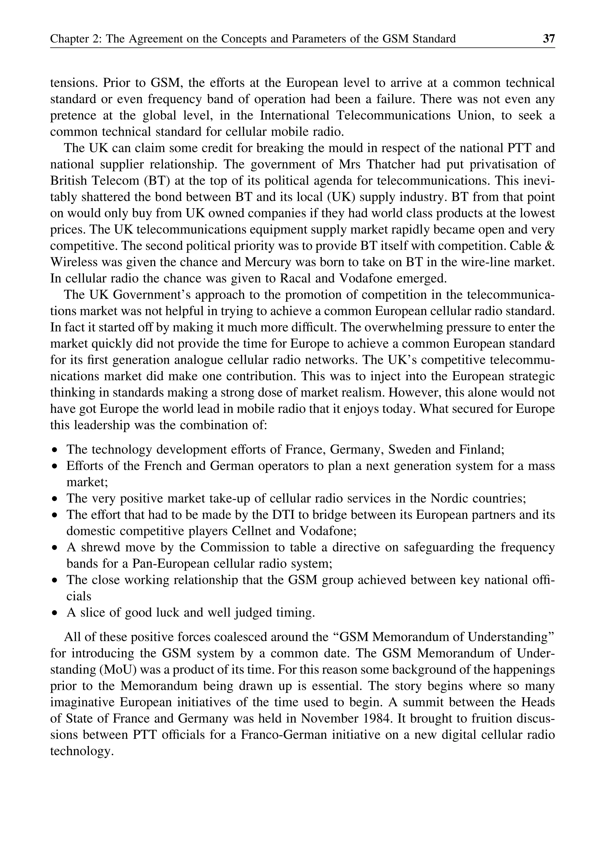 tensions. Prior to GSM, the efforts at the European level to arrive at a common technical
standard or even frequency band of operation had been a failure. There was not even any
pretence at the global level, in the International Telecommunications Union, to seek a
common technical standard for cellular mobile radio.
The UK can claim some credit for breaking the mould in respect of the national PTT and
national supplier relationship. The government of Mrs Thatcher had put privatisation of
British Telecom (BT) at the top of its political agenda for telecommunications. This inevi-
tably shattered the bond between BT and its local (UK) supply industry. BT from that point
on would only buy from UK owned companies if they had world class products at the lowest
prices. The UK telecommunications equipment supply market rapidly became open and very
competitive. The second political priority was to provide BT itself with competition. Cable &
Wireless was given the chance and Mercury was born to take on BT in the wire-line market.
In cellular radio the chance was given to Racal and Vodafone emerged.
The UK Government’s approach to the promotion of competition in the telecommunica-
tions market was not helpful in trying to achieve a common European cellular radio standard.
In fact it started off by making it much more difﬁcult. The overwhelming pressure to enter the
market quickly did not provide the time for Europe to achieve a common European standard
for its ﬁrst generation analogue cellular radio networks. The UK’s competitive telecommu-
nications market did make one contribution. This was to inject into the European strategic
thinking in standards making a strong dose of market realism. However, this alone would not
have got Europe the world lead in mobile radio that it enjoys today. What secured for Europe
this leadership was the combination of:
† The technology development efforts of France, Germany, Sweden and Finland;
† Efforts of the French and German operators to plan a next generation system for a mass
market;
† The very positive market take-up of cellular radio services in the Nordic countries;
† The effort that had to be made by the DTI to bridge between its European partners and its
domestic competitive players Cellnet and Vodafone;
† A shrewd move by the Commission to table a directive on safeguarding the frequency
bands for a Pan-European cellular radio system;
† The close working relationship that the GSM group achieved between key national ofﬁ-
cials
† A slice of good luck and well judged timing.
All of these positive forces coalesced around the ‘‘GSM Memorandum of Understanding’’
for introducing the GSM system by a common date. The GSM Memorandum of Under-
standing (MoU) was a product of its time. For this reason some background of the happenings
prior to the Memorandum being drawn up is essential. The story begins where so many
imaginative European initiatives of the time used to begin. A summit between the Heads
of State of France and Germany was held in November 1984. It brought to fruition discus-
sions between PTT ofﬁcials for a Franco-German initiative on a new digital cellular radio
technology.
Chapter 2: The Agreement on the Concepts and Parameters of the GSM Standard 37
 