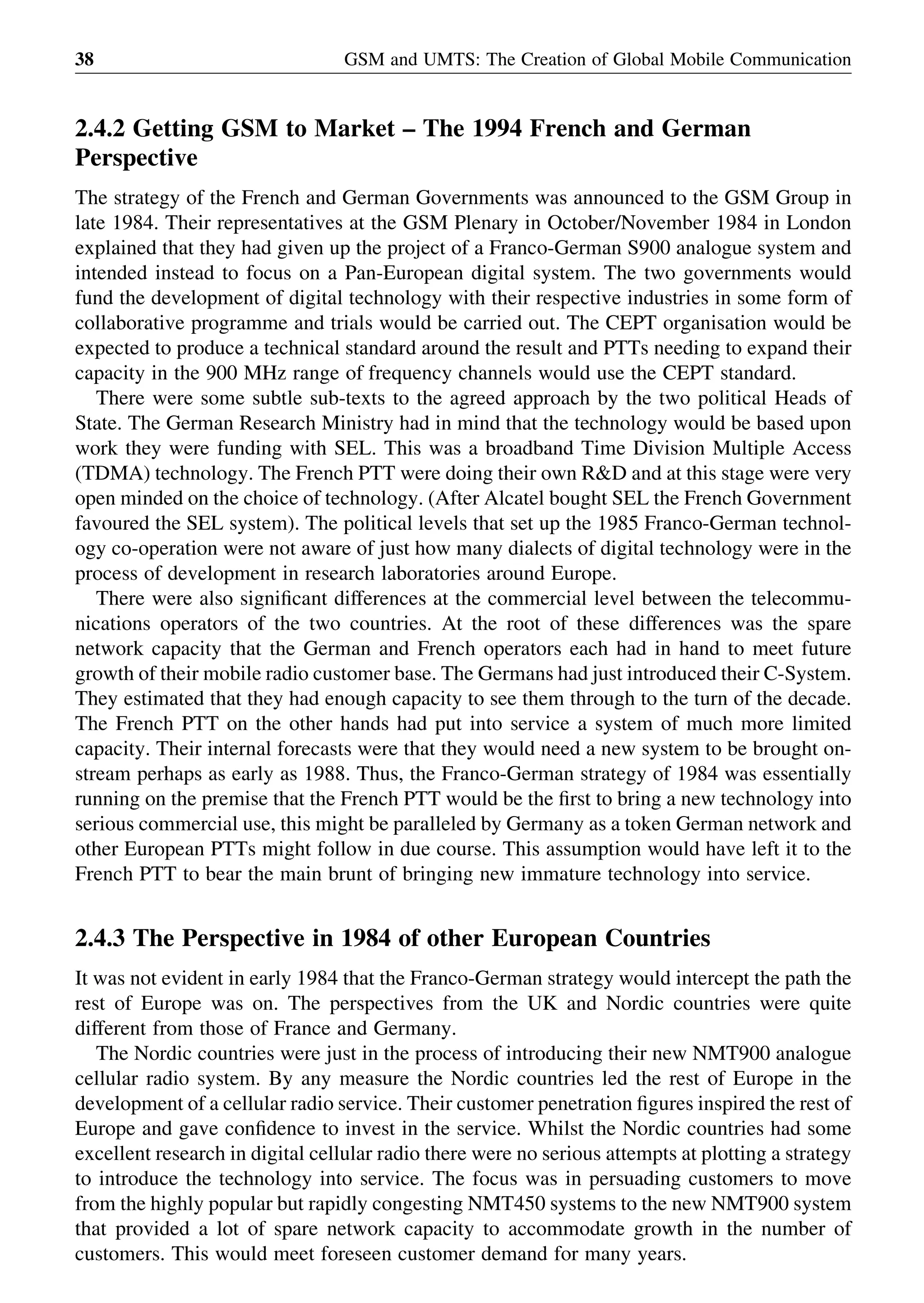 2.4.2 Getting GSM to Market – The 1994 French and German
Perspective
The strategy of the French and German Governments was announced to the GSM Group in
late 1984. Their representatives at the GSM Plenary in October/November 1984 in London
explained that they had given up the project of a Franco-German S900 analogue system and
intended instead to focus on a Pan-European digital system. The two governments would
fund the development of digital technology with their respective industries in some form of
collaborative programme and trials would be carried out. The CEPT organisation would be
expected to produce a technical standard around the result and PTTs needing to expand their
capacity in the 900 MHz range of frequency channels would use the CEPT standard.
There were some subtle sub-texts to the agreed approach by the two political Heads of
State. The German Research Ministry had in mind that the technology would be based upon
work they were funding with SEL. This was a broadband Time Division Multiple Access
(TDMA) technology. The French PTT were doing their own R&D and at this stage were very
open minded on the choice of technology. (After Alcatel bought SEL the French Government
favoured the SEL system). The political levels that set up the 1985 Franco-German technol-
ogy co-operation were not aware of just how many dialects of digital technology were in the
process of development in research laboratories around Europe.
There were also signiﬁcant differences at the commercial level between the telecommu-
nications operators of the two countries. At the root of these differences was the spare
network capacity that the German and French operators each had in hand to meet future
growth of their mobile radio customer base. The Germans had just introduced their C-System.
They estimated that they had enough capacity to see them through to the turn of the decade.
The French PTT on the other hands had put into service a system of much more limited
capacity. Their internal forecasts were that they would need a new system to be brought on-
stream perhaps as early as 1988. Thus, the Franco-German strategy of 1984 was essentially
running on the premise that the French PTT would be the ﬁrst to bring a new technology into
serious commercial use, this might be paralleled by Germany as a token German network and
other European PTTs might follow in due course. This assumption would have left it to the
French PTT to bear the main brunt of bringing new immature technology into service.
2.4.3 The Perspective in 1984 of other European Countries
It was not evident in early 1984 that the Franco-German strategy would intercept the path the
rest of Europe was on. The perspectives from the UK and Nordic countries were quite
different from those of France and Germany.
The Nordic countries were just in the process of introducing their new NMT900 analogue
cellular radio system. By any measure the Nordic countries led the rest of Europe in the
development of a cellular radio service. Their customer penetration ﬁgures inspired the rest of
Europe and gave conﬁdence to invest in the service. Whilst the Nordic countries had some
excellent research in digital cellular radio there were no serious attempts at plotting a strategy
to introduce the technology into service. The focus was in persuading customers to move
from the highly popular but rapidly congesting NMT450 systems to the new NMT900 system
that provided a lot of spare network capacity to accommodate growth in the number of
customers. This would meet foreseen customer demand for many years.
GSM and UMTS: The Creation of Global Mobile Communication38
 