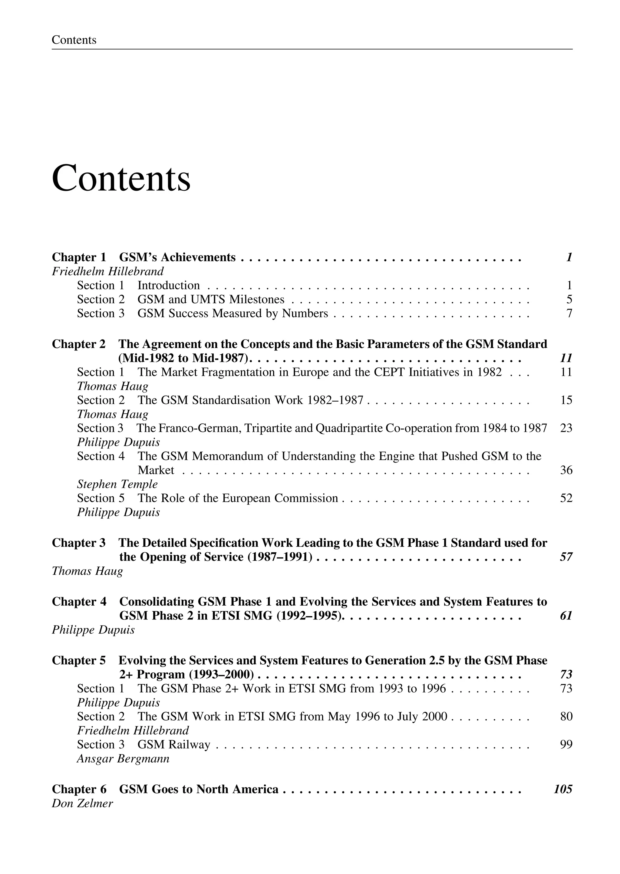 Contents
Chapter 1 GSM’s Achievements . . . . . . . . . . . . . . . . . . . . . . . . . . . . . . . . . . 1
Friedhelm Hillebrand
Section 1 Introduction . . . . . . . . . . . . . . . . . . . . . . . . . . . . . . . . . . . . . . . 1
Section 2 GSM and UMTS Milestones . . . . . . . . . . . . . . . . . . . . . . . . . . . . . 5
Section 3 GSM Success Measured by Numbers . . . . . . . . . . . . . . . . . . . . . . . . 7
Chapter 2 The Agreement on the Concepts and the Basic Parameters of the GSM Standard
(Mid-1982 to Mid-1987). . . . . . . . . . . . . . . . . . . . . . . . . . . . . . . . . 11
Section 1 The Market Fragmentation in Europe and the CEPT Initiatives in 1982 . . . 11
Thomas Haug
Section 2 The GSM Standardisation Work 1982–1987 . . . . . . . . . . . . . . . . . . . . 15
Thomas Haug
Section 3 The Franco-German, Tripartite and Quadripartite Co-operation from 1984 to 1987 23
Philippe Dupuis
Section 4 The GSM Memorandum of Understanding the Engine that Pushed GSM to the
Market . . . . . . . . . . . . . . . . . . . . . . . . . . . . . . . . . . . . . . . . . . 36
Stephen Temple
Section 5 The Role of the European Commission . . . . . . . . . . . . . . . . . . . . . . . 52
Philippe Dupuis
Chapter 3 The Detailed Speciﬁcation Work Leading to the GSM Phase 1 Standard used for
the Opening of Service (1987–1991) . . . . . . . . . . . . . . . . . . . . . . . . . 57
Thomas Haug
Chapter 4 Consolidating GSM Phase 1 and Evolving the Services and System Features to
GSM Phase 2 in ETSI SMG (1992–1995). . . . . . . . . . . . . . . . . . . . . . 61
Philippe Dupuis
Chapter 5 Evolving the Services and System Features to Generation 2.5 by the GSM Phase
2+ Program (1993–2000) . . . . . . . . . . . . . . . . . . . . . . . . . . . . . . . . 73
Section 1 The GSM Phase 2+ Work in ETSI SMG from 1993 to 1996 . . . . . . . . . . 73
Philippe Dupuis
Section 2 The GSM Work in ETSI SMG from May 1996 to July 2000 . . . . . . . . . . 80
Friedhelm Hillebrand
Section 3 GSM Railway . . . . . . . . . . . . . . . . . . . . . . . . . . . . . . . . . . . . . . 99
Ansgar Bergmann
Chapter 6 GSM Goes to North America . . . . . . . . . . . . . . . . . . . . . . . . . . . . . 105
Don Zelmer
Contents
 