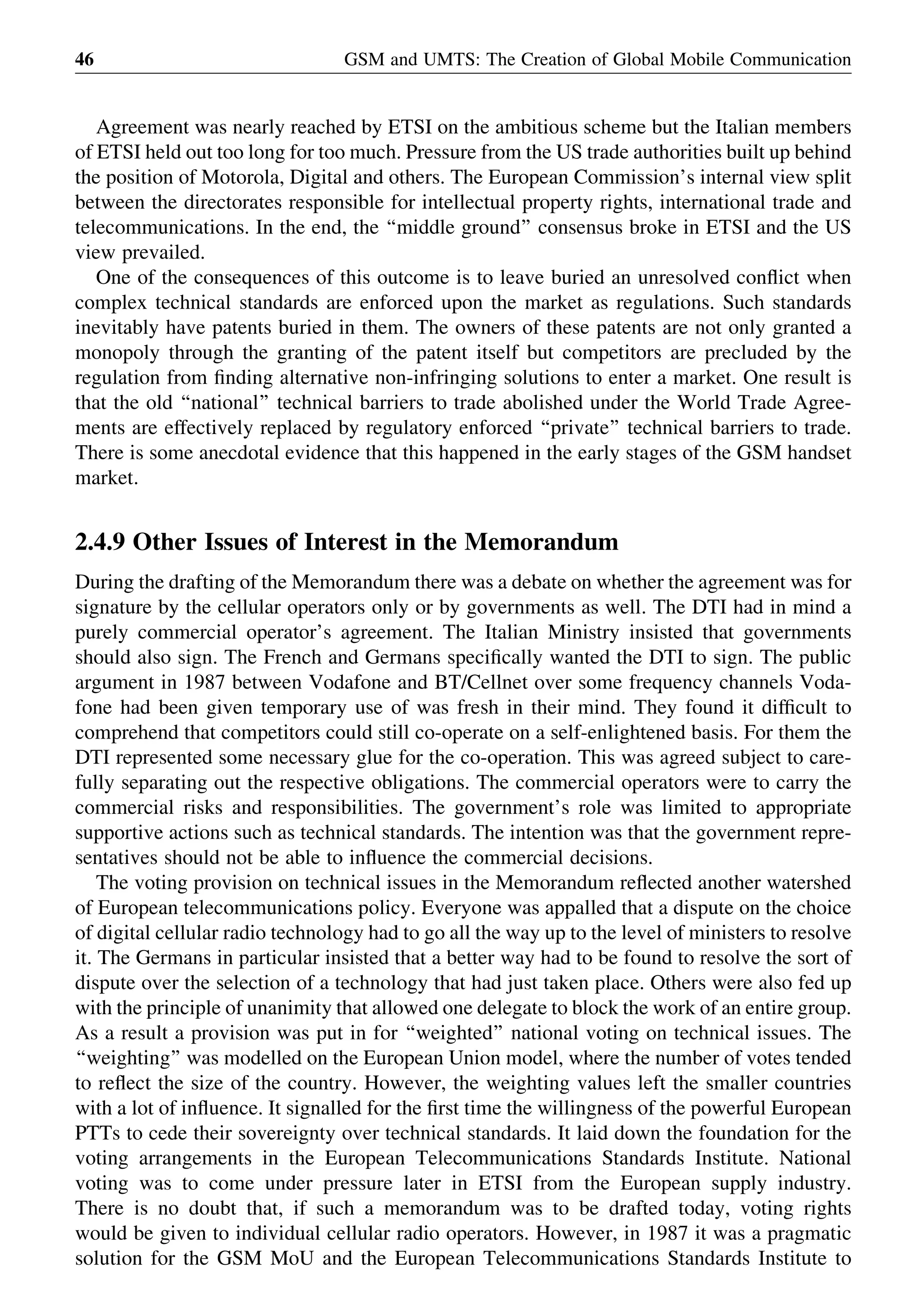 Agreement was nearly reached by ETSI on the ambitious scheme but the Italian members
of ETSI held out too long for too much. Pressure from the US trade authorities built up behind
the position of Motorola, Digital and others. The European Commission’s internal view split
between the directorates responsible for intellectual property rights, international trade and
telecommunications. In the end, the ‘‘middle ground’’ consensus broke in ETSI and the US
view prevailed.
One of the consequences of this outcome is to leave buried an unresolved conﬂict when
complex technical standards are enforced upon the market as regulations. Such standards
inevitably have patents buried in them. The owners of these patents are not only granted a
monopoly through the granting of the patent itself but competitors are precluded by the
regulation from ﬁnding alternative non-infringing solutions to enter a market. One result is
that the old ‘‘national’’ technical barriers to trade abolished under the World Trade Agree-
ments are effectively replaced by regulatory enforced ‘‘private’’ technical barriers to trade.
There is some anecdotal evidence that this happened in the early stages of the GSM handset
market.
2.4.9 Other Issues of Interest in the Memorandum
During the drafting of the Memorandum there was a debate on whether the agreement was for
signature by the cellular operators only or by governments as well. The DTI had in mind a
purely commercial operator’s agreement. The Italian Ministry insisted that governments
should also sign. The French and Germans speciﬁcally wanted the DTI to sign. The public
argument in 1987 between Vodafone and BT/Cellnet over some frequency channels Voda-
fone had been given temporary use of was fresh in their mind. They found it difﬁcult to
comprehend that competitors could still co-operate on a self-enlightened basis. For them the
DTI represented some necessary glue for the co-operation. This was agreed subject to care-
fully separating out the respective obligations. The commercial operators were to carry the
commercial risks and responsibilities. The government’s role was limited to appropriate
supportive actions such as technical standards. The intention was that the government repre-
sentatives should not be able to inﬂuence the commercial decisions.
The voting provision on technical issues in the Memorandum reﬂected another watershed
of European telecommunications policy. Everyone was appalled that a dispute on the choice
of digital cellular radio technology had to go all the way up to the level of ministers to resolve
it. The Germans in particular insisted that a better way had to be found to resolve the sort of
dispute over the selection of a technology that had just taken place. Others were also fed up
with the principle of unanimity that allowed one delegate to block the work of an entire group.
As a result a provision was put in for ‘‘weighted’’ national voting on technical issues. The
‘‘weighting’’ was modelled on the European Union model, where the number of votes tended
to reﬂect the size of the country. However, the weighting values left the smaller countries
with a lot of inﬂuence. It signalled for the ﬁrst time the willingness of the powerful European
PTTs to cede their sovereignty over technical standards. It laid down the foundation for the
voting arrangements in the European Telecommunications Standards Institute. National
voting was to come under pressure later in ETSI from the European supply industry.
There is no doubt that, if such a memorandum was to be drafted today, voting rights
would be given to individual cellular radio operators. However, in 1987 it was a pragmatic
solution for the GSM MoU and the European Telecommunications Standards Institute to
GSM and UMTS: The Creation of Global Mobile Communication46
 