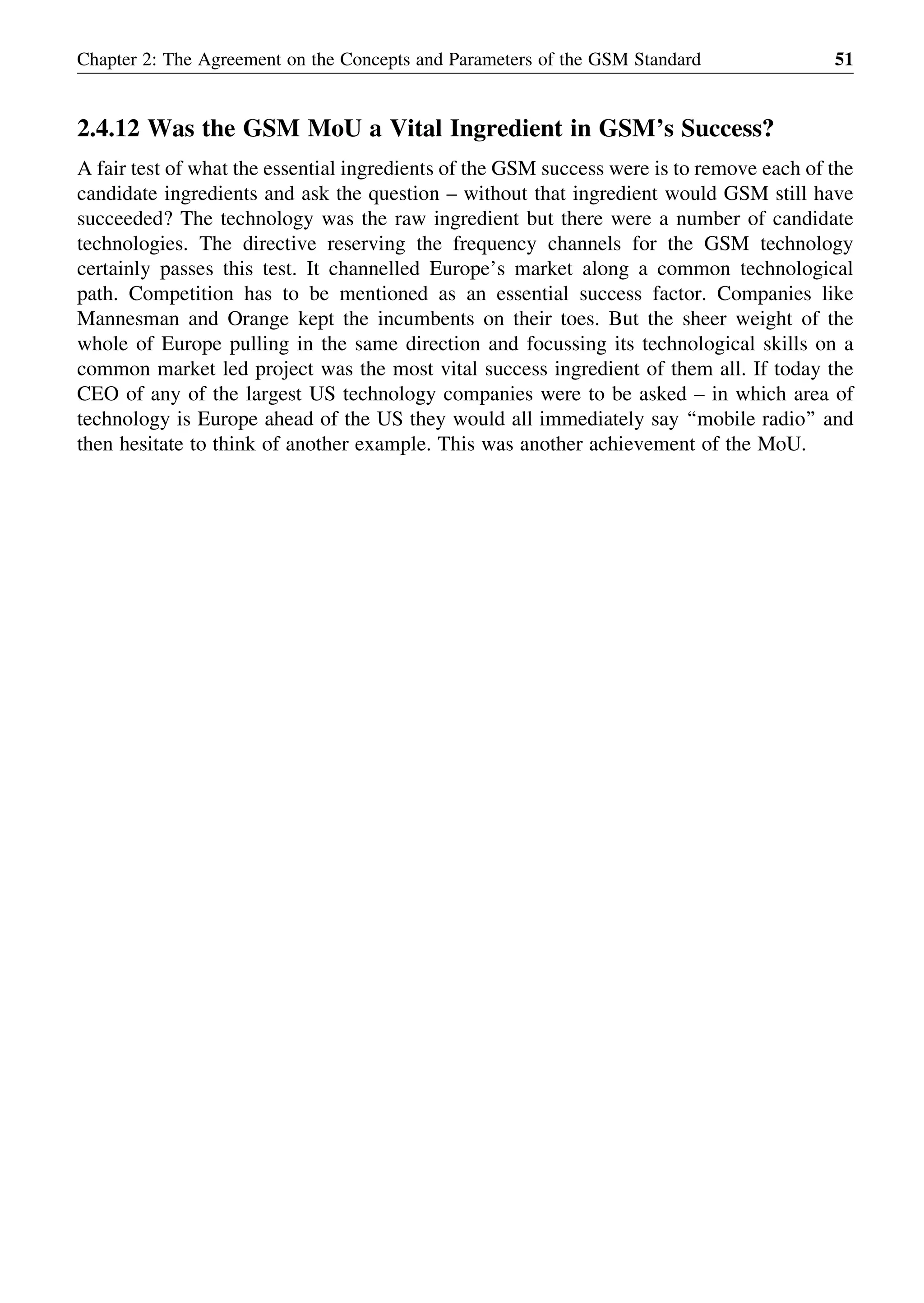 2.4.12 Was the GSM MoU a Vital Ingredient in GSM’s Success?
A fair test of what the essential ingredients of the GSM success were is to remove each of the
candidate ingredients and ask the question – without that ingredient would GSM still have
succeeded? The technology was the raw ingredient but there were a number of candidate
technologies. The directive reserving the frequency channels for the GSM technology
certainly passes this test. It channelled Europe’s market along a common technological
path. Competition has to be mentioned as an essential success factor. Companies like
Mannesman and Orange kept the incumbents on their toes. But the sheer weight of the
whole of Europe pulling in the same direction and focussing its technological skills on a
common market led project was the most vital success ingredient of them all. If today the
CEO of any of the largest US technology companies were to be asked – in which area of
technology is Europe ahead of the US they would all immediately say ‘‘mobile radio’’ and
then hesitate to think of another example. This was another achievement of the MoU.
Chapter 2: The Agreement on the Concepts and Parameters of the GSM Standard 51
 