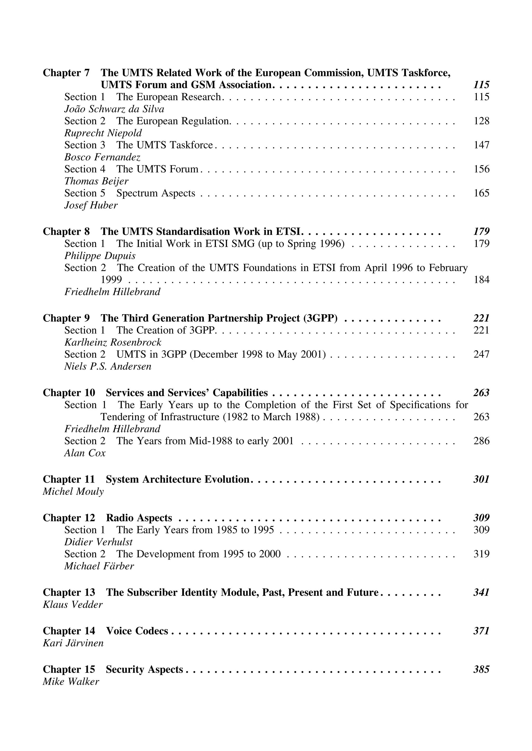 Chapter 7 The UMTS Related Work of the European Commission, UMTS Taskforce,
UMTS Forum and GSM Association. . . . . . . . . . . . . . . . . . . . . . . . 115
Section 1 The European Research. . . . . . . . . . . . . . . . . . . . . . . . . . . . . . . . . 115
Joa˜o Schwarz da Silva
Section 2 The European Regulation. . . . . . . . . . . . . . . . . . . . . . . . . . . . . . . . 128
Ruprecht Niepold
Section 3 The UMTS Taskforce. . . . . . . . . . . . . . . . . . . . . . . . . . . . . . . . . . 147
Bosco Fernandez
Section 4 The UMTS Forum. . . . . . . . . . . . . . . . . . . . . . . . . . . . . . . . . . . . 156
Thomas Beijer
Section 5 Spectrum Aspects . . . . . . . . . . . . . . . . . . . . . . . . . . . . . . . . . . . . 165
Josef Huber
Chapter 8 The UMTS Standardisation Work in ETSI. . . . . . . . . . . . . . . . . . . . 179
Section 1 The Initial Work in ETSI SMG (up to Spring 1996) . . . . . . . . . . . . . . . 179
Philippe Dupuis
Section 2 The Creation of the UMTS Foundations in ETSI from April 1996 to February
1999 . . . . . . . . . . . . . . . . . . . . . . . . . . . . . . . . . . . . . . . . . . . . . . 184
Friedhelm Hillebrand
Chapter 9 The Third Generation Partnership Project (3GPP) . . . . . . . . . . . . . . 221
Section 1 The Creation of 3GPP. . . . . . . . . . . . . . . . . . . . . . . . . . . . . . . . . . 221
Karlheinz Rosenbrock
Section 2 UMTS in 3GPP (December 1998 to May 2001) . . . . . . . . . . . . . . . . . . 247
Niels P.S. Andersen
Chapter 10 Services and Services’ Capabilities . . . . . . . . . . . . . . . . . . . . . . . . 263
Section 1 The Early Years up to the Completion of the First Set of Speciﬁcations for
Tendering of Infrastructure (1982 to March 1988) . . . . . . . . . . . . . . . . . . . 263
Friedhelm Hillebrand
Section 2 The Years from Mid-1988 to early 2001 . . . . . . . . . . . . . . . . . . . . . . 286
Alan Cox
Chapter 11 System Architecture Evolution. . . . . . . . . . . . . . . . . . . . . . . . . . . 301
Michel Mouly
Chapter 12 Radio Aspects . . . . . . . . . . . . . . . . . . . . . . . . . . . . . . . . . . . . . 309
Section 1 The Early Years from 1985 to 1995 . . . . . . . . . . . . . . . . . . . . . . . . . 309
Didier Verhulst
Section 2 The Development from 1995 to 2000 . . . . . . . . . . . . . . . . . . . . . . . . 319
Michael Fa¨rber
Chapter 13 The Subscriber Identity Module, Past, Present and Future . . . . . . . . . 341
Klaus Vedder
Chapter 14 Voice Codecs . . . . . . . . . . . . . . . . . . . . . . . . . . . . . . . . . . . . . . 371
Kari Ja¨rvinen
Chapter 15 Security Aspects . . . . . . . . . . . . . . . . . . . . . . . . . . . . . . . . . . . . 385
Mike Walker
 