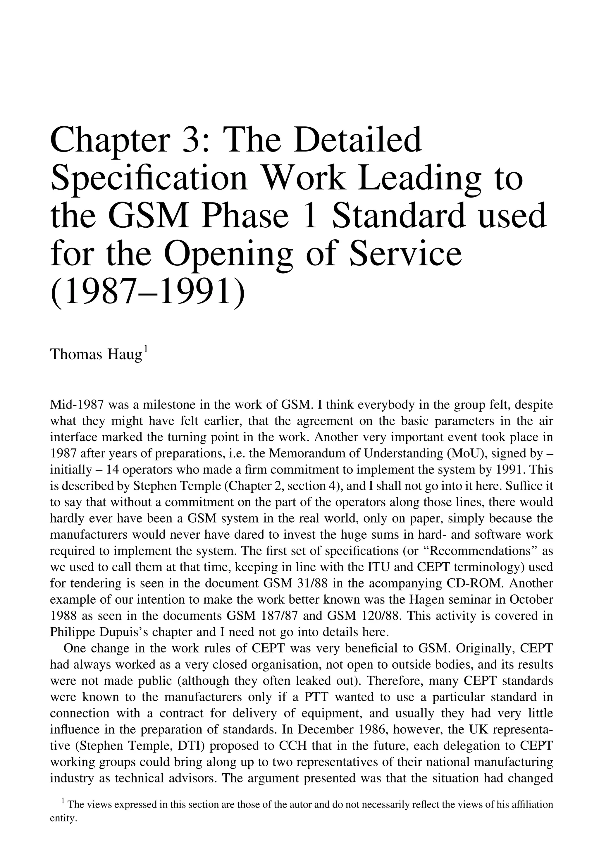 Chapter 3: The Detailed
Speciﬁcation Work Leading to
the GSM Phase 1 Standard used
for the Opening of Service
(1987–1991)
Thomas Haug1
Mid-1987 was a milestone in the work of GSM. I think everybody in the group felt, despite
what they might have felt earlier, that the agreement on the basic parameters in the air
interface marked the turning point in the work. Another very important event took place in
1987 after years of preparations, i.e. the Memorandum of Understanding (MoU), signed by –
initially – 14 operators who made a ﬁrm commitment to implement the system by 1991. This
is described by Stephen Temple (Chapter 2, section 4), and I shall not go into it here. Sufﬁce it
to say that without a commitment on the part of the operators along those lines, there would
hardly ever have been a GSM system in the real world, only on paper, simply because the
manufacturers would never have dared to invest the huge sums in hard- and software work
required to implement the system. The ﬁrst set of speciﬁcations (or ‘‘Recommendations’’ as
we used to call them at that time, keeping in line with the ITU and CEPT terminology) used
for tendering is seen in the document GSM 31/88 in the acompanying CD-ROM. Another
example of our intention to make the work better known was the Hagen seminar in October
1988 as seen in the documents GSM 187/87 and GSM 120/88. This activity is covered in
Philippe Dupuis’s chapter and I need not go into details here.
One change in the work rules of CEPT was very beneﬁcial to GSM. Originally, CEPT
had always worked as a very closed organisation, not open to outside bodies, and its results
were not made public (although they often leaked out). Therefore, many CEPT standards
were known to the manufacturers only if a PTT wanted to use a particular standard in
connection with a contract for delivery of equipment, and usually they had very little
inﬂuence in the preparation of standards. In December 1986, however, the UK representa-
tive (Stephen Temple, DTI) proposed to CCH that in the future, each delegation to CEPT
working groups could bring along up to two representatives of their national manufacturing
industry as technical advisors. The argument presented was that the situation had changed
1
The views expressed in this section are those of the autor and do not necessarily reﬂect the views of his afﬁliation
entity.
 