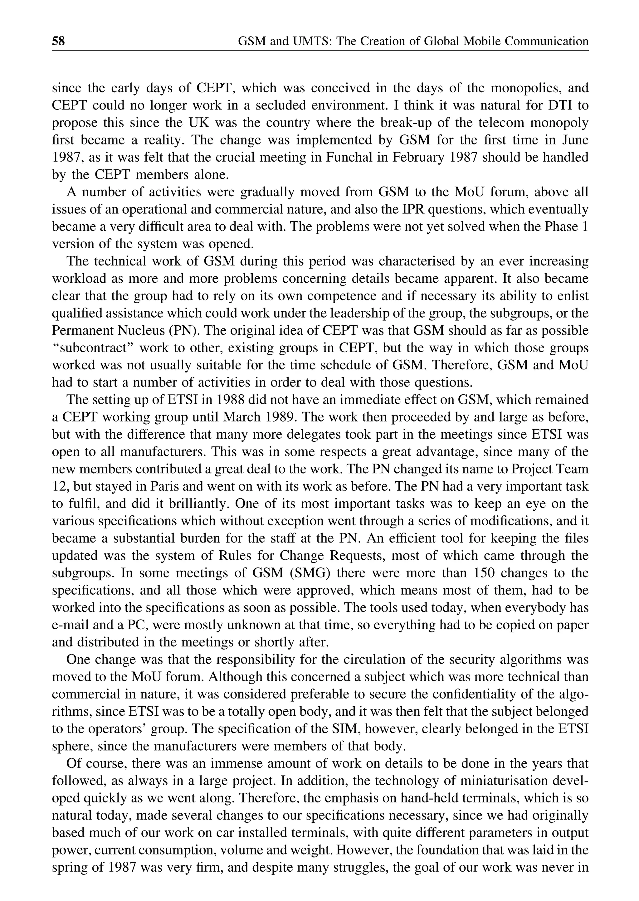since the early days of CEPT, which was conceived in the days of the monopolies, and
CEPT could no longer work in a secluded environment. I think it was natural for DTI to
propose this since the UK was the country where the break-up of the telecom monopoly
ﬁrst became a reality. The change was implemented by GSM for the ﬁrst time in June
1987, as it was felt that the crucial meeting in Funchal in February 1987 should be handled
by the CEPT members alone.
A number of activities were gradually moved from GSM to the MoU forum, above all
issues of an operational and commercial nature, and also the IPR questions, which eventually
became a very difﬁcult area to deal with. The problems were not yet solved when the Phase 1
version of the system was opened.
The technical work of GSM during this period was characterised by an ever increasing
workload as more and more problems concerning details became apparent. It also became
clear that the group had to rely on its own competence and if necessary its ability to enlist
qualiﬁed assistance which could work under the leadership of the group, the subgroups, or the
Permanent Nucleus (PN). The original idea of CEPT was that GSM should as far as possible
‘‘subcontract’’ work to other, existing groups in CEPT, but the way in which those groups
worked was not usually suitable for the time schedule of GSM. Therefore, GSM and MoU
had to start a number of activities in order to deal with those questions.
The setting up of ETSI in 1988 did not have an immediate effect on GSM, which remained
a CEPT working group until March 1989. The work then proceeded by and large as before,
but with the difference that many more delegates took part in the meetings since ETSI was
open to all manufacturers. This was in some respects a great advantage, since many of the
new members contributed a great deal to the work. The PN changed its name to Project Team
12, but stayed in Paris and went on with its work as before. The PN had a very important task
to fulﬁl, and did it brilliantly. One of its most important tasks was to keep an eye on the
various speciﬁcations which without exception went through a series of modiﬁcations, and it
became a substantial burden for the staff at the PN. An efﬁcient tool for keeping the ﬁles
updated was the system of Rules for Change Requests, most of which came through the
subgroups. In some meetings of GSM (SMG) there were more than 150 changes to the
speciﬁcations, and all those which were approved, which means most of them, had to be
worked into the speciﬁcations as soon as possible. The tools used today, when everybody has
e-mail and a PC, were mostly unknown at that time, so everything had to be copied on paper
and distributed in the meetings or shortly after.
One change was that the responsibility for the circulation of the security algorithms was
moved to the MoU forum. Although this concerned a subject which was more technical than
commercial in nature, it was considered preferable to secure the conﬁdentiality of the algo-
rithms, since ETSI was to be a totally open body, and it was then felt that the subject belonged
to the operators’ group. The speciﬁcation of the SIM, however, clearly belonged in the ETSI
sphere, since the manufacturers were members of that body.
Of course, there was an immense amount of work on details to be done in the years that
followed, as always in a large project. In addition, the technology of miniaturisation devel-
oped quickly as we went along. Therefore, the emphasis on hand-held terminals, which is so
natural today, made several changes to our speciﬁcations necessary, since we had originally
based much of our work on car installed terminals, with quite different parameters in output
power, current consumption, volume and weight. However, the foundation that was laid in the
spring of 1987 was very ﬁrm, and despite many struggles, the goal of our work was never in
GSM and UMTS: The Creation of Global Mobile Communication58
 
