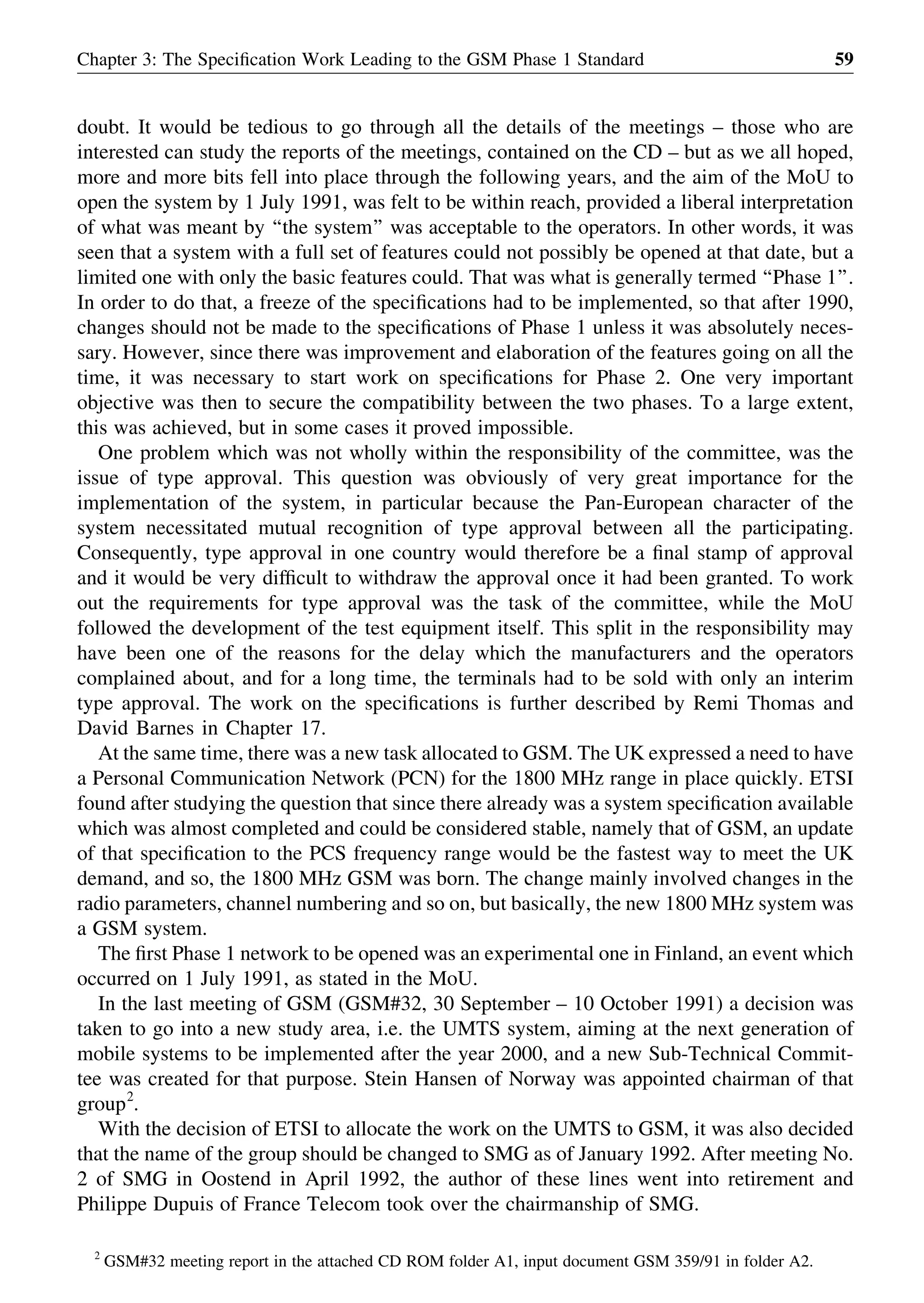 doubt. It would be tedious to go through all the details of the meetings – those who are
interested can study the reports of the meetings, contained on the CD – but as we all hoped,
more and more bits fell into place through the following years, and the aim of the MoU to
open the system by 1 July 1991, was felt to be within reach, provided a liberal interpretation
of what was meant by ‘‘the system’’ was acceptable to the operators. In other words, it was
seen that a system with a full set of features could not possibly be opened at that date, but a
limited one with only the basic features could. That was what is generally termed ‘‘Phase 1’’.
In order to do that, a freeze of the speciﬁcations had to be implemented, so that after 1990,
changes should not be made to the speciﬁcations of Phase 1 unless it was absolutely neces-
sary. However, since there was improvement and elaboration of the features going on all the
time, it was necessary to start work on speciﬁcations for Phase 2. One very important
objective was then to secure the compatibility between the two phases. To a large extent,
this was achieved, but in some cases it proved impossible.
One problem which was not wholly within the responsibility of the committee, was the
issue of type approval. This question was obviously of very great importance for the
implementation of the system, in particular because the Pan-European character of the
system necessitated mutual recognition of type approval between all the participating.
Consequently, type approval in one country would therefore be a ﬁnal stamp of approval
and it would be very difﬁcult to withdraw the approval once it had been granted. To work
out the requirements for type approval was the task of the committee, while the MoU
followed the development of the test equipment itself. This split in the responsibility may
have been one of the reasons for the delay which the manufacturers and the operators
complained about, and for a long time, the terminals had to be sold with only an interim
type approval. The work on the speciﬁcations is further described by Remi Thomas and
David Barnes in Chapter 17.
At the same time, there was a new task allocated to GSM. The UK expressed a need to have
a Personal Communication Network (PCN) for the 1800 MHz range in place quickly. ETSI
found after studying the question that since there already was a system speciﬁcation available
which was almost completed and could be considered stable, namely that of GSM, an update
of that speciﬁcation to the PCS frequency range would be the fastest way to meet the UK
demand, and so, the 1800 MHz GSM was born. The change mainly involved changes in the
radio parameters, channel numbering and so on, but basically, the new 1800 MHz system was
a GSM system.
The ﬁrst Phase 1 network to be opened was an experimental one in Finland, an event which
occurred on 1 July 1991, as stated in the MoU.
In the last meeting of GSM (GSM#32, 30 September – 10 October 1991) a decision was
taken to go into a new study area, i.e. the UMTS system, aiming at the next generation of
mobile systems to be implemented after the year 2000, and a new Sub-Technical Commit-
tee was created for that purpose. Stein Hansen of Norway was appointed chairman of that
group2
.
With the decision of ETSI to allocate the work on the UMTS to GSM, it was also decided
that the name of the group should be changed to SMG as of January 1992. After meeting No.
2 of SMG in Oostend in April 1992, the author of these lines went into retirement and
Philippe Dupuis of France Telecom took over the chairmanship of SMG.
Chapter 3: The Speciﬁcation Work Leading to the GSM Phase 1 Standard 59
2
GSM#32 meeting report in the attached CD ROM folder A1, input document GSM 359/91 in folder A2.
 
