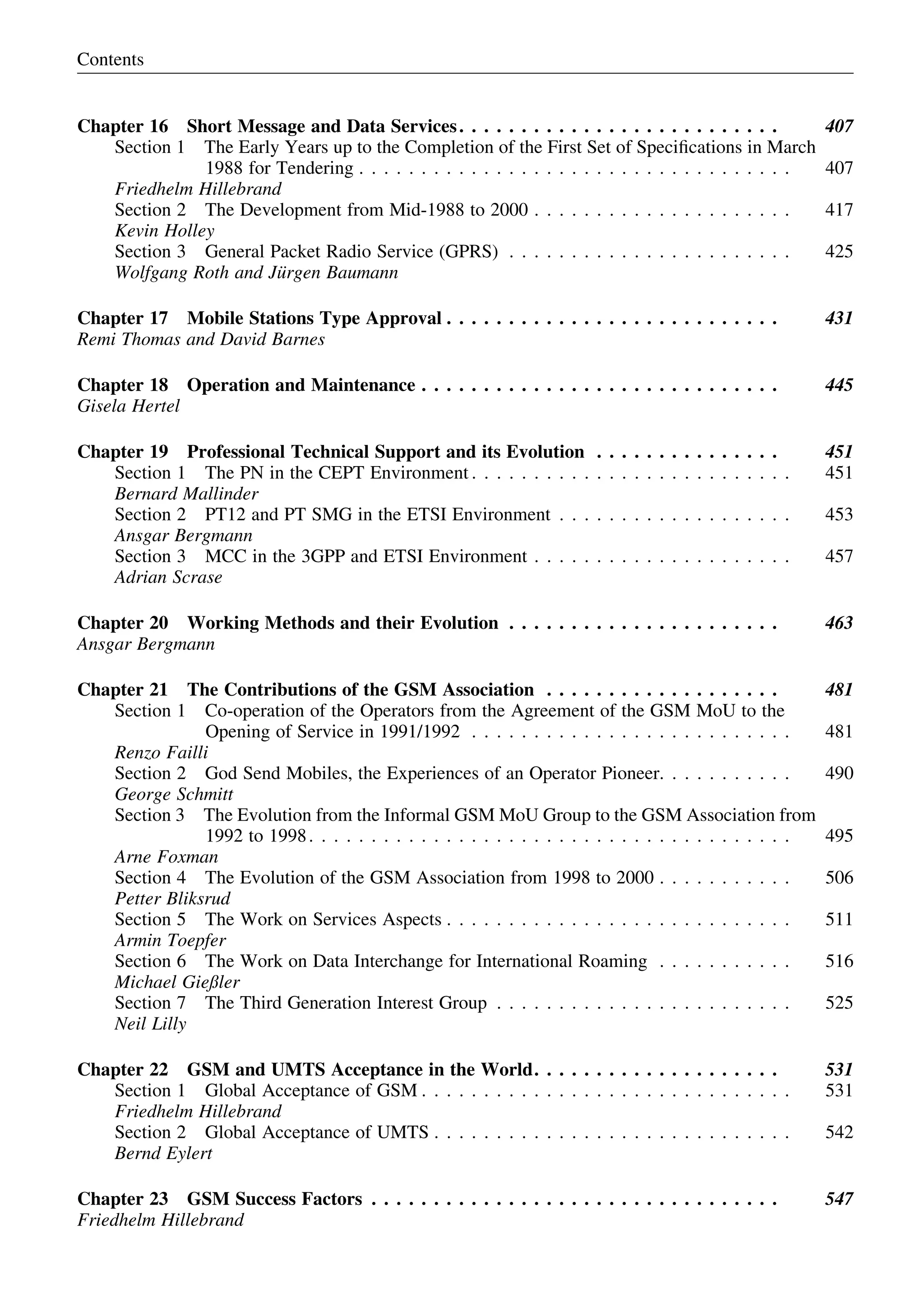 Chapter 16 Short Message and Data Services. . . . . . . . . . . . . . . . . . . . . . . . . . 407
Section 1 The Early Years up to the Completion of the First Set of Speciﬁcations in March
1988 for Tendering . . . . . . . . . . . . . . . . . . . . . . . . . . . . . . . . . . . 407
Friedhelm Hillebrand
Section 2 The Development from Mid-1988 to 2000 . . . . . . . . . . . . . . . . . . . . . 417
Kevin Holley
Section 3 General Packet Radio Service (GPRS) . . . . . . . . . . . . . . . . . . . . . . . 425
Wolfgang Roth and Ju¨rgen Baumann
Chapter 17 Mobile Stations Type Approval . . . . . . . . . . . . . . . . . . . . . . . . . . . 431
Remi Thomas and David Barnes
Chapter 18 Operation and Maintenance . . . . . . . . . . . . . . . . . . . . . . . . . . . . . 445
Gisela Hertel
Chapter 19 Professional Technical Support and its Evolution . . . . . . . . . . . . . . . 451
Section 1 The PN in the CEPT Environment . . . . . . . . . . . . . . . . . . . . . . . . . . 451
Bernard Mallinder
Section 2 PT12 and PT SMG in the ETSI Environment . . . . . . . . . . . . . . . . . . . 453
Ansgar Bergmann
Section 3 MCC in the 3GPP and ETSI Environment . . . . . . . . . . . . . . . . . . . . . 457
Adrian Scrase
Chapter 20 Working Methods and their Evolution . . . . . . . . . . . . . . . . . . . . . . 463
Ansgar Bergmann
Chapter 21 The Contributions of the GSM Association . . . . . . . . . . . . . . . . . . . 481
Section 1 Co-operation of the Operators from the Agreement of the GSM MoU to the
Opening of Service in 1991/1992 . . . . . . . . . . . . . . . . . . . . . . . . . . 481
Renzo Failli
Section 2 God Send Mobiles, the Experiences of an Operator Pioneer. . . . . . . . . . . 490
George Schmitt
Section 3 The Evolution from the Informal GSM MoU Group to the GSM Association from
1992 to 1998. . . . . . . . . . . . . . . . . . . . . . . . . . . . . . . . . . . . . . . 495
Arne Foxman
Section 4 The Evolution of the GSM Association from 1998 to 2000 . . . . . . . . . . . 506
Petter Bliksrud
Section 5 The Work on Services Aspects . . . . . . . . . . . . . . . . . . . . . . . . . . . . 511
Armin Toepfer
Section 6 The Work on Data Interchange for International Roaming . . . . . . . . . . . 516
Michael Gießler
Section 7 The Third Generation Interest Group . . . . . . . . . . . . . . . . . . . . . . . . 525
Neil Lilly
Chapter 22 GSM and UMTS Acceptance in the World. . . . . . . . . . . . . . . . . . . . 531
Section 1 Global Acceptance of GSM . . . . . . . . . . . . . . . . . . . . . . . . . . . . . . 531
Friedhelm Hillebrand
Section 2 Global Acceptance of UMTS . . . . . . . . . . . . . . . . . . . . . . . . . . . . . 542
Bernd Eylert
Chapter 23 GSM Success Factors . . . . . . . . . . . . . . . . . . . . . . . . . . . . . . . . . 547
Friedhelm Hillebrand
Contents
 