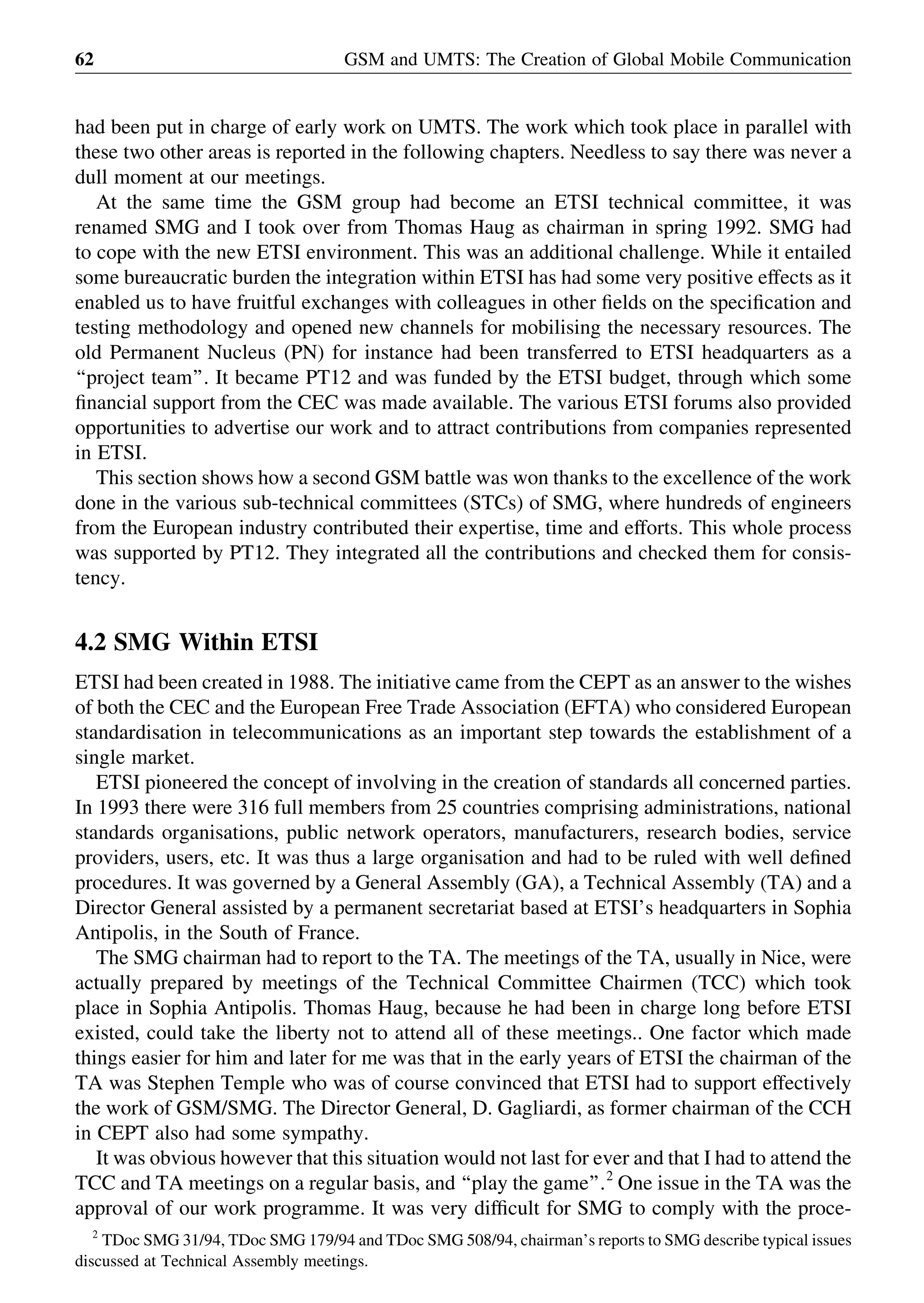 had been put in charge of early work on UMTS. The work which took place in parallel with
these two other areas is reported in the following chapters. Needless to say there was never a
dull moment at our meetings.
At the same time the GSM group had become an ETSI technical committee, it was
renamed SMG and I took over from Thomas Haug as chairman in spring 1992. SMG had
to cope with the new ETSI environment. This was an additional challenge. While it entailed
some bureaucratic burden the integration within ETSI has had some very positive effects as it
enabled us to have fruitful exchanges with colleagues in other ﬁelds on the speciﬁcation and
testing methodology and opened new channels for mobilising the necessary resources. The
old Permanent Nucleus (PN) for instance had been transferred to ETSI headquarters as a
‘‘project team’’. It became PT12 and was funded by the ETSI budget, through which some
ﬁnancial support from the CEC was made available. The various ETSI forums also provided
opportunities to advertise our work and to attract contributions from companies represented
in ETSI.
This section shows how a second GSM battle was won thanks to the excellence of the work
done in the various sub-technical committees (STCs) of SMG, where hundreds of engineers
from the European industry contributed their expertise, time and efforts. This whole process
was supported by PT12. They integrated all the contributions and checked them for consis-
tency.
4.2 SMG Within ETSI
ETSI had been created in 1988. The initiative came from the CEPT as an answer to the wishes
of both the CEC and the European Free Trade Association (EFTA) who considered European
standardisation in telecommunications as an important step towards the establishment of a
single market.
ETSI pioneered the concept of involving in the creation of standards all concerned parties.
In 1993 there were 316 full members from 25 countries comprising administrations, national
standards organisations, public network operators, manufacturers, research bodies, service
providers, users, etc. It was thus a large organisation and had to be ruled with well deﬁned
procedures. It was governed by a General Assembly (GA), a Technical Assembly (TA) and a
Director General assisted by a permanent secretariat based at ETSI’s headquarters in Sophia
Antipolis, in the South of France.
The SMG chairman had to report to the TA. The meetings of the TA, usually in Nice, were
actually prepared by meetings of the Technical Committee Chairmen (TCC) which took
place in Sophia Antipolis. Thomas Haug, because he had been in charge long before ETSI
existed, could take the liberty not to attend all of these meetings.. One factor which made
things easier for him and later for me was that in the early years of ETSI the chairman of the
TA was Stephen Temple who was of course convinced that ETSI had to support effectively
the work of GSM/SMG. The Director General, D. Gagliardi, as former chairman of the CCH
in CEPT also had some sympathy.
It was obvious however that this situation would not last for ever and that I had to attend the
TCC and TA meetings on a regular basis, and ‘‘play the game’’.2
One issue in the TA was the
approval of our work programme. It was very difﬁcult for SMG to comply with the proce-
GSM and UMTS: The Creation of Global Mobile Communication62
2
TDoc SMG 31/94, TDoc SMG 179/94 and TDoc SMG 508/94, chairman’s reports to SMG describe typical issues
discussed at Technical Assembly meetings.
 