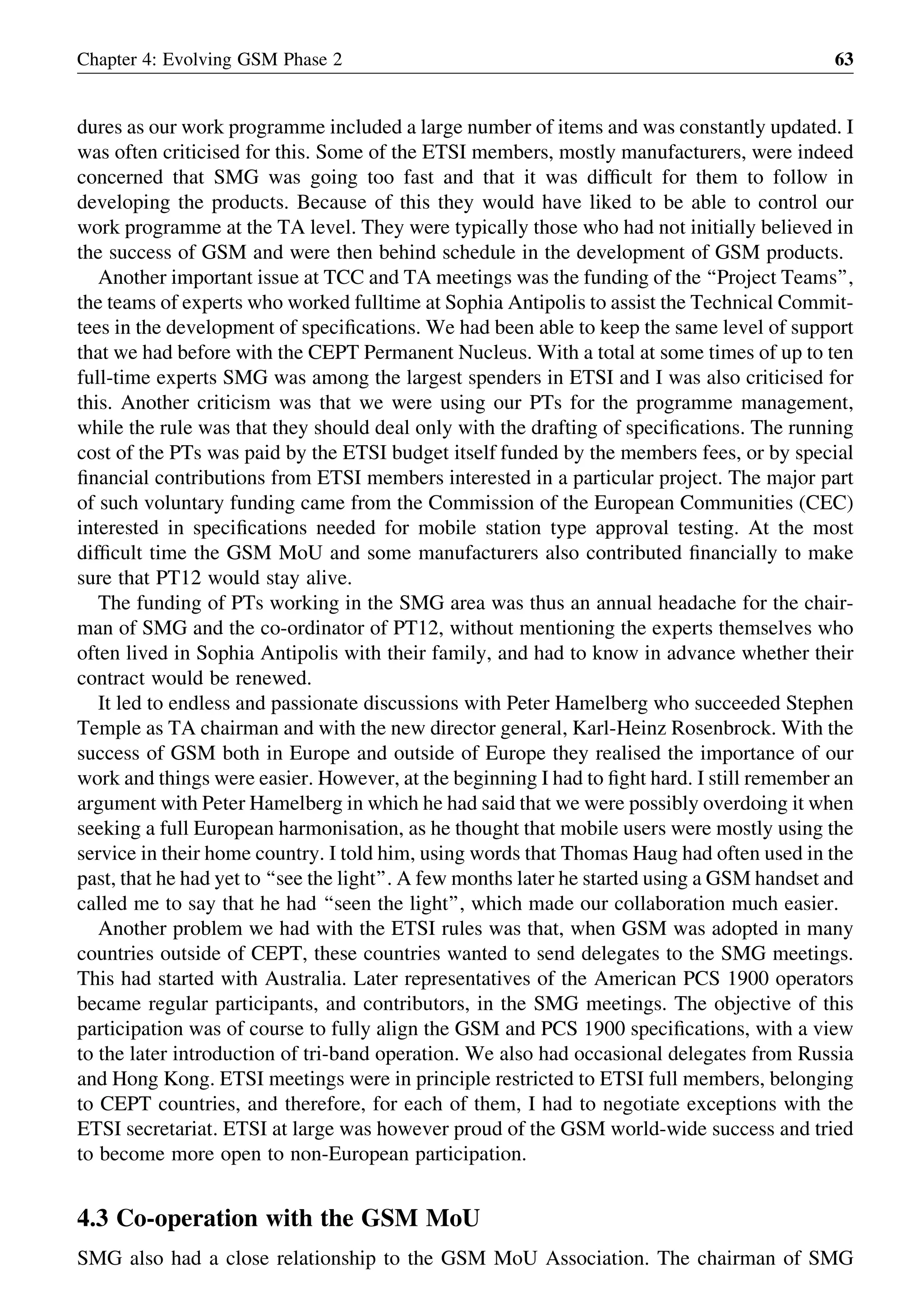 dures as our work programme included a large number of items and was constantly updated. I
was often criticised for this. Some of the ETSI members, mostly manufacturers, were indeed
concerned that SMG was going too fast and that it was difﬁcult for them to follow in
developing the products. Because of this they would have liked to be able to control our
work programme at the TA level. They were typically those who had not initially believed in
the success of GSM and were then behind schedule in the development of GSM products.
Another important issue at TCC and TA meetings was the funding of the ‘‘Project Teams’’,
the teams of experts who worked fulltime at Sophia Antipolis to assist the Technical Commit-
tees in the development of speciﬁcations. We had been able to keep the same level of support
that we had before with the CEPT Permanent Nucleus. With a total at some times of up to ten
full-time experts SMG was among the largest spenders in ETSI and I was also criticised for
this. Another criticism was that we were using our PTs for the programme management,
while the rule was that they should deal only with the drafting of speciﬁcations. The running
cost of the PTs was paid by the ETSI budget itself funded by the members fees, or by special
ﬁnancial contributions from ETSI members interested in a particular project. The major part
of such voluntary funding came from the Commission of the European Communities (CEC)
interested in speciﬁcations needed for mobile station type approval testing. At the most
difﬁcult time the GSM MoU and some manufacturers also contributed ﬁnancially to make
sure that PT12 would stay alive.
The funding of PTs working in the SMG area was thus an annual headache for the chair-
man of SMG and the co-ordinator of PT12, without mentioning the experts themselves who
often lived in Sophia Antipolis with their family, and had to know in advance whether their
contract would be renewed.
It led to endless and passionate discussions with Peter Hamelberg who succeeded Stephen
Temple as TA chairman and with the new director general, Karl-Heinz Rosenbrock. With the
success of GSM both in Europe and outside of Europe they realised the importance of our
work and things were easier. However, at the beginning I had to ﬁght hard. I still remember an
argument with Peter Hamelberg in which he had said that we were possibly overdoing it when
seeking a full European harmonisation, as he thought that mobile users were mostly using the
service in their home country. I told him, using words that Thomas Haug had often used in the
past, that he had yet to ‘‘see the light’’. A few months later he started using a GSM handset and
called me to say that he had ‘‘seen the light’’, which made our collaboration much easier.
Another problem we had with the ETSI rules was that, when GSM was adopted in many
countries outside of CEPT, these countries wanted to send delegates to the SMG meetings.
This had started with Australia. Later representatives of the American PCS 1900 operators
became regular participants, and contributors, in the SMG meetings. The objective of this
participation was of course to fully align the GSM and PCS 1900 speciﬁcations, with a view
to the later introduction of tri-band operation. We also had occasional delegates from Russia
and Hong Kong. ETSI meetings were in principle restricted to ETSI full members, belonging
to CEPT countries, and therefore, for each of them, I had to negotiate exceptions with the
ETSI secretariat. ETSI at large was however proud of the GSM world-wide success and tried
to become more open to non-European participation.
4.3 Co-operation with the GSM MoU
SMG also had a close relationship to the GSM MoU Association. The chairman of SMG
Chapter 4: Evolving GSM Phase 2 63
 