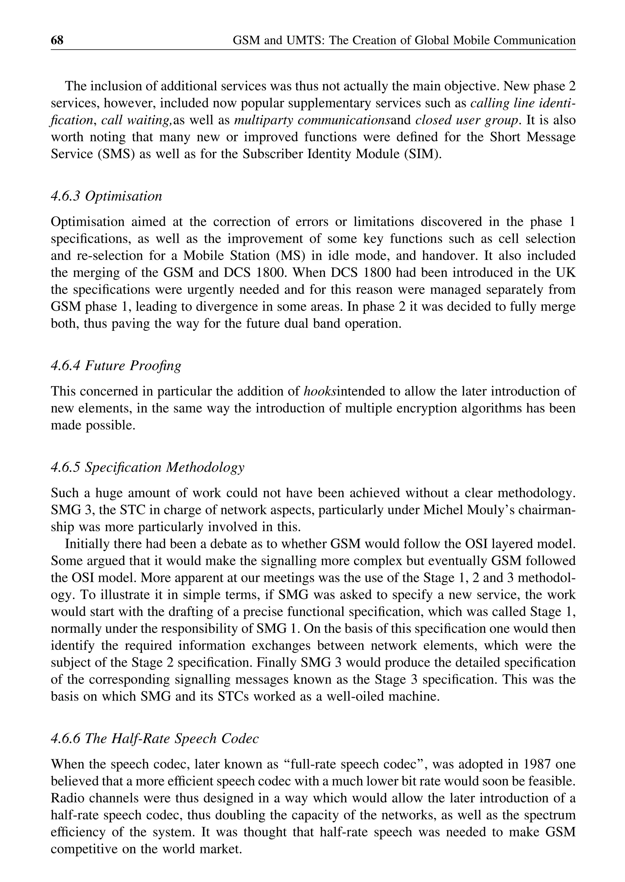 The inclusion of additional services was thus not actually the main objective. New phase 2
services, however, included now popular supplementary services such as calling line identi-
ﬁcation, call waiting,as well as multiparty communicationsand closed user group. It is also
worth noting that many new or improved functions were deﬁned for the Short Message
Service (SMS) as well as for the Subscriber Identity Module (SIM).
4.6.3 Optimisation
Optimisation aimed at the correction of errors or limitations discovered in the phase 1
speciﬁcations, as well as the improvement of some key functions such as cell selection
and re-selection for a Mobile Station (MS) in idle mode, and handover. It also included
the merging of the GSM and DCS 1800. When DCS 1800 had been introduced in the UK
the speciﬁcations were urgently needed and for this reason were managed separately from
GSM phase 1, leading to divergence in some areas. In phase 2 it was decided to fully merge
both, thus paving the way for the future dual band operation.
4.6.4 Future Prooﬁng
This concerned in particular the addition of hooksintended to allow the later introduction of
new elements, in the same way the introduction of multiple encryption algorithms has been
made possible.
4.6.5 Speciﬁcation Methodology
Such a huge amount of work could not have been achieved without a clear methodology.
SMG 3, the STC in charge of network aspects, particularly under Michel Mouly’s chairman-
ship was more particularly involved in this.
Initially there had been a debate as to whether GSM would follow the OSI layered model.
Some argued that it would make the signalling more complex but eventually GSM followed
the OSI model. More apparent at our meetings was the use of the Stage 1, 2 and 3 methodol-
ogy. To illustrate it in simple terms, if SMG was asked to specify a new service, the work
would start with the drafting of a precise functional speciﬁcation, which was called Stage 1,
normally under the responsibility of SMG 1. On the basis of this speciﬁcation one would then
identify the required information exchanges between network elements, which were the
subject of the Stage 2 speciﬁcation. Finally SMG 3 would produce the detailed speciﬁcation
of the corresponding signalling messages known as the Stage 3 speciﬁcation. This was the
basis on which SMG and its STCs worked as a well-oiled machine.
4.6.6 The Half-Rate Speech Codec
When the speech codec, later known as ‘‘full-rate speech codec’’, was adopted in 1987 one
believed that a more efﬁcient speech codec with a much lower bit rate would soon be feasible.
Radio channels were thus designed in a way which would allow the later introduction of a
half-rate speech codec, thus doubling the capacity of the networks, as well as the spectrum
efﬁciency of the system. It was thought that half-rate speech was needed to make GSM
competitive on the world market.
GSM and UMTS: The Creation of Global Mobile Communication68
 