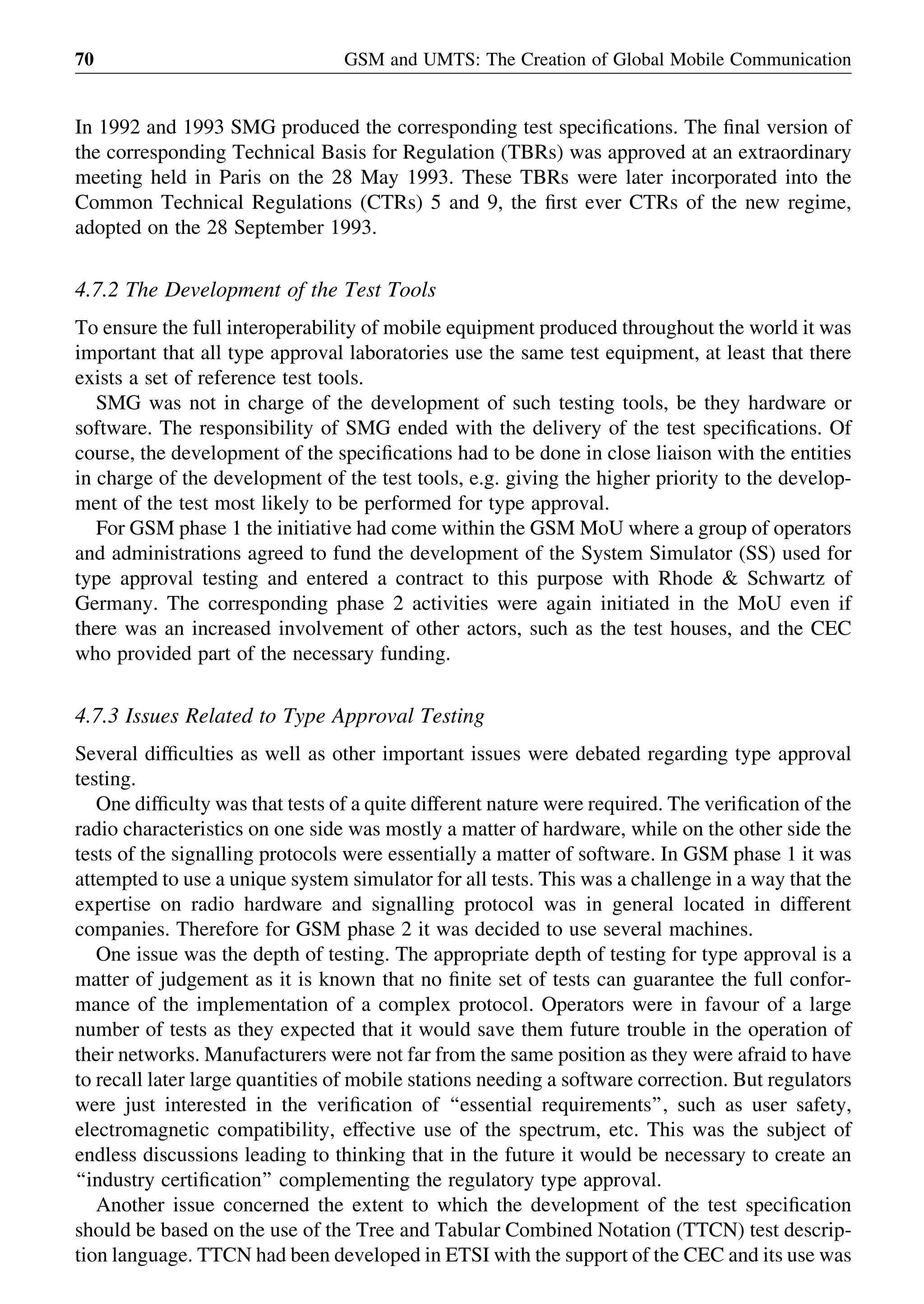 In 1992 and 1993 SMG produced the corresponding test speciﬁcations. The ﬁnal version of
the corresponding Technical Basis for Regulation (TBRs) was approved at an extraordinary
meeting held in Paris on the 28 May 1993. These TBRs were later incorporated into the
Common Technical Regulations (CTRs) 5 and 9, the ﬁrst ever CTRs of the new regime,
adopted on the 28 September 1993.
4.7.2 The Development of the Test Tools
To ensure the full interoperability of mobile equipment produced throughout the world it was
important that all type approval laboratories use the same test equipment, at least that there
exists a set of reference test tools.
SMG was not in charge of the development of such testing tools, be they hardware or
software. The responsibility of SMG ended with the delivery of the test speciﬁcations. Of
course, the development of the speciﬁcations had to be done in close liaison with the entities
in charge of the development of the test tools, e.g. giving the higher priority to the develop-
ment of the test most likely to be performed for type approval.
For GSM phase 1 the initiative had come within the GSM MoU where a group of operators
and administrations agreed to fund the development of the System Simulator (SS) used for
type approval testing and entered a contract to this purpose with Rhode & Schwartz of
Germany. The corresponding phase 2 activities were again initiated in the MoU even if
there was an increased involvement of other actors, such as the test houses, and the CEC
who provided part of the necessary funding.
4.7.3 Issues Related to Type Approval Testing
Several difﬁculties as well as other important issues were debated regarding type approval
testing.
One difﬁculty was that tests of a quite different nature were required. The veriﬁcation of the
radio characteristics on one side was mostly a matter of hardware, while on the other side the
tests of the signalling protocols were essentially a matter of software. In GSM phase 1 it was
attempted to use a unique system simulator for all tests. This was a challenge in a way that the
expertise on radio hardware and signalling protocol was in general located in different
companies. Therefore for GSM phase 2 it was decided to use several machines.
One issue was the depth of testing. The appropriate depth of testing for type approval is a
matter of judgement as it is known that no ﬁnite set of tests can guarantee the full confor-
mance of the implementation of a complex protocol. Operators were in favour of a large
number of tests as they expected that it would save them future trouble in the operation of
their networks. Manufacturers were not far from the same position as they were afraid to have
to recall later large quantities of mobile stations needing a software correction. But regulators
were just interested in the veriﬁcation of ‘‘essential requirements’’, such as user safety,
electromagnetic compatibility, effective use of the spectrum, etc. This was the subject of
endless discussions leading to thinking that in the future it would be necessary to create an
‘‘industry certiﬁcation’’ complementing the regulatory type approval.
Another issue concerned the extent to which the development of the test speciﬁcation
should be based on the use of the Tree and Tabular Combined Notation (TTCN) test descrip-
tion language. TTCN had been developed in ETSI with the support of the CEC and its use was
GSM and UMTS: The Creation of Global Mobile Communication70
 
