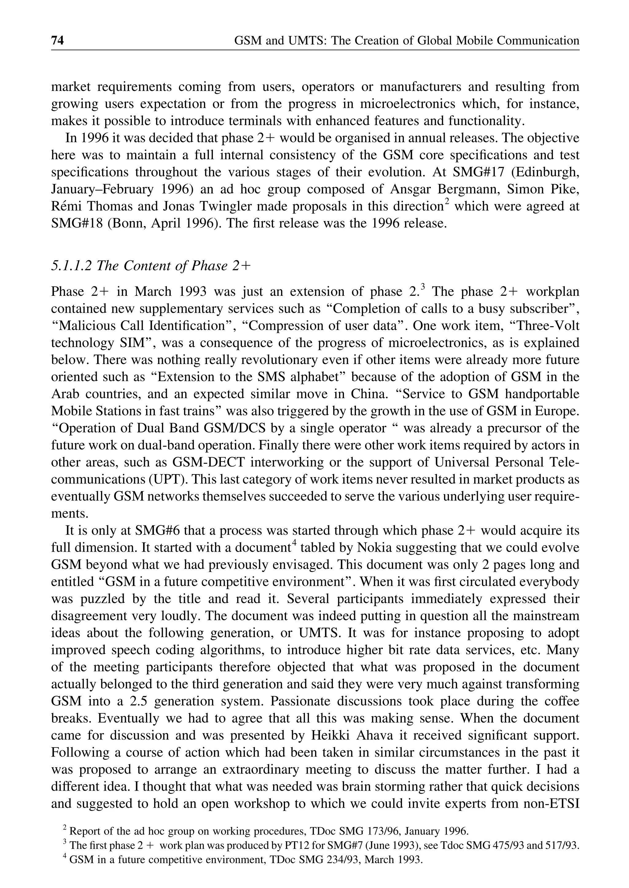 market requirements coming from users, operators or manufacturers and resulting from
growing users expectation or from the progress in microelectronics which, for instance,
makes it possible to introduce terminals with enhanced features and functionality.
In 1996 it was decided that phase 21 would be organised in annual releases. The objective
here was to maintain a full internal consistency of the GSM core speciﬁcations and test
speciﬁcations throughout the various stages of their evolution. At SMG#17 (Edinburgh,
January–February 1996) an ad hoc group composed of Ansgar Bergmann, Simon Pike,
Re´mi Thomas and Jonas Twingler made proposals in this direction2
which were agreed at
SMG#18 (Bonn, April 1996). The ﬁrst release was the 1996 release.
5.1.1.2 The Content of Phase 21
Phase 21 in March 1993 was just an extension of phase 2.3
The phase 21 workplan
contained new supplementary services such as ‘‘Completion of calls to a busy subscriber’’,
‘‘Malicious Call Identiﬁcation’’, ‘‘Compression of user data’’. One work item, ‘‘Three-Volt
technology SIM’’, was a consequence of the progress of microelectronics, as is explained
below. There was nothing really revolutionary even if other items were already more future
oriented such as ‘‘Extension to the SMS alphabet’’ because of the adoption of GSM in the
Arab countries, and an expected similar move in China. ‘‘Service to GSM handportable
Mobile Stations in fast trains’’ was also triggered by the growth in the use of GSM in Europe.
‘‘Operation of Dual Band GSM/DCS by a single operator ‘‘ was already a precursor of the
future work on dual-band operation. Finally there were other work items required by actors in
other areas, such as GSM-DECT interworking or the support of Universal Personal Tele-
communications (UPT). This last category of work items never resulted in market products as
eventually GSM networks themselves succeeded to serve the various underlying user require-
ments.
It is only at SMG#6 that a process was started through which phase 21 would acquire its
full dimension. It started with a document4
tabled by Nokia suggesting that we could evolve
GSM beyond what we had previously envisaged. This document was only 2 pages long and
entitled ‘‘GSM in a future competitive environment’’. When it was ﬁrst circulated everybody
was puzzled by the title and read it. Several participants immediately expressed their
disagreement very loudly. The document was indeed putting in question all the mainstream
ideas about the following generation, or UMTS. It was for instance proposing to adopt
improved speech coding algorithms, to introduce higher bit rate data services, etc. Many
of the meeting participants therefore objected that what was proposed in the document
actually belonged to the third generation and said they were very much against transforming
GSM into a 2.5 generation system. Passionate discussions took place during the coffee
breaks. Eventually we had to agree that all this was making sense. When the document
came for discussion and was presented by Heikki Ahava it received signiﬁcant support.
Following a course of action which had been taken in similar circumstances in the past it
was proposed to arrange an extraordinary meeting to discuss the matter further. I had a
different idea. I thought that what was needed was brain storming rather that quick decisions
and suggested to hold an open workshop to which we could invite experts from non-ETSI
GSM and UMTS: The Creation of Global Mobile Communication74
2
Report of the ad hoc group on working procedures, TDoc SMG 173/96, January 1996.
3
The ﬁrst phase 2 1 work plan was produced by PT12 for SMG#7 (June 1993), see Tdoc SMG 475/93 and 517/93.
4
GSM in a future competitive environment, TDoc SMG 234/93, March 1993.
 