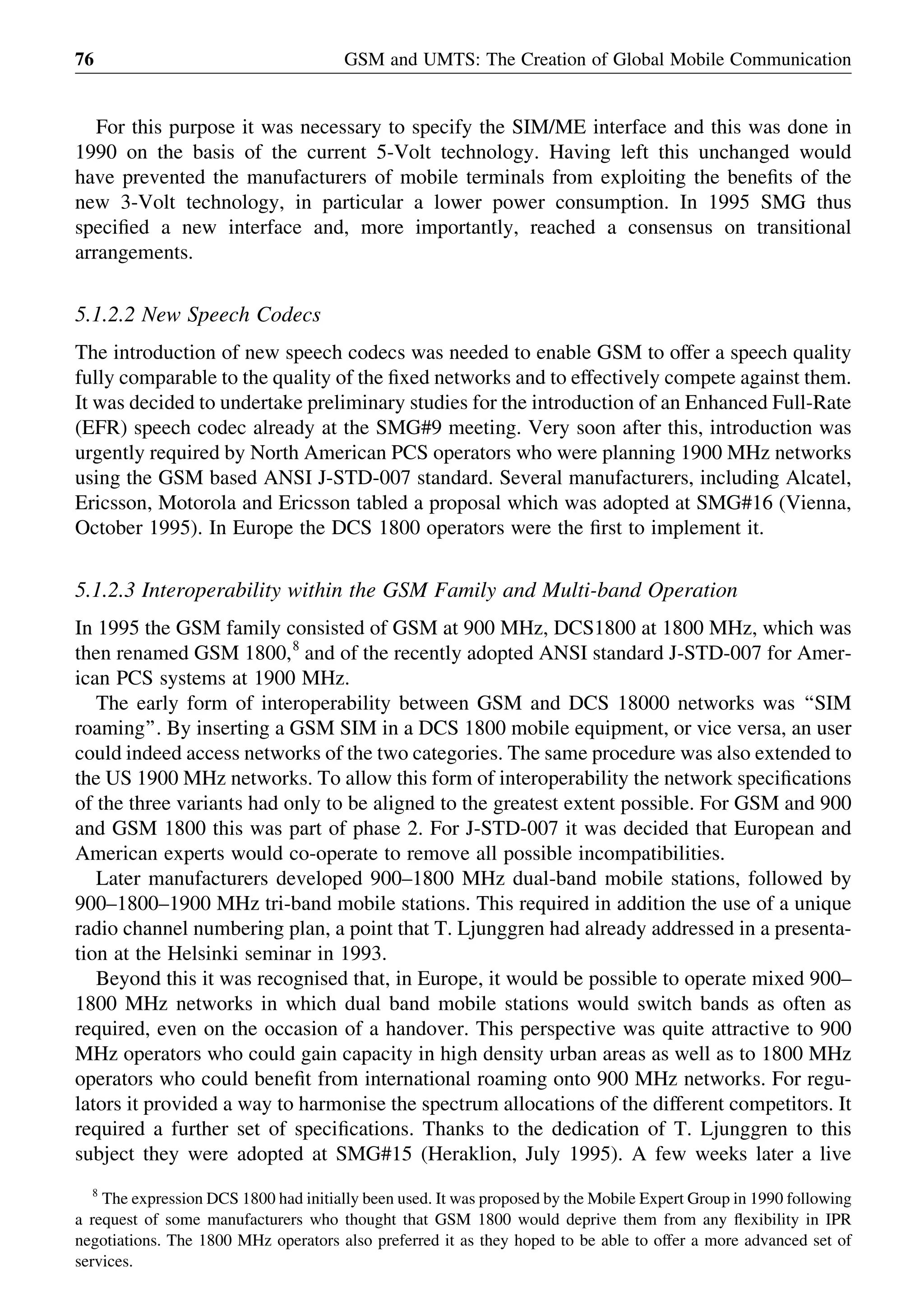 For this purpose it was necessary to specify the SIM/ME interface and this was done in
1990 on the basis of the current 5-Volt technology. Having left this unchanged would
have prevented the manufacturers of mobile terminals from exploiting the beneﬁts of the
new 3-Volt technology, in particular a lower power consumption. In 1995 SMG thus
speciﬁed a new interface and, more importantly, reached a consensus on transitional
arrangements.
5.1.2.2 New Speech Codecs
The introduction of new speech codecs was needed to enable GSM to offer a speech quality
fully comparable to the quality of the ﬁxed networks and to effectively compete against them.
It was decided to undertake preliminary studies for the introduction of an Enhanced Full-Rate
(EFR) speech codec already at the SMG#9 meeting. Very soon after this, introduction was
urgently required by North American PCS operators who were planning 1900 MHz networks
using the GSM based ANSI J-STD-007 standard. Several manufacturers, including Alcatel,
Ericsson, Motorola and Ericsson tabled a proposal which was adopted at SMG#16 (Vienna,
October 1995). In Europe the DCS 1800 operators were the ﬁrst to implement it.
5.1.2.3 Interoperability within the GSM Family and Multi-band Operation
In 1995 the GSM family consisted of GSM at 900 MHz, DCS1800 at 1800 MHz, which was
then renamed GSM 1800,8
and of the recently adopted ANSI standard J-STD-007 for Amer-
ican PCS systems at 1900 MHz.
The early form of interoperability between GSM and DCS 18000 networks was ‘‘SIM
roaming’’. By inserting a GSM SIM in a DCS 1800 mobile equipment, or vice versa, an user
could indeed access networks of the two categories. The same procedure was also extended to
the US 1900 MHz networks. To allow this form of interoperability the network speciﬁcations
of the three variants had only to be aligned to the greatest extent possible. For GSM and 900
and GSM 1800 this was part of phase 2. For J-STD-007 it was decided that European and
American experts would co-operate to remove all possible incompatibilities.
Later manufacturers developed 900–1800 MHz dual-band mobile stations, followed by
900–1800–1900 MHz tri-band mobile stations. This required in addition the use of a unique
radio channel numbering plan, a point that T. Ljunggren had already addressed in a presenta-
tion at the Helsinki seminar in 1993.
Beyond this it was recognised that, in Europe, it would be possible to operate mixed 900–
1800 MHz networks in which dual band mobile stations would switch bands as often as
required, even on the occasion of a handover. This perspective was quite attractive to 900
MHz operators who could gain capacity in high density urban areas as well as to 1800 MHz
operators who could beneﬁt from international roaming onto 900 MHz networks. For regu-
lators it provided a way to harmonise the spectrum allocations of the different competitors. It
required a further set of speciﬁcations. Thanks to the dedication of T. Ljunggren to this
subject they were adopted at SMG#15 (Heraklion, July 1995). A few weeks later a live
GSM and UMTS: The Creation of Global Mobile Communication76
8
The expression DCS 1800 had initially been used. It was proposed by the Mobile Expert Group in 1990 following
a request of some manufacturers who thought that GSM 1800 would deprive them from any ﬂexibility in IPR
negotiations. The 1800 MHz operators also preferred it as they hoped to be able to offer a more advanced set of
services.
 
