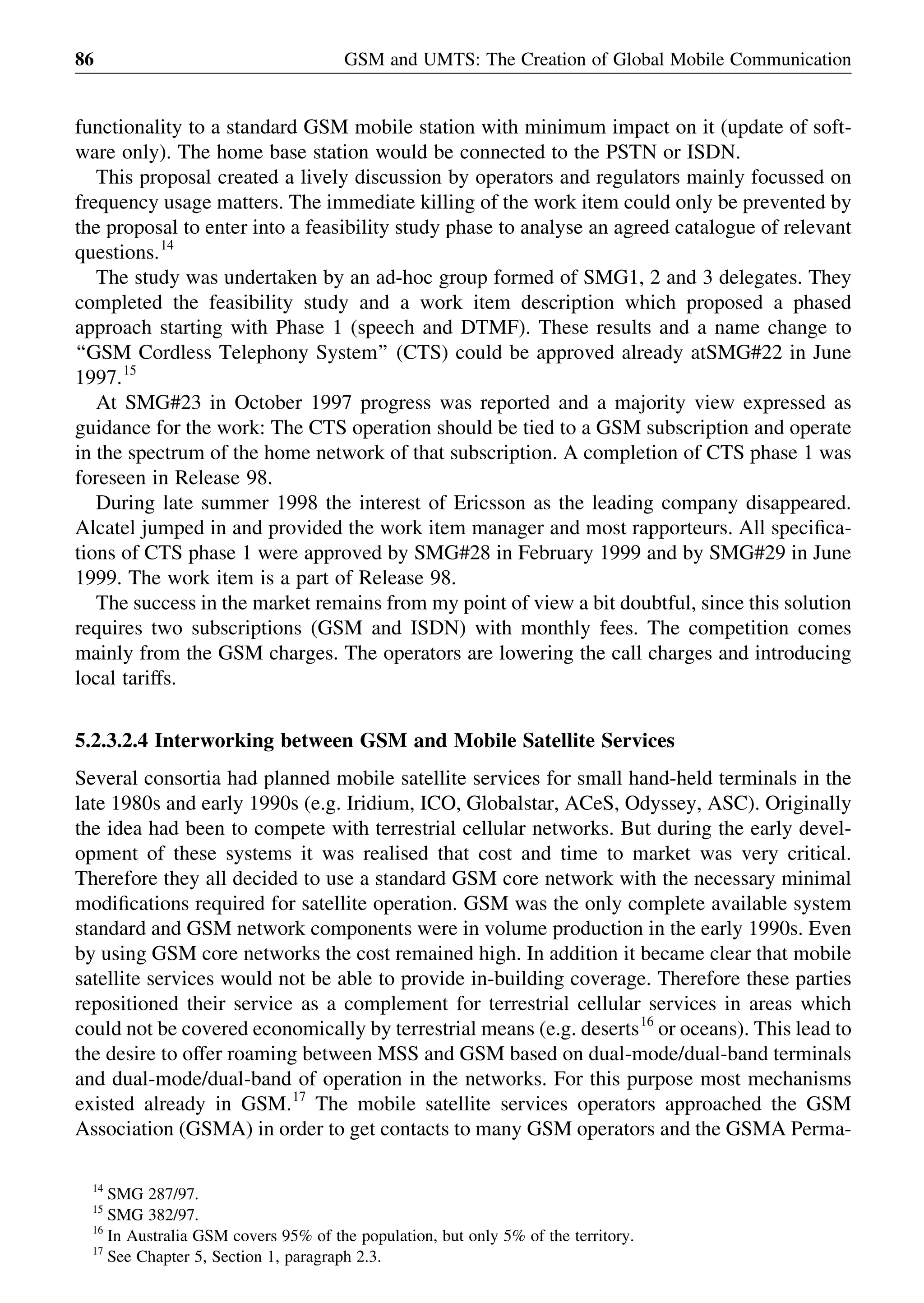 functionality to a standard GSM mobile station with minimum impact on it (update of soft-
ware only). The home base station would be connected to the PSTN or ISDN.
This proposal created a lively discussion by operators and regulators mainly focussed on
frequency usage matters. The immediate killing of the work item could only be prevented by
the proposal to enter into a feasibility study phase to analyse an agreed catalogue of relevant
questions.14
The study was undertaken by an ad-hoc group formed of SMG1, 2 and 3 delegates. They
completed the feasibility study and a work item description which proposed a phased
approach starting with Phase 1 (speech and DTMF). These results and a name change to
‘‘GSM Cordless Telephony System’’ (CTS) could be approved already atSMG#22 in June
1997.15
At SMG#23 in October 1997 progress was reported and a majority view expressed as
guidance for the work: The CTS operation should be tied to a GSM subscription and operate
in the spectrum of the home network of that subscription. A completion of CTS phase 1 was
foreseen in Release 98.
During late summer 1998 the interest of Ericsson as the leading company disappeared.
Alcatel jumped in and provided the work item manager and most rapporteurs. All speciﬁca-
tions of CTS phase 1 were approved by SMG#28 in February 1999 and by SMG#29 in June
1999. The work item is a part of Release 98.
The success in the market remains from my point of view a bit doubtful, since this solution
requires two subscriptions (GSM and ISDN) with monthly fees. The competition comes
mainly from the GSM charges. The operators are lowering the call charges and introducing
local tariffs.
5.2.3.2.4 Interworking between GSM and Mobile Satellite Services
Several consortia had planned mobile satellite services for small hand-held terminals in the
late 1980s and early 1990s (e.g. Iridium, ICO, Globalstar, ACeS, Odyssey, ASC). Originally
the idea had been to compete with terrestrial cellular networks. But during the early devel-
opment of these systems it was realised that cost and time to market was very critical.
Therefore they all decided to use a standard GSM core network with the necessary minimal
modiﬁcations required for satellite operation. GSM was the only complete available system
standard and GSM network components were in volume production in the early 1990s. Even
by using GSM core networks the cost remained high. In addition it became clear that mobile
satellite services would not be able to provide in-building coverage. Therefore these parties
repositioned their service as a complement for terrestrial cellular services in areas which
could not be covered economically by terrestrial means (e.g. deserts16
or oceans). This lead to
the desire to offer roaming between MSS and GSM based on dual-mode/dual-band terminals
and dual-mode/dual-band of operation in the networks. For this purpose most mechanisms
existed already in GSM.17
The mobile satellite services operators approached the GSM
Association (GSMA) in order to get contacts to many GSM operators and the GSMA Perma-
GSM and UMTS: The Creation of Global Mobile Communication86
14
SMG 287/97.
15
SMG 382/97.
16
In Australia GSM covers 95% of the population, but only 5% of the territory.
17
See Chapter 5, Section 1, paragraph 2.3.
 