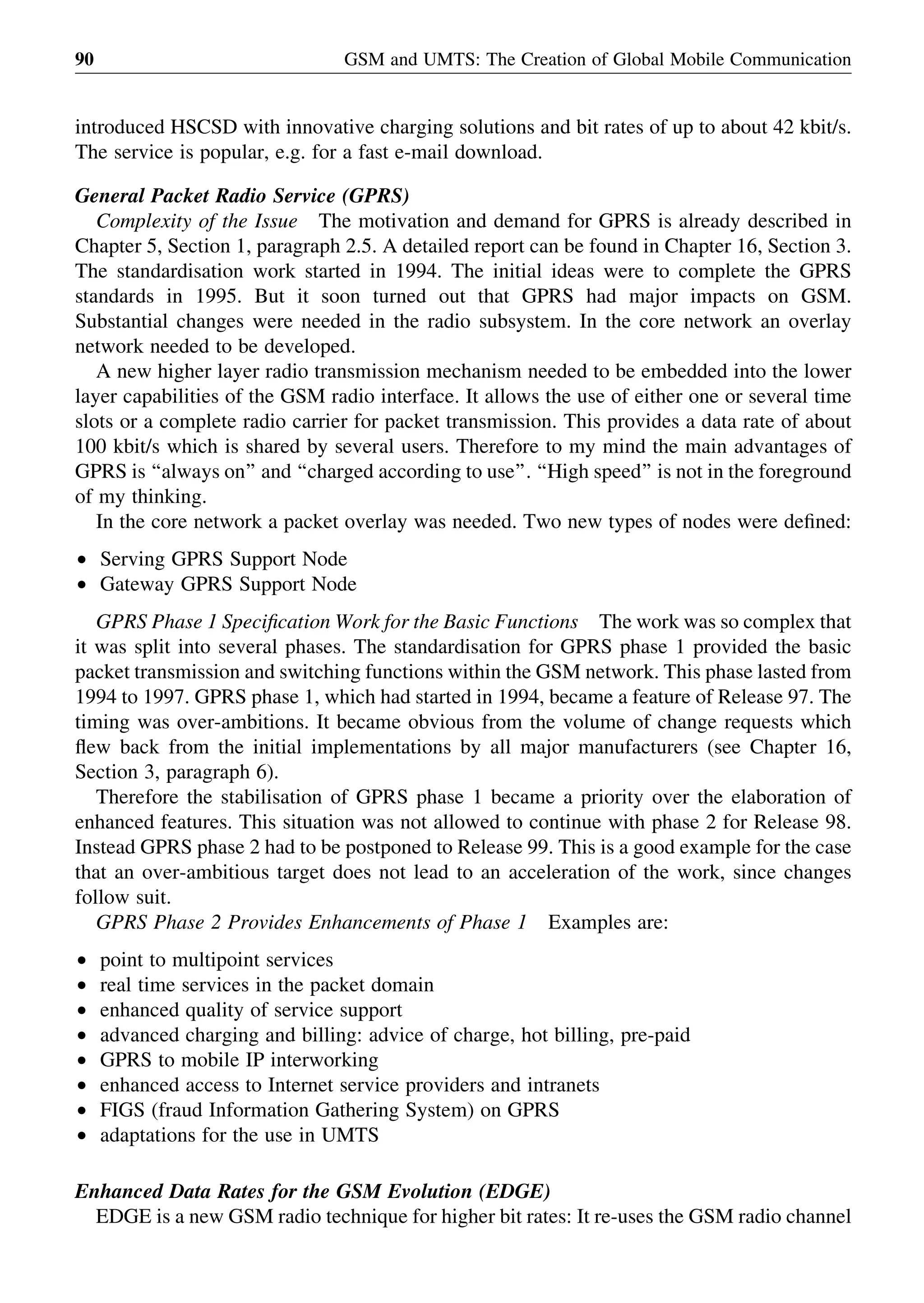 introduced HSCSD with innovative charging solutions and bit rates of up to about 42 kbit/s.
The service is popular, e.g. for a fast e-mail download.
General Packet Radio Service (GPRS)
Complexity of the Issue The motivation and demand for GPRS is already described in
Chapter 5, Section 1, paragraph 2.5. A detailed report can be found in Chapter 16, Section 3.
The standardisation work started in 1994. The initial ideas were to complete the GPRS
standards in 1995. But it soon turned out that GPRS had major impacts on GSM.
Substantial changes were needed in the radio subsystem. In the core network an overlay
network needed to be developed.
A new higher layer radio transmission mechanism needed to be embedded into the lower
layer capabilities of the GSM radio interface. It allows the use of either one or several time
slots or a complete radio carrier for packet transmission. This provides a data rate of about
100 kbit/s which is shared by several users. Therefore to my mind the main advantages of
GPRS is ‘‘always on’’ and ‘‘charged according to use’’. ‘‘High speed’’ is not in the foreground
of my thinking.
In the core network a packet overlay was needed. Two new types of nodes were deﬁned:
† Serving GPRS Support Node
† Gateway GPRS Support Node
GPRS Phase 1 Speciﬁcation Work for the Basic Functions The work was so complex that
it was split into several phases. The standardisation for GPRS phase 1 provided the basic
packet transmission and switching functions within the GSM network. This phase lasted from
1994 to 1997. GPRS phase 1, which had started in 1994, became a feature of Release 97. The
timing was over-ambitions. It became obvious from the volume of change requests which
ﬂew back from the initial implementations by all major manufacturers (see Chapter 16,
Section 3, paragraph 6).
Therefore the stabilisation of GPRS phase 1 became a priority over the elaboration of
enhanced features. This situation was not allowed to continue with phase 2 for Release 98.
Instead GPRS phase 2 had to be postponed to Release 99. This is a good example for the case
that an over-ambitious target does not lead to an acceleration of the work, since changes
follow suit.
GPRS Phase 2 Provides Enhancements of Phase 1 Examples are:
† point to multipoint services
† real time services in the packet domain
† enhanced quality of service support
† advanced charging and billing: advice of charge, hot billing, pre-paid
† GPRS to mobile IP interworking
† enhanced access to Internet service providers and intranets
† FIGS (fraud Information Gathering System) on GPRS
† adaptations for the use in UMTS
Enhanced Data Rates for the GSM Evolution (EDGE)
EDGE is a new GSM radio technique for higher bit rates: It re-uses the GSM radio channel
GSM and UMTS: The Creation of Global Mobile Communication90
 