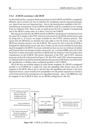84                                                                      HSDPA/HSUPA for UMTS



5.5.4      E-DCH coexistence with DCH
As described earlier, transport block processing for the E-DCH and DCH is completely
diﬀerent and is carried over the air interface by completely separate physical channels,
too. Apart from one very important fact – that is, the shared power ampliﬁer of the UE –
simultaneous transmission of the E-DCH and DCH could be considered to be coming
from two diﬀerent UEs. There is only so much power the UE is capable of transmitting
and if the DCH is using some of it there is less for the E-DCH.
   The interaction between the DCH and the E-DCH in simultaneous transmission from
the same UE is simply so that TFC selection is ﬁrst done for the DCH and the power used
by doing this is, of course, no longer available for the E-TFC selection process. This
means that the DCH has an absolute ﬁrst take right to the UE power resource, or the
DCH has absolute priority over the E-DCH. The reason for this is that the E-DCH is
designed for uplink packet access and, thus, if there are any circuit-switched services they
must be mapped to the DCH. As circuit-switched services are not very tolerant of sudden
and frequent data rate changes it makes sense to let, say, a normal AMR voice call to take
the power it needs and send it with that on DCH and use whatever is left for packet data
transmission on the E-DCH. The power allocation of the TFC and E-TFC selection
processes of the UE is illustrated in Figure 5.20. The TFC and E-TFC selection processes
are deﬁned in [9]. It should be noted though that the maximum DCH data rate allowed by
the speciﬁcation is 64 kbps when conﬁgured parallel to the E-DCH.
   All of this has one notable impact on radio bearer mapping. If a DCH is conﬁgured
parallel to an E-DCH for a single UE, then the signalling radio bearer must also be
mapped to the DCH. This is due to the fact that the signalling radio bearer is the most
important bearer, and it would not be acceptable to let the power required to transmit a
voice frame prevent the transmission of a signalling message – that is, the SRB may only
be mapped to the E-DCH if there are no DCHs conﬁgured for the UE.




     E-TFC selection can use the   UE TX power
        power left after TFC
        selection, limited by
        available power and                                  Max UE TX power
        scheduled maximum

                                               Power available            Node B scheduler controls the
            Power available for                     for                     maximum relative power
        DCH+E-DCH transmission               E-DPCCH/E-DPDCH                E-TFC selection may use

                                                 DPCCH + DPDCH
     TFC selection allocates all                     power
        the power it needs to                                       Estimated DPCCH
     transmit the DPDCH at a                                        TX power
          selected data rate


                         Figure 5.20 E-DCH and DCH power resource sharing.
 
