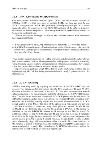 HSUPA principles                                                                          85



5.5.5   MAC-d ﬂow-speciﬁc HARQ parameters
One fundamental diﬀerence between uplink DCHs and the transport channel of
HSUPA, E-DCH, is that there can be multiple DCHs but there can only be one
E-DCH conﬁgured for the UE. The possibility of conﬁguring multiple DCHs simul-
taneously allows for quality of service (QoS) diﬀerentiation of the diﬀerent transport
channels in the Release 99 uplink. As there is only one E-DCH, QoS diﬀerentiation has to
be done in a diﬀerent way.
  Diﬀerent services can be mapped to diﬀerent MAC-d ﬂows and each MAC-d ﬂow can
have speciﬁc attributes:


. A maximum number of HARQ retransmissions before the UE drops the packet.
. A MAC-d ﬂow-speciﬁc power oﬀset that is added on top of the transport block speciﬁc
  power oﬀset. A larger power oﬀset means a lower probability of needing a retransmis-
  sion and, thus, lower latency.


Thus, the two parameters impact on HARQ operation and, for example, delay-tolerant
background services can have a lower power oﬀset and higher retransmission probability
while streaming services can have a lower maximum retransmission count as they tolerate
a few lost packets before there is an impact on the service.
   The network can conﬁgure which MAC-d ﬂows can be multiplexed together and the
highest priority MAC-d ﬂow being transmitted dictates the QoS parametrization of a
transmission.



5.5.6   HSUPA scheduling
HSUPA scheduling works by adjusting the limitations of the UE’s E-TFC selection
process. This process and its interaction with the TFC selection of Release 99 DCH
channels is described in more detail in Section 5.5.3. The basic parameter that Node B
scheduling adjusts is the maximum gain factor the UE may use for E-DPDCH transmis-
sion. The gain factor means the transmitted E-DPDCH power level in relation to the
DPCCH power level. As fast power control keeps the received DPCCH power level fairly
constant, the scheduling actually adjusts the maximum allowed received E-DPDCH
power level of a given UE, or the share of the uplink noise rise a given UE may use.
   HSUPA scheduling is facilitated using three physical channels, E-AGCH and
E-RGCH in the downlink and a happy bit carrying E-DPCCH in the uplink. In
addition to this the E-DPDCH delivers an SI message in the MAC-e header for
additional details for the Node B scheduler. SI can be used in the Node B scheduler
in addition to the happy bit received on the E-DPCCH and the observed power allo-
cation usage a given UE is using. It should be noted, though, that SI is only available
when it is actually triggered for transmission either as a result of increased data levels in
the buﬀer or as a result of timer elapse, and when the scheduling HSUPA cell receives the
transmitted packet correctly. The channels used for HSUPA scheduling as well as the
information carried by them are shown in Figure 5.21.
 