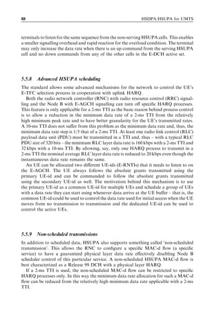 88                                                            HSDPA/HSUPA for UMTS



terminals to listen for the same sequence from the non-serving HSUPA cells. This enables
a smaller signalling overhead and rapid reaction for the overload condition. The terminal
may only increase the data rate when there is an up command from the serving HSUPA
cell and no down commands from any of the other cells in the E-DCH active set.




5.5.8   Advanced HSUPA scheduling
The standard allows some advanced mechanisms for the network to control the UE’s
E-TFC selection process in cooperation with uplink HARQ.
   Both the radio network controller (RNC) with radio resource control (RRC) signal-
ling and the Node B with E-AGCH signalling can turn oﬀ speciﬁc HARQ processes.
This feature is only applicable for a 2-ms TTI as the basic reason behind process control
is to allow a reduction in the minimum data rate of a 2-ms TTI from the relatively
high minimum peak rate and to have better granularity for the UE’s transmitted rates.
A 10-ms TTI does not suﬀer from this problem as the minimum data rate and, thus, the
minimum data rate step is 1/5 that of a 2-ms TTI. At least one radio link control (RLC)
payload data unit (PDU) must be transmitted in a TTI and, thus – with a typical RLC
PDU size of 320 bits – the minimum RLC layer data rate is 160 kbps with a 2-ms TTI and
32 kbps with a 10-ms TTI. By allowing, say, only one HARQ process to transmit in a
2-ms TTI the nominal average RLC layer data rate is reduced to 20 kbps even though the
instantaneous data rate remains the same.
   An UE can be allocated two diﬀerent UE-ids (E-RNTIs) that it needs to listen to on
the E-AGCH. The UE always follows the absolute grants transmitted using the
primary UE-id and can be commanded to follow the absolute grants transmitted
using the secondary UE-id as well. The motivation behind this mechanism is to use
the primary UE-id as a common UE-id for multiple UEs and schedule a group of UEs
with a data rate they can start using whenever data arrive at the UE buﬀer – that is, the
common UE-id could be used to control the data rate used for initial access when the UE
moves from no transmission to transmission and the dedicated UE-id can be used to
control the active UEs.




5.5.9   Non-scheduled transmissions
In addition to scheduled data, HSUPA also supports something called ‘non-scheduled
transmission’. This allows the RNC to conﬁgure a speciﬁc MAC-d ﬂow (a speciﬁc
service) to have a guaranteed physical layer data rate eﬀectively disabling Node B
scheduler control of this particular service. A non-scheduled HSUPA MAC-d ﬂow is
best characterized as a Release 99 DCH with a physical layer HARQ.
   If a 2-ms TTI is used, the non-scheduled MAC-d ﬂow can be restricted to speciﬁc
HARQ processes only. In this way the minimum data rate allocation for such a MAC-d
ﬂow can be reduced from the relatively high minimum data rate applicable with a 2-ms
TTI.
 