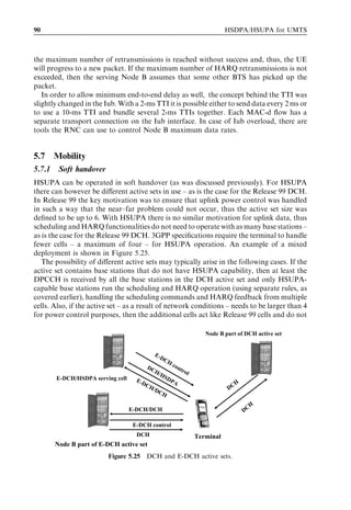 90                                                                                 HSDPA/HSUPA for UMTS



the maximum number of retransmissions is reached without success and, thus, the UE
will progress to a new packet. If the maximum number of HARQ retransmissions is not
exceeded, then the serving Node B assumes that some other BTS has picked up the
packet.
   In order to allow minimum end-to-end delay as well, the concept behind the TTI was
slightly changed in the Iub. With a 2-ms TTI it is possible either to send data every 2 ms or
to use a 10-ms TTI and bundle several 2-ms TTIs together. Each MAC-d ﬂow has a
separate transport connection on the Iub interface. In case of Iub overload, there are
tools the RNC can use to control Node B maximum data rates.


5.7     Mobility
5.7.1    Soft handover
HSUPA can be operated in soft handover (as was discussed previously). For HSUPA
there can however be diﬀerent active sets in use – as is the case for the Release 99 DCH.
In Release 99 the key motivation was to ensure that uplink power control was handled
in such a way that the near–far problem could not occur, thus the active set size was
deﬁned to be up to 6. With HSUPA there is no similar motivation for uplink data, thus
scheduling and HARQ functionalities do not need to operate with as many base stations –
as is the case for the Release 99 DCH. 3GPP speciﬁcations require the terminal to handle
fewer cells – a maximum of four – for HSUPA operation. An example of a mixed
deployment is shown in Figure 5.25.
   The possibility of diﬀerent active sets may typically arise in the following cases. If the
active set contains base stations that do not have HSUPA capability, then at least the
DPCCH is received by all the base stations in the DCH active set and only HSUPA-
capable base stations run the scheduling and HARQ operation (using separate rules, as
covered earlier), handling the scheduling commands and HARQ feedback from multiple
cells. Also, if the active set – as a result of network conditions – needs to be larger than 4
for power control purposes, then the additional cells act like Release 99 cells and do not

                                                                           Node B part of DCH active set


                                             E-
                                               DC
                                                    H
                                        DC              con
                                             H/               tro
                                                HS                  l
        E-DCH/HSDPA serving cell     E-D           D   PA
                                        CH                                           H
                                          /DC                                      DC
                                                H
                                                                                              H
                                   E-DCH/DCH                                             DC

                                    E-DCH control
                                     DCH                                Terminal
        Node B part of E-DCH active set
                         Figure 5.25 DCH and E-DCH active sets.
 