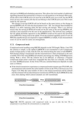 HSUPA principles                                                                              91



take part in HARQ and scheduling operation. This allows the total number of additional
signalling channels the terminal has to listen to in soft handover to be limited. Obviously,
all the cells in the E-DCH active set must be in the DCH active set as well, but the DCH
active set may also contain cells that do not belong to the E-DCH active set if this is seen
useful by the network.
   The change in serving E-DCH cell can be based on the same criteria as the change in
serving HSDPA cell. For this the measurement event – 1D – has already been modiﬁed in
Release 5 to allow reporting when the best serving cell changes. There is no obvious
reason why the serving E-DCH cell would not be the same as the serving HSDPA cell,
and this is also required to be the case in the speciﬁcations. The network may conﬁgure
the UE uplink/downlink operation so that HSDPA would not be used in the downlink
even if HSUPA is being used in the uplink. From the terminal capability point of view all
HSUPA-capable devices are required to support HSDPA as well [8]. A new measurement
event 1J can be used for active set management.

5.7.2    Compressed mode
Compressed mode handling using HSUPA depends on the TTI length. With a 2-ms TTI
the solution is simple, as the uplink E-DPDCH is not transmitted at all if compressed
mode overlaps partly or fully with the TTI, the solution being the same as with HSDPA.
Sub-channel timing is maintained and the retransmission is then postponed to the next
available TTI of the same HARQ sub-channel, preventing any sliding of HARQ process
timing. With a 10-ms TTI the solution has to be diﬀerent, as otherwise a frequent
compressed mode patter could have suspended the data ﬂow too critically, even fully
on some HARQ processes. In the 10-ms TTI case, terminal behaviour depends on such
cases as follows:
. If the initial transmission experiences a compressed mode transmit gap (TX GAP), the
  retransmission will transmit the same number of slots in the TTI as shown in case A in
  Figure 5.26. Only the same number of slots as the initial transmission will be utilized
  and the terminal will use discontinuous transmission (DTX) for the E-DPDCH for the
  extra slots (during which control channels are still transmitted).


         0 1 2Slot 2Slot 2 TX GAP 11 121314
         Slot 2 3 4 5 6               Slot 2      30 ms   0 1 2Slot 2Slot 2 7 8 9
                                                          Slot 2 3 4 5 6            DTX

                                                   A             First retransmission
               10 ms first transmission

        Case B) Only retransmission is compressed


         0 1 2Slot 2Slot 2 7 8 9 1011 12 1314
         Slot 2 3 4 5 6      Slot 2Slot 2Slot 2   30 ms   0 1 2Slot 2Slot 2 7 8 TX GAP 1314
                                                          Slot 2 3 4 5 6

                                                                 First retransmission
               10 ms first transmission
                                                   B
Figure 5.26 HSUPA operation with compressed mode: in case A only the ﬁrst TX is
compressed; in case B just the retransmission is compressed.
 