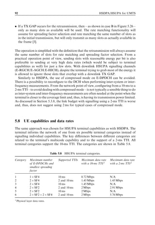 92                                                                    HSDPA/HSUPA for UMTS



. If a TX GAP occurs for the retransmission, then – as shown in case B in Figure 5.26 –
  only as many slots as available will be used. The rate matching functionality will
  assume for spreading factor selection and rate matching the same number of slots as
  in the initial transmission, but will only transmit as many slots as actually available in
  the frame [3].

The operation is simpliﬁed with the deﬁnition that the retransmission will always assume
the same number of slots for rate matching and spreading factor selection. From a
practical operation point of view, sending slots with reasonable energy per bit is also
preferable to sending at very high data rates (which would be subject to terminal
capabilities as well) for just a few slots. With downlink HSUPA signalling channels
(E-RGCH/E-AGCH/E-HICH), despite the terminal trying to grab most of the energy it
is allowed to ignore those slots that overlap with a downlink TX GAP.
   Similarly to HSDPA, the use of compressed mode on E-DPDCH can be avoided.
There is a possibility to reconﬁgure to the DCH when performing inter-system or inter-
frequency measurements. From the network point of view, conﬁguring from a 10-ms to a
2-ms TTI – to avoid dealing with compressed mode – is not typically a sensible thing to do
as inter-system and inter-frequency measurements are often needed at the point when the
terminal is closer to the coverage limit and, thus, is having its transmission power limited.
As discussed in Section 5.3.8, the link budget with signalling using a 2-ms TTI is worse
and, thus, does not suggest using 2 ms for typical cases of compressed mode.



5.8       UE capabilities and data rates
The same approach was chosen for HSUPA terminal capabilities as with HSDPA. The
terminal informs the network of one from six possible terminal categories instead of
signalling individual capabilities. The key diﬀerences between diﬀerent categories are
related to the terminal’s multicode capability and to the support of a 2-ms TTI. All
terminal categories support the 10-ms TTI. The categories are shown in Table 5.8.

                                 Table 5.8   HSUPA terminal categories.

Category        Maximum number         Supported TTIs    Maximum data rate    Maximum data rate
                of E-DPDCHs and                          with a 10-ms TTI 1   with a 2-ms TTI 2
                smallest spreading
                factor

1               1 Â SF4                10 ms             0.72 Mbps            N/A
2               2 Â SF4                2 and 10 ms       1.45 Mbps            1.45 Mbps
3               2 Â SF4                10 ms             1.45 Mbps            N/A
4               2 Â SF2                2 and 10 ms       2 Mbps               2.91 Mbps
5               2 Â SF2                10 ms             2 Mbps               N/A
6               2 Â SF2 þ 2 Â SF4      2 and 10 ms       2 Mbps               5.76 Mbps
1
    Physical layer data rates.
 