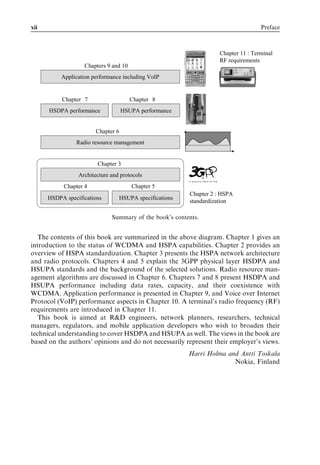 xii                                                                                 Preface



                                                                    Chapter 11 : Terminal
                                                                    RF requirements
                   Chapters 9 and 10
           Application performance including VoIP


           Chapters 7                  Chapters 8
      HSDPA performance             HSUPA performance


                        Chapter 6
                Radio resource management


                         Chapter 3
                 Architecture and protocols
           Chapter 4                   Chapter 5
                                                         Chapter 2 : HSPA
      HSDPA specifications       HSUPA specifications
                                                         standardization

                              Summary of the book’s contents.


   The contents of this book are summarized in the above diagram. Chapter 1 gives an
introduction to the status of WCDMA and HSPA capabilities. Chapter 2 provides an
overview of HSPA standardization. Chapter 3 presents the HSPA network architecture
and radio protocols. Chapters 4 and 5 explain the 3GPP physical layer HSDPA and
HSUPA standards and the background of the selected solutions. Radio resource man-
agement algorithms are discussed in Chapter 6. Chapters 7 and 8 present HSDPA and
HSUPA performance including data rates, capacity, and their coexistence with
WCDMA. Application performance is presented in Chapter 9, and Voice over Internet
Protocol (VoIP) performance aspects in Chapter 10. A terminal’s radio frequency (RF)
requirements are introduced in Chapter 11.
   This book is aimed at R&D engineers, network planners, researchers, technical
managers, regulators, and mobile application developers who wish to broaden their
technical understanding to cover HSDPA and HSUPA as well. The views in the book are
based on the authors’ opinions and do not necessarily represent their employer’s views.
                                                         Harri Holma and Antti Toskala
                                                                       Nokia, Finland
 