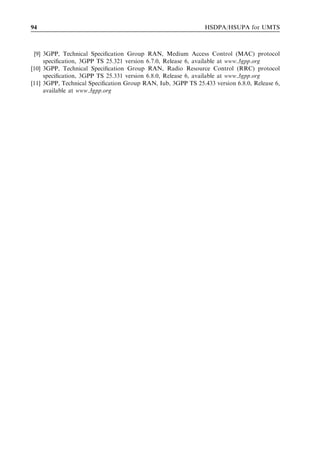 94                                                            HSDPA/HSUPA for UMTS



 [9] 3GPP, Technical Speciﬁcation Group RAN, Medium Access Control (MAC) protocol
     speciﬁcation, 3GPP TS 25.321 version 6.7.0, Release 6, available at www.3gpp.org
[10] 3GPP, Technical Speciﬁcation Group RAN, Radio Resource Control (RRC) protocol
     speciﬁcation, 3GPP TS 25.331 version 6.8.0, Release 6, available at www.3gpp.org
[11] 3GPP, Technical Speciﬁcation Group RAN, Iub, 3GPP TS 25.433 version 6.8.0, Release 6,
     available at www.3gpp.org
 