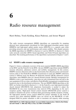 6
Radio resource management

Harri Holma, Troels Kolding, Klaus Pedersen, and Jeroen Wigard


The radio resource management (RRM) algorithms are responsible for mapping
physical layer enhancements introduced by both high-speed downlink packet access
(HSDPA) and high-speed uplink packet access (HSUPA) to a capacity gain while
providing attractive end user performance and system stability. This chapter presents
the RRM algorithms for HSDPA in Section 6.1 and for HSUPA in Section 6.2. Both
radio network controller (RNC) based algorithms and Node B based algorithms are
described. The resulting performance of the algorithms is presented in Chapters 7 and 8.



6.1   HSDPA radio resource management
Figure 6.1 shows a schematic overview of the most essential HSDPA RRM algorithms
at the RNC and the Node B. At the RNC, the new HSDPA algorithms include HSDPA
resource allocation, admission control, and mobility management. In this context,
HSDPA resource allocation refers to the functionality that allocates power and channel-
ization codes to the Node-B for HSDPA transmission in each cell. HSDPA admission
control is diﬀerent from the Release 99 dedicated channel (DCH) admission control
algorithms, since HSDPA relies on a shared channel concept. Mobility management for
HSDPA is also a new functionality, since data are only transmitted from one cell to the
user equipment (UE) at a time, and eﬀective Node B buﬀer management is needed during
handovers due to the distributed architecture. The new HSDPA RRM algorithms at the
RNC are further described in Section 6.1.1. At the Node B, a new high-speed downlink
shared channel (HS-DSCH) link adaptation functionality is needed to adjust the
HS-DSCH bit rate every transmission time interval (TTI), depending on the user’s
reception quality. High-speed shared control channel (HS-SCCH) power control is
needed to minimize the power overhead while guaranteeing reliable reception. Finally,
the high-speed medium access control (MAC-hs) packet scheduler in the Node B
controls how often admitted HSDPA users are served on the HS-DSCH. A well-
designed MAC-hs packet scheduler is able to maximize cell capacity while ensuring

HSDPA/HSUPA for UMTS: High Speed Radio Access for Mobile Communications Edited by Harri Holma
and Antti Toskala © 2006 John Wiley & Sons, Ltd. ISBN: 0-470-01884-4
 
