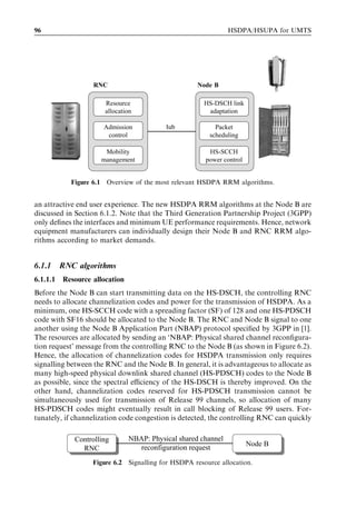 96                                                              HSDPA/HSUPA for UMTS




                   RNC                               Node-B

                       Resource                        HS-DSCH link
                       allocation                       adaptation

                      Admission            Iub             Packet
                       control                           scheduling

                      Mobility                          HS-SCCH
                     management                        power control


            Figure 6.1 Overview of the most relevant HSDPA RRM algorithms.


an attractive end user experience. The new HSDPA RRM algorithms at the Node B are
discussed in Section 6.1.2. Note that the Third Generation Partnership Project (3GPP)
only deﬁnes the interfaces and minimum UE performance requirements. Hence, network
equipment manufacturers can individually design their Node B and RNC RRM algo-
rithms according to market demands.


6.1.1     RNC algorithms
6.1.1.1   Resource allocation
Before the Node B can start transmitting data on the HS-DSCH, the controlling RNC
needs to allocate channelization codes and power for the transmission of HSDPA. As a
minimum, one HS-SCCH code with a spreading factor (SF) of 128 and one HS-PDSCH
code with SF16 should be allocated to the Node B. The RNC and Node B signal to one
another using the Node B Application Part (NBAP) protocol speciﬁed by 3GPP in [1].
The resources are allocated by sending an ‘NBAP: Physical shared channel reconﬁgura-
tion request’ message from the controlling RNC to the Node B (as shown in Figure 6.2).
Hence, the allocation of channelization codes for HSDPA transmission only requires
signalling between the RNC and the Node B. In general, it is advantageous to allocate as
many high-speed physical downlink shared channel (HS-PDSCH) codes to the Node B
as possible, since the spectral eﬃciency of the HS-DSCH is thereby improved. On the
other hand, channelization codes reserved for HS-PDSCH transmission cannot be
simultaneously used for transmission of Release 99 channels, so allocation of many
HS-PDSCH codes might eventually result in call blocking of Release 99 users. For-
tunately, if channelization code congestion is detected, the controlling RNC can quickly

             Controlling        NBAP: Physical shared channel
                                                                       Node B
               RNC                 reconfiguration request
                   Figure 6.2 Signalling for HSDPA resource allocation.
 