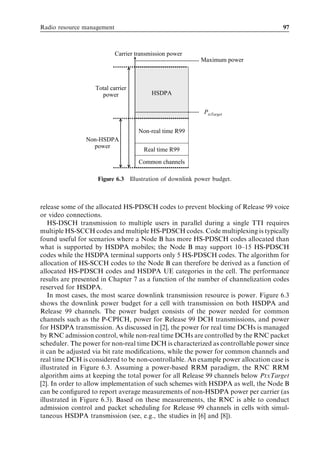 Radio resource management                                                           97



                            Carrier transmission power
                                                         Maximum power



                   Total carrier
                     power                HSDPA


                                                          PtxTarget


                                     Non-real time R99
                Non-HSDPA
                  power
                                       Real time R99
                                     Common channels

                    Figure 6.3 Illustration of downlink power budget.



release some of the allocated HS-PDSCH codes to prevent blocking of Release 99 voice
or video connections.
   HS-DSCH transmission to multiple users in parallel during a single TTI requires
multiple HS-SCCH codes and multiple HS-PDSCH codes. Code multiplexing is typically
found useful for scenarios where a Node B has more HS-PDSCH codes allocated than
what is supported by HSDPA mobiles; the Node B may support 10–15 HS-PDSCH
codes while the HSDPA terminal supports only 5 HS-PDSCH codes. The algorithm for
allocation of HS-SCCH codes to the Node B can therefore be derived as a function of
allocated HS-PDSCH codes and HSDPA UE categories in the cell. The performance
results are presented in Chapter 7 as a function of the number of channelization codes
reserved for HSDPA.
   In most cases, the most scarce downlink transmission resource is power. Figure 6.3
shows the downlink power budget for a cell with transmission on both HSDPA and
Release 99 channels. The power budget consists of the power needed for common
channels such as the P-CPICH, power for Release 99 DCH transmissions, and power
for HSDPA transmission. As discussed in [2], the power for real time DCHs is managed
by RNC admission control, while non-real time DCHs are controlled by the RNC packet
scheduler. The power for non-real time DCH is characterized as controllable power since
it can be adjusted via bit rate modiﬁcations, while the power for common channels and
real time DCH is considered to be non-controllable. An example power allocation case is
illustrated in Figure 6.3. Assuming a power-based RRM paradigm, the RNC RRM
algorithm aims at keeping the total power for all Release 99 channels below PtxTarget
[2]. In order to allow implementation of such schemes with HSDPA as well, the Node B
can be conﬁgured to report average measurements of non-HSDPA power per carrier (as
illustrated in Figure 6.3). Based on these measurements, the RNC is able to conduct
admission control and packet scheduling for Release 99 channels in cells with simul-
taneous HSDPA transmission (see, e.g., the studies in [6] and [8]).
 