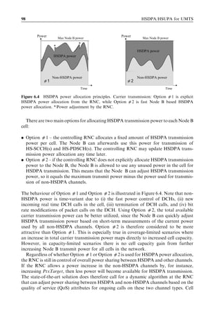 98                                                            HSDPA/HSUPA for UMTS



        Power                                      Power
                    Max Node B power                          Max Node B power
                                *
                *
                                                           HSDPA power
                HSDPA power




                Non-HSDPA power                            Non-HSDPA power
           d1                                         d2
                                  Time                                      Time

Figure 6.4 HSDPA power allocation principles. Carrier transmission: Option d1 is explicit
HSDPA power allocation from the RNC, while Option d2 is fast Node B based HSDPA
power allocation. * Power adjustment by the RNC.


  There are two main options for allocating HSDPA transmission power to each Node B
cell:

. Option 01 – the controlling RNC allocates a ﬁxed amount of HSDPA transmission
  power per cell. The Node B can afterwards use this power for transmission of
  HS-SCCH(s) and HS-PDSCH(s). The controlling RNC may update HSDPA trans-
  mission power allocation any time later.
. Option 02 – if the controlling RNC does not explicitly allocate HSDPA transmission
  power to the Node B, the Node B is allowed to use any unused power in the cell for
  HSDPA transmission. This means that the Node B can adjust HSDPA transmission
  power, so it equals the maximum transmit power minus the power used for transmis-
  sion of non-HSDPA channels.

The behaviour of Option 01 and Option 02 is illustrated in Figure 6.4. Note that non-
HSDPA power is time-variant due to (i) the fast power control of DCHs, (ii) new
incoming real time DCH calls in the cell, (iii) termination of DCH calls, and (iv) bit
rate modiﬁcations of packet calls on the DCH. Using Option 02, the total available
carrier transmission power can be better utilized, since the Node B can quickly adjust
HSDPA transmission power based on short-term measurements of the current power
used by all non-HSDPA channels. Option 02 is therefore considered to be more
attractive than Option 01. This is especially true in coverage-limited scenarios where
an increase in total carrier transmission power maps directly to increased cell capacity.
However, in capacity-limited scenarios there is no cell capacity gain from further
increasing Node B transmit power for all cells in the network.
   Regardless of whether Option 01 or Option 02 is used for HSDPA power allocation,
the RNC is still in control of overall power sharing between HSDPA and other channels.
If the RNC allows a power increase in the non-HSDPA channels by, for instance,
increasing PtxTarget, then less power will become available for HSDPA transmission.
The state-of-the-art solution does therefore call for a dynamic algorithm at the RNC
that can adjust power sharing between HSDPA and non-HSDPA channels based on the
quality of service (QoS) attributes for ongoing calls on these two channel types. Cell
 