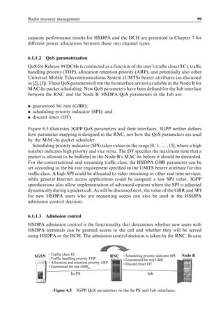 Radio resource management                                                                                   99



capacity performance results for HSDPA and the DCH are presented in Chapter 7 for
diﬀerent power allocations between those two channel types.


6.1.1.2   QoS parametrization
QoS for Release 99 DCHs is conducted as a function of the user’s traﬃc class (TC), traﬃc
handling priority (THP), allocation retention priority (ARP), and potentially also other
Universal Mobile Telecommunications System (UMTS) bearer attributes (as discussed
in [2], [3]). These QoS parameters from the Iu interface are not available in the Node B for
MAC-hs packet scheduling. New QoS parameters have been deﬁned for the Iub interface
between the RNC and the Node B. HSDPA QoS parameters in the Iub are:

. guaranteed bit rate (GBR);
. scheduling priority indicator (SPI); and
. discard timer (DT).

Figure 6.5 illustrates 3GPP QoS parameters and their interfaces. 3GPP neither deﬁnes
how parameter mapping is designed in the RNC, nor how the QoS parameters are used
by the MAC-hs packet scheduler.
   Scheduling priority indicator (SPI) takes values in the range [0; 1; . . . ; 15], where a high
number indicates high priority and vice versa. The DT speciﬁes the maximum time that a
packet is allowed to be buﬀered in the Node B’s MAC-hs before it should be discarded.
For the conversational and streaming traﬃc class, the HSDPA GBR parameter can be
set according to the bit rate requirement speciﬁed in the UMTS bearer attribute for this
traﬃc class. A high SPI could be allocated to video streaming or other real time services,
while general Internet access applications could be assigned a low SPI value. 3GPP
speciﬁcations also allow implementation of advanced options where the SPI is adjusted
dynamically during a packet call. As will be discussed next, the value of the GBR and SPI
for new HSDPA users who are requesting access can also be used in the HSDPA
admission control decision.


6.1.1.3   Admission control
HSDPA admission control is the functionality that determines whether new users with
HSDPA terminals can be granted access to the cell and whether they will be served
using HSDPA or the DCH. The admission control decision is taken by the RNC. In case


           •   Traffic class TC                                Scheduling priority indicator SPI   Node B
   SGSN                                              RNC   •
           •   Traffic handling priority THP               •   Guaranteed bit rate GBR
           •   Allocation and retention priority ARP       •   Discard timer DT
           •   Guaranteed bit rate GBRIu
                          Iu-PS                                              Iub


                Figure 6.5 3GPP QoS parameters in the Iu-PS and Iub interfaces.
 